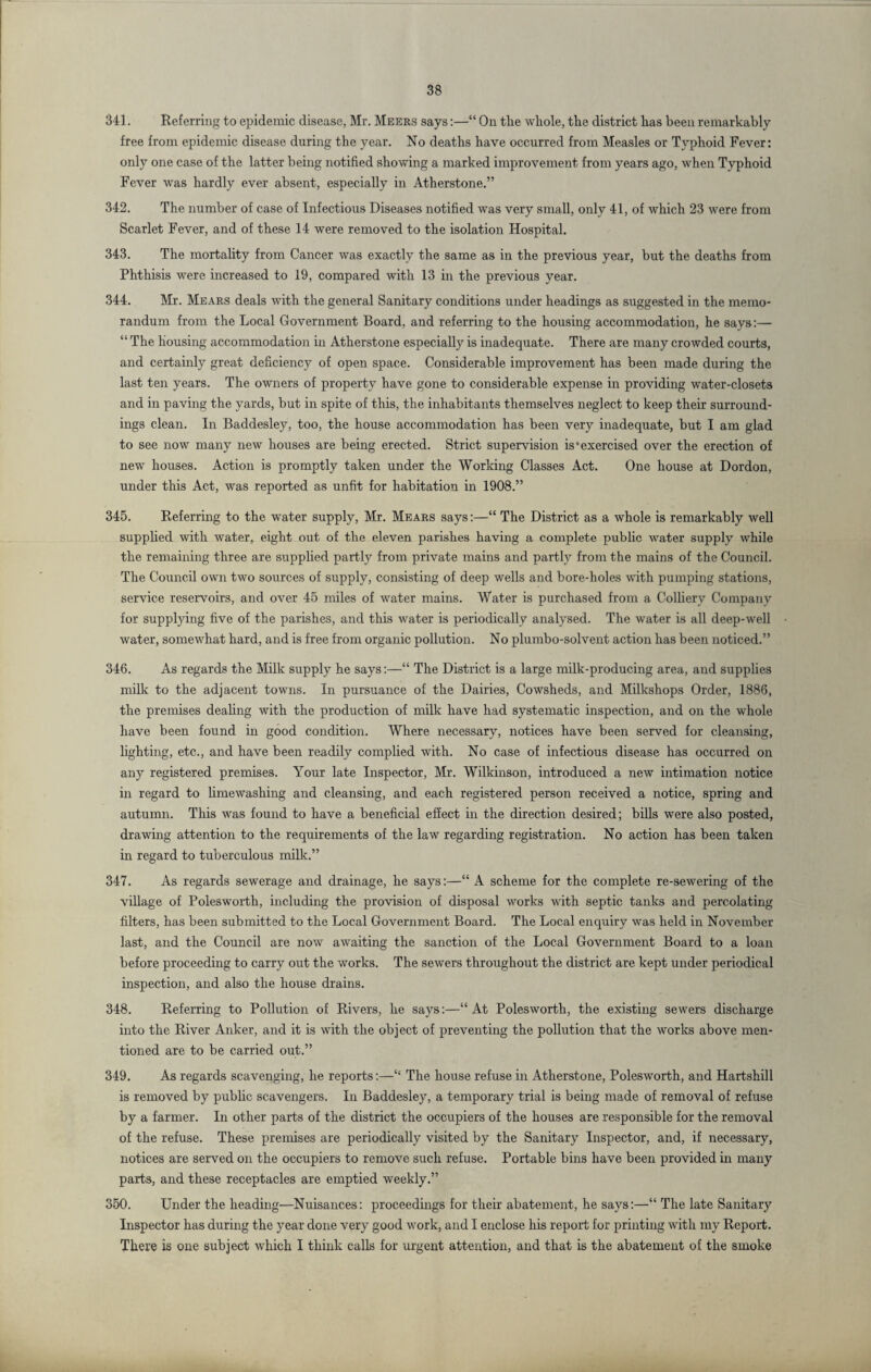 341. Referring to epidemic disease, Mr. Meers says:—“ On tlie whole, the district has been remarkably free from epidemic disease during the year. No deaths have occurred from Measles or Typhoid Fever: only one case of the latter being notified showing a marked improvement from years ago, when Typhoid Fever was hardly ever absent, especially in Atherstone.” 342. The number of case of Infectious Diseases notified was very small, only 41, of which 23 were from Scarlet Fever, and of these 14 were removed to the isolation Hospital. 343. The mortality from Cancer was exactly the same as in the previous year, but the deaths from Phthisis were increased to 19, compared with 13 in the previous year. 344. Mr. Mears deals with the general Sanitary conditions under headings as suggested in the memo¬ randum from the Local Government Board, and referring to the housing accommodation, he says:— “ The housing accommodation in Atherstone especially is inadequate. There are many crowded courts, and certainly great deficiency of open space. Considerable improvement has been made during the last ten years. The owners of property have gone to considerable expense in providing water-closets and in paving the yards, but in spite of this, the inhabitants themselves neglect to keep their surround¬ ings clean. In Baddesley, too, the house accommodation has been very inadequate, but I am glad to see now many new houses are being erected. Strict supervision is‘exercised over the erection of new houses. Action is promptly taken under the Working Classes Act. One house at Dordon, under this Act, was reported as unfit for habitation in 1908.” 345. Referring to the water supply, Mr. Mears says:—“ The District as a whole is remarkably well supplied with water, eight out of the eleven parishes having a complete public water supply while the remaining three are supplied partly from private mains and partly from the mains of the Council. The Council own two sources of supply, consisting of deep wells and bore-holes with pumping stations, service reservoirs, and over 45 miles of water mains. Water is purchased from a Colliery Company for supplying five of the parishes, and this water is periodically analysed. The water is all deep-well water, somewhat hard, and is free from organic pollution. No plumbo-solvent action has been noticed.” 346. As regards the Milk supply he says:—“ The District is a large milk-producing area, and supplies milk to the adjacent towns. In pursuance of the Dairies, Cowsheds, and Milkshops Order, 1886, the premises dealing with the production of milk have had systematic inspection, and on the whole have been found in good condition. Where necessary, notices have been served for cleansing, lighting, etc., and have been readily complied with. No case of infectious disease has occurred on any registered premises. Your late Inspector, Mr. Wilkinson, introduced a new intimation notice in regard to limewashing and cleansing, and each registered person received a notice, spring and autumn. This was found to have a beneficial effect in the direction desired; bills were also posted, drawing attention to the requirements of the law regarding registration. No action has been taken in regard to tuberculous milk.” 347. As regards sewerage and drainage, he says:—“ A scheme for the complete re-sewering of the village of Polesworth, including the provision of disposal works with septic tanks and percolating filters, has been submitted to the Local Government Board. The Local enquiry was held in November last, and the Council are now awaiting the sanction of the Local Government Board to a loan before proceeding to carry out the works. The sewers throughout the district are kept under periodical inspection, and also the house drains. 348. Referring to Pollution of Rivers, he says:—“ At Polesworth, the existing sewers discharge into the River Anker, and it is with the object of preventing the pollution that the works above men¬ tioned are to be carried out.” 349. As regards scavenging, he reports:—“ The house refuse in Atherstone, Polesworth, and Hartshill is removed by public scavengers. In Baddesley, a temporary trial is being made of removal of refuse by a farmer. In other parts of the district the occupiers of the houses are responsible for the removal of the refuse. These premises are periodically visited by the Sanitary Inspector, and, if necessary, notices are served on the occupiers to remove such refuse. Portable bins have been provided in many parts, and these receptacles are emptied weekly.” 350. Under the heading—Nuisances: proceedings for their abatement, he says:—“ The late Sanitary Inspector has during the year done very good work, and I enclose his report for printing with my Report. There is one subject which I think calls for urgent attention, and that is the abatement of the smoke