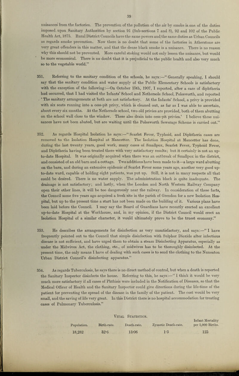 nuisances from the factories. The prevention of the pollution of the air by smoke is. one of the duties imposed upon Sanitary Authorities by section 91 (Sub-sections 7 and 8), 92 and 102 of the Public Health Act, 1875. Rural District Councils have the same powers and the same duties as Urban Councils as regards smoke prevention. Now there is no doubt that some of the factories in Atherstone are very great offenders in this matter, and that the dense black smoke is a nuisance. There is no reason why this should not be prevented. More careful stoking would not only lessen the nuisance, but would be more economical. There is no doubt that it is prejudicial to the public health and also very much so to the vegetable world.” 351. Referring to the sanitary condition of the schools, he says:—“ Generally speaking, I should say that the sanitary condition and water supply of the Public Elementary Schools is satisfactory with the exception of the followingOn October 15th, 1907, I reported, after a case of diphtheria had occurred, that I had visited the Infants’ School and Nethersole School, Polesworth, and reported . ‘ The sanitary arrangements at both are not satisfactory. At the Infants’ School, a privy is provided with six seats running into a cess-pit privy, which is cleaned out, as far as I was able to ascertain, about every six months. At the Nethersole school, two old privies are provided, both of them abutting on the school wall close to the window. These also drain into cess-pit privies.’ I believe these nui¬ sances have not been abated, but are waiting until the Polesworth Sewerage Scheme is carried out.” 352. As regards Hospital Isolation he says:—“Scarlet Fever, Typhoid, and Diphtheria cases are removed to the Isolation Hospital at Mancetter. The Isolation Hospital at Mancetter has done, during the last twenty years, good work, many cases of Smallpox, Scarlet Fever, Typhoid Fever, and Diphtheria having been treated there with very satisfactory results; but it certainly is not an up- to-date Hospital. It was originally acquired when there was an outbreak of Smallpox in the district, and consisted of an old barn and a cottage. Two additions have been made to it—a large ward abutting on the barn, and during an extensive epidemic of Scarlet Fever some years ago, another very good up- to-date ward, capable of holding eight patients, was put up. Still, it is not in many respects all that could be desired. There is no water supply. The administration block is quite inadequate. The drainage is not satisfactory; and lastly, when the London and North Western Railway Company open their other lines, it will be too dangerously near the railway. In consideration of these facts, the Council some five years ago acquired a fresh site in the parish of Grendon for a new Isolation Hos¬ pital, but up to the present time a start has not been made on the building of it. Various plans have been laid before the Council. I may say the Board of Guardians have recently erected an excellent up-to-date Hospital at the Workhouse, and, in my opinion, if the District Council would erect an Isolation Hospital of a similar character, it would ultimately prove to be the truest economy.” 353. He describes the arrangements for disinfection as very unsatisfactory, and says:—“ I have frequently pointed out to the Council that simple disinfection with Sulphor Dioxide after infectious disease is not sufficient, and have urged them to obtain a steam Disinfecting Apparatus, especially as under the Midwives Act, the clothing, etc., of midwives has to be thoroughly disinfected. At the present time, the only means I have of dealing with such cases is to send the clothing to the Nuneaton Urban District Council’s disinfecting apparatus.” 354. As regards Tuberculosis, he says there is no direct method of control, but when a death is reported the Sanitary Inspector disinfects the house. Referring to this, he says:—“ I think it would be very much more satisfactory if all cases of Phthisis were included in the Notification of Diseases, so that the Medical Officer of Health and the Sanitary Inspector could give directions during the life-time of the patient for preventing the spread of the disease in the family of the patient. The cost would be very small, and the saving of life very great. In tliis District there is no hospital accommodation for treating cases of Pulmonary Tuberculosis.” Vital Statistics. Death-rate. Infant Mortality per 1,000 Births. Population. 18,282 Birth-rate. 32-6 13-06 Zymotic Death-rate. 1-3 125