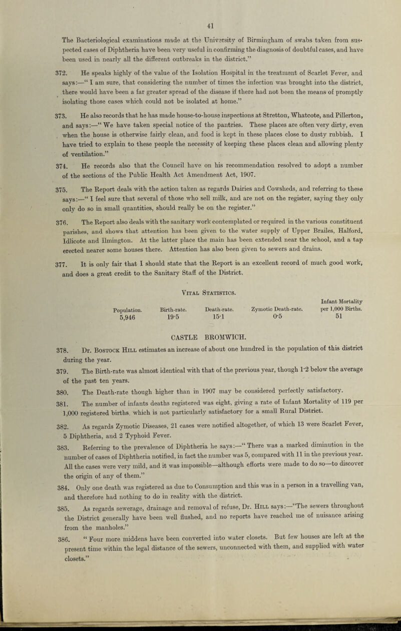 The Bacteriological examinations made at the University of Birmingham of swabs taken from sus¬ pected cases of Diphtheria have been very useful in confirming the diagnosis of doubtful cases, and have been used in nearly all the different outbreaks in the district.” 372. He speaks highly of the value of the Isolation Hospital in the treatment of Scarlet Fever, and says:—“ I am sure, that considering the number of times the infection was brought into the district, there would have been a far greater spread of the disease if there had not been the means of promptly isolating those cases which could not be isolated at home.” 373. He also records that he has made house-to-house inspections at Stretton, Whatcote, and Pillerton, and says:—“ We have taken special notice of the pantries. These places are often very dirty, even when the house is otherwise fairly clean, and food is kept in these places close to dusty rubbish. I have tried to explain to these people the necessity of keeping these places clean and allowing plenty of ventilation.” 374. He records also that the Council have on his recommendation resolved to adopt a number of the sections of the Public Health Act Amendment Act, 1907. 375. The Report deals with the action taken as regards Dairies and Cowsheds, and referring to these says:—“ I feel sure that several of those who sell milk, and are not on the register, saying they only only do so in small quantities, should really be on the register.” 376. The Report also deals with the sanitary work contemplated or required in the various constituent parishes, and shows that attention has been given to the water supply of Upper Brailes, Halford, Idlicote and Ilmington. At the latter place the main has been extended near the school, and a tap erected nearer some houses there. Attention has also been given to sewers and drains. 377. It is only fair that I should state that the Report is an excellent record of much good work, and does a great credit to the Sanitary Staff of the District. Vital Statistics. Population. Birth-rate. Death-rate. Zymotic Death-rate. 5,946 19-5 15-1 0-5 Infant Mortality per 1,000 Births. 51 CASTLE BROMWICH. 378. Dr. Bostock Hill estimates an increase of about one hundred in the population of this district during the year. 379. The Birth-rate was almost identical with that of the previous year, though P2 below the average of the past ten years. 380. The Death-rate though higher than in 1907 may be considered perfectly satisfactory. 381. The number of infants deaths registered was eight, giving a rate of Infant Mortality of 119 per 1,000 registered births which is not particularly satisfactory for a small Rural District. 382. As regards Zymotic Diseases, 21 cases were notified altogether, of which 13 were Scarlet Fever, 5 Diphtheria, and 2 Typhoid Fever. 383. Referring to the prevalence of Diphtheria he says:—“ There was a marked diminution in the number of cases of Diphtheria notified, in fact the number was 5, compared with 11 in the previous year. All the cases were very mild, and it was impossible—although efforts were made to do so—to discover the origin of any of them.” 384. Only one death was registered as due to Consumption and this was in a person in a travelling van, and therefore had nothing to do in reality with the district. 385. As regards sewerage, drainage and removal of refuse, Dr. Hill says: The sewers throughout the District generally have been well flushed, and no reports have reached me of nuisance arising from the manholes.” 386. “ Four more middens have been converted into water closets. But few houses are left at the present time within the legal distance of the sewers, unconnected with them, and supplied with water closets.”