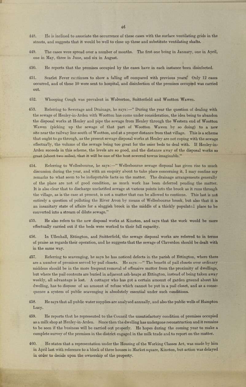448. He is inclined to associate the occurrence of these cases with the surface ventilating grids in the streets, and suggests that it would be well to close up these and substitute ventilating shafts. 449. The cases were spread over a number of months. The first one being in January, one in April, one in May, three in June, and six in August. 450. He reports that the premises occupied by the cases have in each instance been disinfected. 451. Scarlet Fever continues to show a falling off compared with previous years? Only 12 cases occurred, and of these 10 were sent to hospital, and disinfection of the premises occupied was carried out. 452. Whooping Cough was prevalent in Wolverton, Snitterfield and Wootton Wawen. 453. Referring-to Sewerage and Drainage, he says:—“ During the year the question of dealing with the sewage of Henley-in-Arden with Wootton has come under consideration, the idea being to abandon the disposal works at Henley and pipe the sewage from Henley through the Western end of Wootton Wawen (picking up the sewage of that part of Wootton Wawen by so doing) to a new site near the railway line south of Wootton, and at a proper distance from that village. This is a scheme that ought to go through, as the present sewage disposal works at Henley are not coping with the sewage effectua'ly, the volume of the sewage being too great for the osier beds to deal with. If Henley-in- Arden suceeds in this scheme, the levels are so good, and the distance away of the disposal works so great (about two miles), that it will be one of the best sewered towns imaginable.” 454. Referring to Wellesbourne, he says:—“ Wellesbourne sewage disposal has given rise to much discussion during the year, and with an enquiry about to take place concerning it, I may confine my remarks to what seem to be indisputable facts on the matter. The drainage arrangements generally of the place are not of good condition, as much work has been deferred pending the matter. It is also clear that to discharge unclarified sewage at various points into the brook as it runs through the village, as is the case at present, is not a matter that can be allowed to continue. This last is not entirely a question of polluting the River Avon by means of Wellesbourne brook, but also that it is an insanitary state of affairs for a sluggish brook in the middle of a thickly populated place to be converted into a stream of dilute sewage.” 455. He also refers to the new disposal works at Kineton, and says that the work would be more effectually carried out if the beds were worked to their full capacity. 456. In Ullenhall, Ettington, and Snitterfield, the sewage disposal works are referred to in terms of praise as regards their operation, and he suggests that the sewage of Claverdon should be dealt with in the same way. 457. Referring to scavenging, he says he has noticed defects in the parish of Ettington, where there are a number of premises served by pail closets. He says:—“ The benefit of pail closets over ordinary middens should be in the more frequent removal of offensive matter from the proximity of dwellings, but where the pail contents are buried in adjacent ash-heaps at Ettington, instead of being taken away weekly, all advantage is lost. A cottager who has got a certain amount of garden ground about his dwelling, has to dispose of an amount of refuse which cannot be put in a pail closet, and as a conse¬ quence a system of public scavenging is absolutely essential under such conditions. 458. He says that all public water supplies are analysed annually, and also the public wells of Hampton Lucy. 459. He reports that he represented to the Council the unsatisfactory condition of premises occupied as a milk shop at Henley-in-Arden. Since then the dwelling has undergone reconstruction and it remains to be seen if the business will be carried out properly. He hopes during the coming year to make a complete survey of the premises in the district engaged in the milk trade and to report on the matter. 460. He states that a representation under the Housing of the Working Classes Act, was made by him in April last with reference to a block of three houses in Market square, Kineton, but action was delayed in order to decide upon the ownership of the property.
