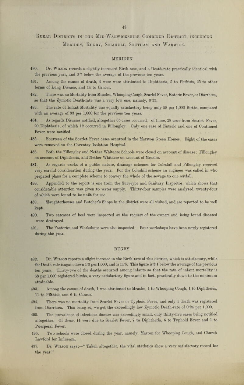 4§ Rural Districts in this Mid-Warwickshire Combined District, including Meriden, Rugby, Solihull, Southam and Warwick. MERIDEN. 480. Dr. Wilson records a slightly increased Birth-rate, and a Death-rate practically identical with the previous year, and 0‘7 below the average of the previous ten years. 481. Among the causes of death, 4 were were attributed to Diphtheria, 5 to Phthisis, 25 to other forms of Lung Disease, and 14 to Cancer. 482. There was no Mortality from Measles, Whooping Cough, Scarlet Fever, Enteric Fever, or Diarrhoea, so that the Zymotic Death-rate was a very low one, namely, 033. 483. The rate of Infant Mortality was equally satisfactory being only 58 per 1,000 Births, compared with an average of 93 per 1,000 for the previous ten years. 484. As regards Diseases notified, altogether 65 cases occurred; of these, 28 were from Scarlet Fever, 20 Diphtheria, of which 12 occurred in Fillongley. Only one case of Enteric and one of Continued Fever were notified. 485. Fourteen of the Scarlet Fever cases occurred in the Marston Green Homes. Eight of the cases were removed to the Coventry Isolation Hospital. 486. Both the Fillongley and Nether Whitacre Schools were closed on account of disease; Fillongley on account of Diphtheria, and Nether Whitacre on account of Measles. 487. As regards works of a public nature, drainage schemes for Coleshill and Fillongley received very careful consideration during the year. For the Coleshill scheme an engineer was called in who prepared plans for a complete scheme to convey the whole of the sewage to one outfall. 488. Appended to the report is one from the Surveyor and Sanitary Inspector, which shows that considerable attention was given to water supply. Thirty-four samples were analysed, twenty-four of which were found to be unfit for use. 489. Slaughterhouses and Butcher’s Shops in the district were all visited, and are reported to be well kept. 490. Two carcases of beef were inspected at the request of the owners and being found diseased were destroyed. 491. The Factories and Workshops were also inspected. Four workshops have been newly registered during the year. RUGBY. 492. Dr. Wilson reports a slight increase in the Birth-rate of this district, which is satisfactory, while theDeath-rate is again down 1’0 per 1,000, and is 11*5. This figure is 31 below the average of the previous ten years. Thirty-two of the deaths occurred among infants so that the rate of infant mortality is 68 per 1,000 registered births, a very satisfactory figure and in fact, practically down to the minimum attainable. 493. Among the causes of death, 1 was attributed to Measles, 1 to Whooping Cough, 1 to Diphtheria, 11 to Phthisis and 6 to Cancer. 494. There was no mortality from Scarlet Fever or Typhoid Fever, and only 1 death was registered from Diarrhoea. This being so, we get the exceedingly low Zymotic Death-rate of 0’24 per 1,000. 495. The prevalence of infectious disease was exceedingly small, only thirty-five cases being notified altogether. Of these, 14 were due to Scarlet Fever, 7 to Diphtheria, 6 to Typhoid Fever and 1 to Puerperal Fever. 496. Two schools were closed during the year, namely, Marton for Whooping Cough, and Church Lawford for Influenza. 497. Dr. Wilson says:—“Taken altogether, the vital statistics show a very satisfactory record for the year.”