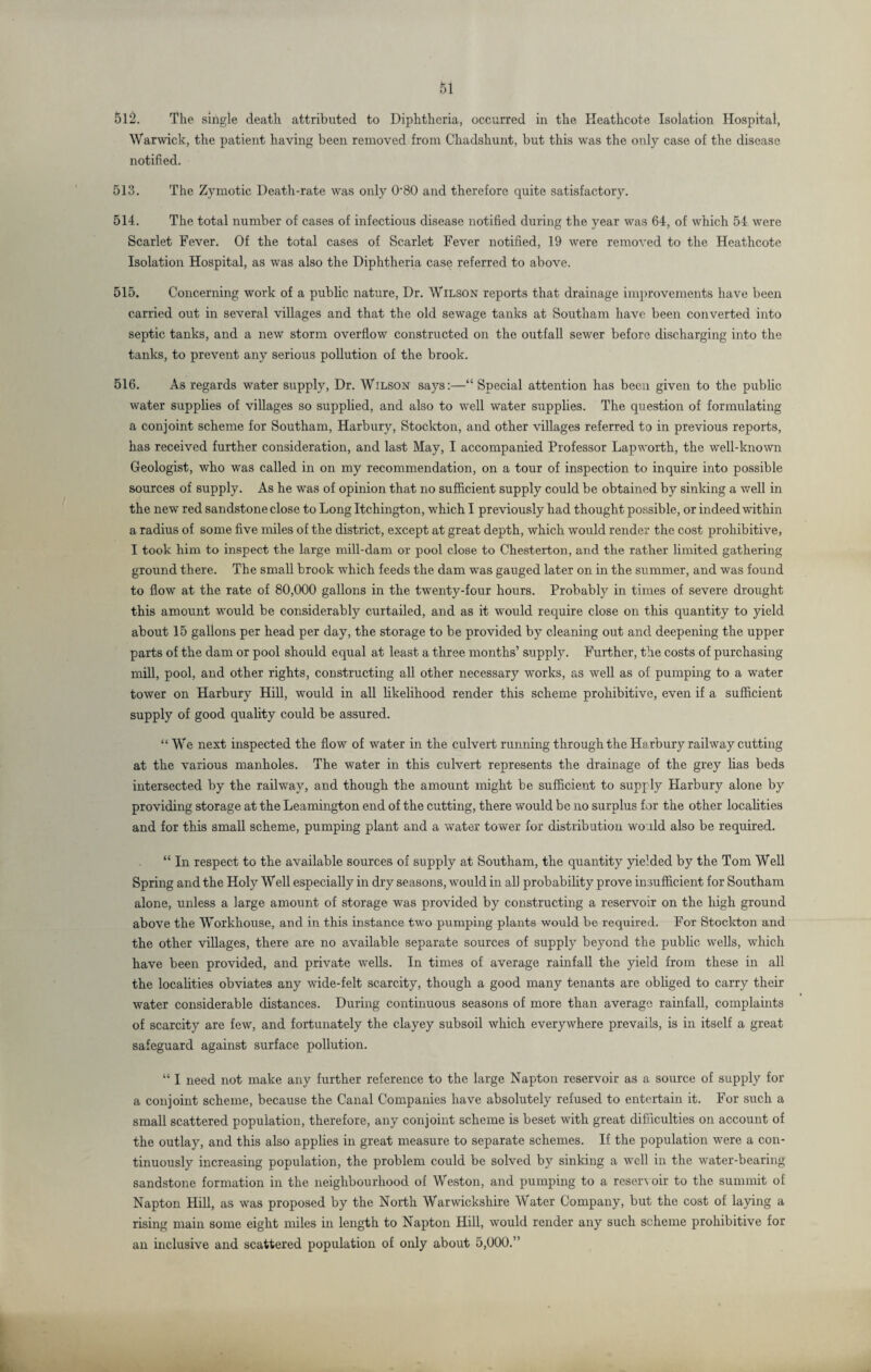 512. The single death attributed to Diphtheria, occurred in the Heathcote Isolation Hospital, Warwick, the patient having been removed from Chadshunt, but this was the only case of the disease notified. 513. The Zymotic Death-rate was only O'80 and therefore quite satisfactory. 514. The total number of cases of infectious disease notified during the year was 64, of which 54 were Scarlet Fever. Of the total cases of Scarlet Fever notified, 19 were removed to the Heathcote Isolation Hospital, as was also the Diphtheria case referred to above. 515. Concerning work of a public nature, Dr. Wilson reports that drainage improvements have been carried out in several villages and that the old sewage tanks at Southam have been converted into septic tanks, and a new storm overflow constructed on the outfall sewer before discharging into the tanks, to prevent any serious pollution of the brook. 516. As regards water supply, Dr. Wilson says:—“ Special attention has been given to the public water supplies of villages so supplied, and also to well water supplies. The question of formulating a conjoint scheme for Southam, Harbury, Stockton, and other villages referred to in previous reports, has received further consideration, and last May, I accompanied Professor Lapworth, the well-known Geologist, who was called in on my recommendation, on a tour of inspection to inquire into possible sources of supply. As he was of opinion that no sufficient supply could be obtained by sinking a well in the new red sandstone close to Long Itchington, which I previously had thought possible, or indeed within a radius of some five miles of the district, except at great depth, which would render the cost prohibitive, I took him to inspect the large mill-dam or pool close to Chesterton, and the rather limited gathering ground there. The small brook which feeds the dam was gauged later on in the summer, and was found to flow at the rate of 80,000 gallons in the twenty-four hours. Probably in times of severe drought this amount would be considerably curtailed, and as it would require close on this quantity to yield about 15 gallons per head per day, the storage to be provided by cleaning out and deepening the upper parts of the dam or pool should equal at least a three months’ supply. Further, the costs of purchasing mill, pool, and other rights, constructing all other necessary works, as well as of pumping to a water tower on Harbury Hill, would in all likelihood render this scheme prohibitive, even if a sufficient supply of good quality could be assured. “We next inspected the flow of water in the culvert running through the Harbury railway cutting at the various manholes. The water in this culvert represents the drainage of the grey has beds intersected by the railway, and though the amount might be sufficient to supply Harbury alone by providing storage at the Leamington end of the cutting, there would be no surplus for the other localities and for this small scheme, pumping plant and a water tower for distribution would also be required. “ In respect to the available sources of supply at Southam, the quantity yielded by the Tom Well Spring and the Holy Well especially in dry seasons, would in all probability prove insufficient for Southam alone, unless a large amount of storage was provided by constructing a reservoir on the high ground above the Workhouse, and in this instance two pumping plants would be required. For Stockton and the other villages, there are no available separate sources of supply beyond the public wells, which have been provided, and private wells. In times of average rainfall the yield from these in all the localities obviates any wide-felt scarcity, though a good many tenants are obliged to carry their water considerable distances. During continuous seasons of more than average rainfall, complaints of scarcity are few, and fortunately the clayey subsoil which everywhere prevails, is in itself a great safeguard against surface pollution. “ I need not make any further reference to the large Napton reservoir as a source of supply for a conjoint scheme, because the Canal Companies have absolutely refused to entertain it. For such a small scattered population, therefore, any conjoint scheme is beset with great difficulties on account of the outlay, and this also applies in great measure to separate schemes. If the population were a con¬ tinuously increasing population, the problem could be solved by sinking a well in the water-bearing sandstone formation in the neighbourhood of Weston, and pumping to a resen oir to the summit of Napton Hill, as was proposed by the North Warwickshire Water Company, but the cost of laying a rising main some eight miles in length to Napton Hill, would render any such scheme prohibitive for an inclusive and scattered population of only about 5,000.” I .