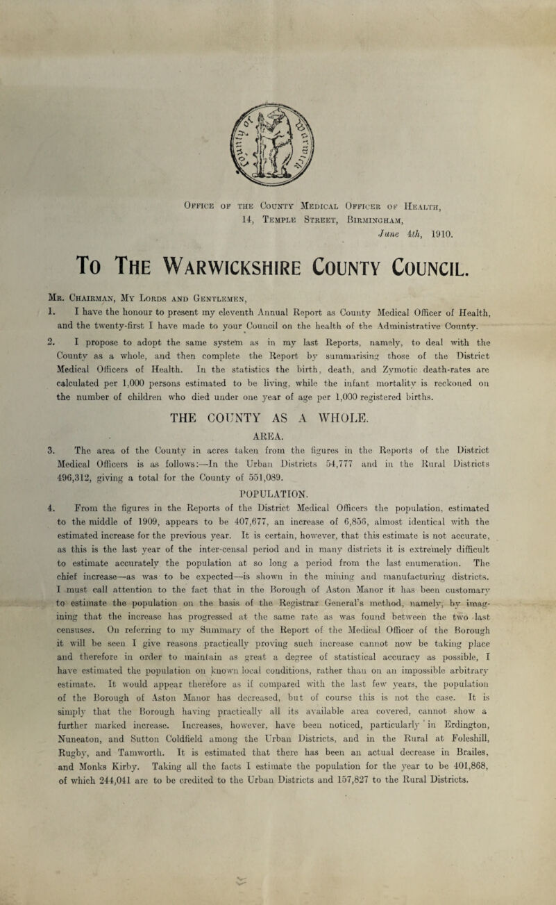 Office of the County Medical Officer of Health, 14, Temple Street, Birmingham, June -1th, 1910. To The Warwickshire County Council. Mr. Chairman, My Lords and Gentlemen, 1. I have the honour to present my eleventh Annual Report as County Medical Officer of Health, and the twenty-first I have made to your Council on the health of the Administrative County. 2. I propose to adopt the same system as in my last Reports, namely, to deal with the County as a whole, and then complete the Report by summarising those of the District Medical Officers of Health. In the statistics the birth, death, and Zymotic death-rates arc calculated per 1,000 persons estimated to be living, while the infant mortality is reckoned on the number of children who died under one year of age per 1,000 registered births. THE COUNTY AS A WHOLE. AREA. 3. The area of the County in acres taken from the figures in the Reports of the District Medical Officers is as follows:—In the Urban Districts 54,777 and in the Rural Districts 496,312, giving a total for the County of 551,039. POPULATION. 4. From the figures in the Reports of the District Medical Officers the population, estimated to the middle of 1909, appears to be 407,677, an increase of 6,856, almost identical with the estimated increase for the previous year. It is certain, however, that this estimate is not accurate, as this is the last year of the inter-censal period and in many districts it is extremely difficult to estimate accurately the population at so long a period from the last enumeration. The chief increase—as was to be expected—is shown in the mining and manufacturing districts. I must call attention to the fact that in the Borough of Aston Manor it has been customary to estimate the population on the basis of the Registrar General’s method, namely, by imag¬ ining that the increase has progressed at the same rate as was found between the two last censuses. On referring to my Summary of the Report of the Medical Officer of the Borough it will be seen I give reasons practically proving such increase cannot now be taking place and therefore in order to maintain as great a degree of statistical accuracy as possible, I have estimated the population on known local conditions, rather than on an impossible arbitrary estimate. It would appear therefore as if compared with the last few years, the population of the Borough of Aston Manor has decreased, but of course this is not the case. It is simply that the Borough having practically all its available area covered, cannot show a further marked increase. Increases, however, have been noticed, particularly in Erdington, Nuneaton, and Sutton Coldfield among the Urban Districts, and in the Rural at Foleshill, Rugby, and Tamworth. It is estimated that there has been an actual decrease in Brailes, and Monks Kirby. Taking all the facts I estimate the population for the year to be 401,868, of which 244,041 are to be credited to the Urban Districts and 157,827 to the Rural Districts.