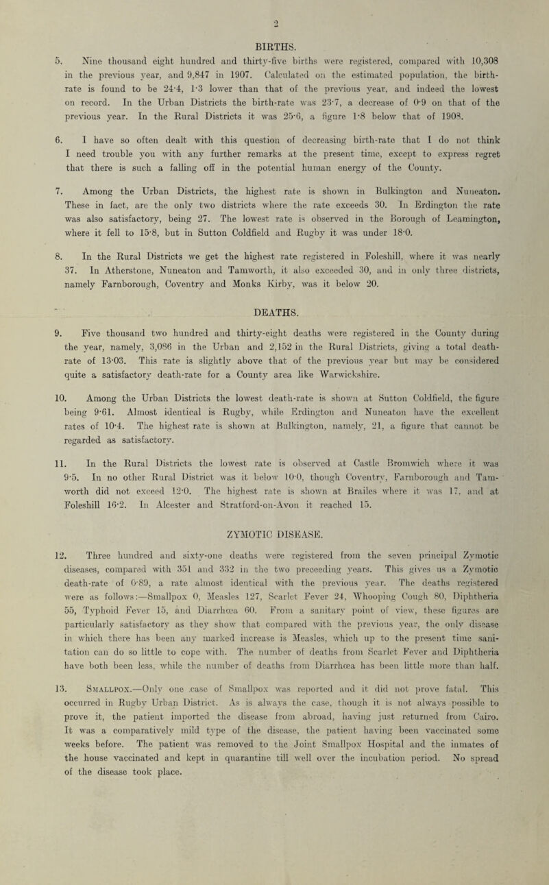 BIRTHS. 5. Nine thousand eight hundred and thirty-five births were registered, compared with 10,308 in the previous year, and 9,847 in 1907. Calculated on the estimated population, the birth¬ rate is found to be 24-4, T3 lower than that of the previous year, and indeed the lowest on record. In the Urban Districts the birth-rate was 23-7, a decrease of 0-9 on that of the previous year. In the Rural Districts it was 25-6, a figure l-8 below that of 1908. 6. I have so often dealt with this question of decreasing birth-rate that I do not think I need trouble you with any further remarks at the present time, except to express regret that there is such a falling off in the potential human energy of the County. 7. Among the Urban Districts, the highest rate is shown in Bulkington and Nuneaton. These in fact, are the only two districts where the rate exceeds 30. In Erdington the rate was also satisfactory, being 27. The lowest rate is observed in the Borough of Leamington, where it fell to 15-8, but in Sutton Coldfield and Rugby it was under 18-0. 8. In the Rural Districts we get the highest rate registered in Foleshill, where it was nearly 37. In Atherstone, Nuneaton and Tamworth, it also exceeded 30, and in only three districts, namely Farnborough, Coventry and Monks Kirby, was it below 20. DEATHS. 9. Five thousand two hundred and thirty-eight deaths were registered in the Count}' during the year, namely, 3,086 in the Urban and 2,152 in the Rural Districts, giving a total death- rate of 13-03. This rate is slightly above that of the previous year but may be considered quite a satisfactory death-rate for a County a.rea like Warwickshire. 10. Among the Urban Districts the lowest death-rate is shown at Sutton Coldfield, the figure being 9-61. Almost identical is Rugby, while Erdington and Nuneaton have the excellent rates of 10-4. The highest rate is shown at Bulkington, namely, 21, a figure that cannot be regarded as satisfactory. 11. In the Rural Districts the lowest rate is observed at Castle Bromwich where it was 9-5. In no other Rural District was it below 10-0, though Coventry, Farnborough and Tam¬ worth did not exceed 12-0. The highest rate is shown at Brailes where it was 17. and at Foleshill 16-2. In Alcester and Stratford-on-Avon it reached 15. ZYMOTIC DISEASE. 12. Three hundred and sixty-one deaths were registered from the seven principal Zymotic diseases, compared with 351 and 332 in the two preceeding years. This gives us a Zymotic death-rate of 089, a rate almost identical with the previous year. The deaths registered were as follows:—Smallpox 0, Measles 127, Scarlet Fever 24, Whooping Cough 80, Diphtheria 55, Typhoid Fever 15, and Diarrhoea 60. From a sanitary point of view, these figures are particularly satisfactory as they show that compared with the previous year, the only disease in which there has been any marked increase is Measles, which up to the present time sani¬ tation can do so little to cope with. The number of deaths from Scarlet Fever and Diphtheria have both been less, while the number of deaths from Diarrhoea has been little more than half. 13. Smallpox.—Only one .case of Smallpox was reported and it did not prove fatal. This occurred in Rugby Urban District. As is always the case, though it is not always possible to prove it, the patient imported the disease from abroad, having just returned from Cairo. It was a comparatively mild type of the disease, the patient having been vaccinated some weeks before. The patient was removed to the Joint Smallpox Hospital and the inmates of the house vaccinated and kept in quarantine till well over the incubation period. No spread of the disease took place.