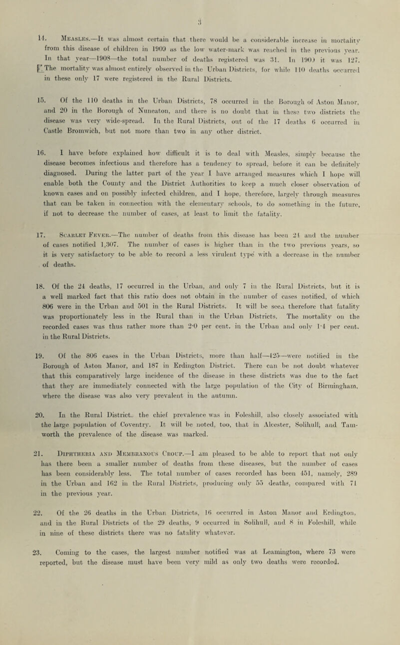 .) it. Measles. It was almost certain that there would be a considerable increase in mortality from this disease of children in 1903 as the low water-mark was reached in the previous year. In that year—1908—the total number of deaths registered was 31. In 190J it was 127. C.The mortality was almost entirely observed in the Urban Districts, for while 110 deaths occurred in these only 17 were registered in the Rural Districts. 15. Of the 110 deaths in the Urban Districts, 78 occurred in the Borough of Aston Manor, and 20 in the Borough of Nuneaton, and there is no doubt that in these two districts the disease was very wide-spread. In the Rural Districts, out of the 17 deaths (i occurred in Castle Bromwich, but not more than two in any other district. 16. I have before explained how difficult it is to deal with Measles, simply because the disease becomes infectious and therefore has a tendency to spread, before it can be definitely diagnosed. During the latter part of the year I have arranged measures which 1 hope will enable both the County and the District Authorities to keep a much closer observation of known cases and on possibly infected children, and I hope, therefore, largely through measures that can be taken in connection with the elementary schools, to do something in the future, if not to decrease the number of cases, at least to limit the fatality. 17. Scarlet Fever.—The number of deaths from this disease has been 21 and the number of cases notified 1,307. The number of cases is higher than in the two previous years, so it is very satisfactory to be able to record a less virulent type with a decrease in the number of deaths. 18. Of the 24 deaths, 17 occurred in the Urban, and only 7 in the Rural Districts, but it is a well marked fact that this ratio does not obtain in the number of cases notified, of which 806 were in the Urban and 501 in the Rural Districts. It will be seen therefore that fatality was proportionately less in the Rural than in the Urban Districts. The mortality on the recorded cases was thus rather more than 2*0 per cent, in the Urban and only M per cent, in the Rural Districts. 19. Of the 806 cases in the Urban Districts, more than half—425—were notified in the Borough of Aston Manor, and 187 in Erdington District. There can be not doubt whatever that this comparatively large incidence of the disease in these districts was due to the fact that they are immediately connected with the large population of the City of Birmingham, where the disease was also very prevalent in the autumn. 20. In the Rural District., the chief prevalence was in Foleshill, also closely associated with the large population of Coventry. It will be noted, too, that in Alcester, Solihull', and Tam- worth the prevalence of the disease was marked. 21. Diphtheria and Membranous Croup.—I am pleased to be able to report that not only has there been a smaller number of deaths from these diseases, but the number of cases has been considerably less. The total number of cases recorded has been 451, namely, 289 in the Urban and 162 in the Rural Districts, producing only 55 deaths, compared with 71 in the previous year. 22. Of the 26 deaths in the Urban Districts, 16 occurred in Aston Manor and Erdington, and in the Rural Districts of the 29 deaths, 9 occurred in Solihull, and 8 in Foleshill, while in nine of these districts there was no fatality whatever. 23. Coming to the cases, the largest number notified was at Leamington, where 73 were reported, but the disease must have been very mild as only two deaths were recorded.