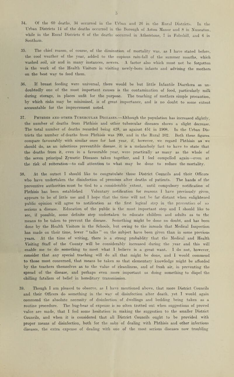 Urban Districts 14 of the deaths occurred in the Borough of Aston Manor and 8 in Nuneaton, while in the Rural Districts 6 of the deaths occurred in Atherstone, 7 in Foleshill. and 6 in Southam. 35. The chief reason, of course, of the diminution of mortality was, as I have stated before, the cool weather of the year, added to the copious rain-fall of the summer months, which washed soil, air and in many instances, sewers. A factor also which must not be forgotten is the work of the Health Visitors in visiting newly-born infants and advising the mothers on the best way to feed them. 36. If breast feeding were universal, there would be but little Infantile Diarrhoea as un¬ doubtedly one of the most important causes is the contamination of food, particularly milk during storage, in places unfit for the purpose. The teaching of mothers simple precaution, by which risks may be minimised, is of great importance, and is no doubt to some extent accountable for the improvement noted. 37. Phthisis and other Tubercular Diseases.—Although the population has increased slightly, the number of deaths from Phthisis and other tubercular diseases shows a slight decrease. The total number of deaths recorded being 428, as against 451 in 1908. In the Urban Dis¬ tricts the number of deaths from Phthisis was 209, and in the Rural 102. Both these figures compare favourably with similar ones for last year, if, however, we regard Phthisis as we should do, as an infectious preventible disease, it is a melancholy fact to have to state that the deaths from it, even in a favourable year, were practically as many as the whole of the seven principal Zymotic Diseases taken together, and I feel compelled again—even at the risk of reiteration—to call attention to what may be done to reduce the mortality. 38. At the outset I should like to congratulate those District Councils and their Officers who have undertaken the disinfection of premises after deaths of patients. The hands of the preventive authorities must be tied to a considerable [extent, until compulsory notification of Phthisis has been established Voluntary notification for reasons I have previously given, appears to be of little use and I hope that the time will not be far distant when enlightened public opinion will agree to notification as the first logical step in the prevention of so serious a disease. Education of the public is the most important step and I should like to see, if possible, some definite step undertaken to educate children and adults as to the means to be taken to prevent the disease. Something might be done no doubt, and has been done by the Health Visitors in the Schools, but owing to the inroads that Medical Inspection has made on their time, fewer “ talks ” on the subject have been given than in some previous years. At the time of writing, there is a strong probablity that the Medical and Health Visiting Staff of the County will be considerably increased during the year and this will enable me to do something to meet what I believe is a great want. I do not, however, consider that any special teaching will do all that might be done, and I would commend to those most concerned, that means be taken so that elementary knowledge might be afforded by the teachers themselves as to the value of cleanliness, and of fresh air, in preventing the spread of the disease, and perhaps even more important as doing something to dispel the chilling fatalism of belief in hereditary transmission. 39. Though I am pleased to observe, as l have mentioned above, that more District Councils and their Officers do something in the way of disinfection after death, yet I would again commend the absolute necessity of disinfection of dwellings and bedding being taken as a routine procedure. The bug-bear of expense is so often trotted out when suggestions of proved value are made, that I feel some hesitation in making the suggestion to the smaller District Councils, and when it is considered that ali District Councils ought to be provided with proper means of disinfection, both for the sake of dealing with Phthisis and other infectious diseases, the extra expense of dealing with one of the most serious diseases now troubling