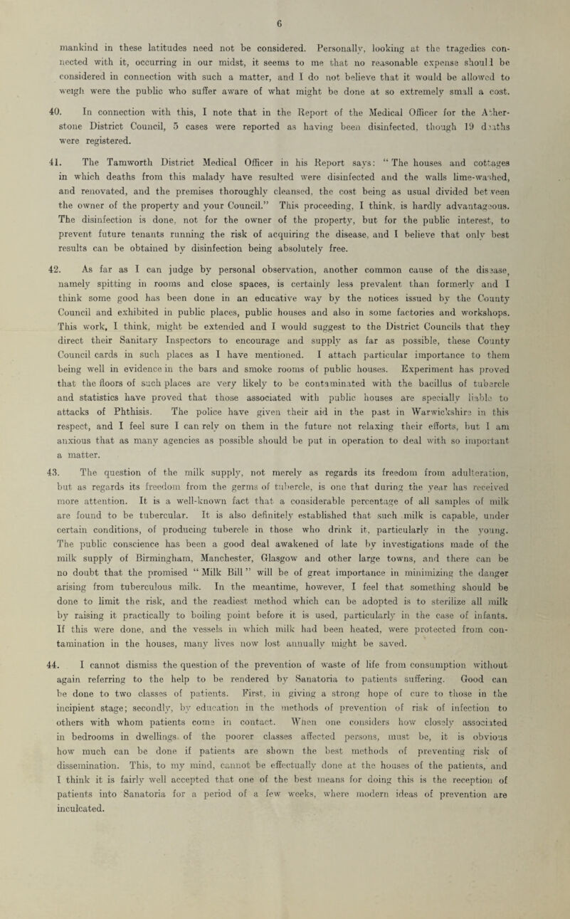 mankind in these latitudes need not be considered. Personally, looking at the tragedies con¬ nected with it, occurring in our midst, it seems to me that no reasonable expense shoul1 be considered in connection with such a matter, and I do not believe that it would be allowed to weigh were the public who suffer aware of what might be done at so extremely small a cost. 40. In connection with this, I note that in the Report of the Medical Officer for the Ather- stone District Council, 5 cases were reported as having been disinfected, though 19 d’aths were registered. 41. The Tamworth District Medical Officer in his Report says: “The houses and cottages in which deaths from this malady have resulted were disinfected and the walls lime-washed, and renovated, and the premises thoroughly cleansed, the cost being as usual divided bet veen the owner of the property and your Council.” This proceeding, I think, is hardly advantageous. The disinfection is done, not for the owner of the property, but for the public interest, to prevent future tenants running the risk of acquiring the disease, and I believe that only best results can be obtained by disinfection being absolutely free. 42. As far as I can judge by personal observation, another common cause of the disease, namely spitting in rooms and close spaces, is certainly less prevalent than formerly and I think some good has been done in an educative way by the notices issued by the County Council and exhibited in public places, public houses and also in some factories and workshops. This work, I think, might be extended and I would suggest to the District Councils that they direct their Sanitary Inspectors to encourage and supply as far as possible, these County Council cards in such places as I have mentioned. I attach particular importance to them being well in evidence in the bars and smoke rooms of public houses. Experiment has proved that the floors of such places are very likely to be contaminated with the bacillus of tubercle and statistics have proved that those associated with public houses are specially liable to attacks of Phthisis. The police have given their aid in the past in Warwickshire in this respect, and I feel sure I can rely on them in the future not relaxing their efforts, but I am anxious that as many agencies as possible should be put in operation to deal with so important a matter. 43. The question of the milk supply, not merely as regards its freedom from adulteration, but as regards its freedom from the germs of tubercle, is one that during the year has received more attention. It is a well-known fact that a considerable percentage of all samples of milk are found to be tubercular. It is also definitely established that such milk is capable, under certain conditions, of producing tubercle in those who drink it, particularly in the young. The public conscience has been a good deal awakened of late by investigations made of the milk supply of Birmingham, Manchester, Glasgow and other large towns, and there can be no doubt that the promised “ Milk Bill ” will be of great importance in minimizing the danger arising from tuberculous milk. In the meantime, however, I feel that something should be done to limit the risk, and the readiest method which can be adopted is to sterilize all milk by raising it practically to boiling point before it is used, particularly in the case of infants. If this were done, and the vessels in which milk had been heated, were protected from con¬ tamination in the houses, many lives now lost annually might be saved. 44. I cannot dismiss the question of the prevention of waste of life from consumption without again referring to the help to be rendered by Sanatoria to patients suffering. Good can be done to two classes of patients. First, in giving a strong hope of cure to those in the incipient stage; secondly, by education in the methods of prevention of risk of infection to others with whom patients come in contact. When one considers how closely associated in bedrooms in dwellings of the poorer classes affected persons, must be, it is obvious how much can be done if patients are shown the best methods of preventing risk of dissemination. This, to my mind, cannot be effectually done at the houses of the patients, and I think it is fairly well accepted that one of the best means for doing this is the reception of patients into Sanatoria for a period of a few weeks, where modern ideas of prevention are inculcated.