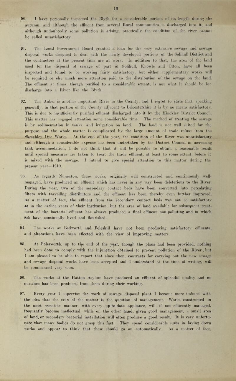 90. I have personally inspected the Blyth for a considerable portion of its length during the autumn, and although the effluent from several Rural communities is discharged into it, and although undoubtedly some pollution is arising, practically the condition of the river cannot be called unsatisfactory. 91. The Local Government Board granted a loan for the very extensive sewage and sewage disposal works designed to deal with the newly developed portions of the Solihull District and the contractors at the present time are at work. In addition to that, the area of the land used for the disposal of sewage of part of Solihull, Knowle and Olton, have all been inspected and found to be working fairly satisfactory, but either supplementary works will be required or else much more attention paid to the distribution of the sewage on the land. The effluent at times, though purified to a considerable extent, is not what it should be for discharge into a River like the Blyth. 92. The Anker is another important River in the County, and I regret to state that, speaking generally, in that portion of the County adjacent to Leicestershire it is by no means satisfactory. This is due to insufficiently purified effluent discharged into it by the Hinckley District Council. This matter has engaged attention some considerable time. The method of treating the sewage is by sedimentation in tanks, and irrigation on land. The land is not well suited for the purpose and the whole matter is complicated by the large amount of trade refuse Irora the Sketchley Dye Works. At the end of the year, the condition of the River was unsatisfactory and elthough a considerable expense lias been undertaken bv the District Council in increasing tank accommodation, I do not think that it will be possible to obtain a reasonable result until special measures are taken to treat .the trade effluent, at least to some extent, before it is mixed with the sewage. I intend to give special attention to this matter during the present year—1910. 93. As regards Nuneaton, these works, originally well constructed and continuously well- managed, have produced an effluent which has never in any way been deleterious to the River. During the year, two of the secondary contact beds have been converted into percolating filters with travelling distributors and the effluent has been thereby even further improved. As a matter of fact, the effluent from the secondary contact beds was not so satisfactory as in the earlier years of their institution, but the area of land available for subsequent treat¬ ment of the bacterial effluent has always produced a final effluent non-polluting and in which fish have continually lived and flourished. 94. The works at Bedworth and Foleshill have not been producing satisfactory effluents, and alterations have been effected with the view of improving matters. 95. At Polesworth, up to tip; end of the year, though the plans had been provided, nothing had been done to comply with the injunction obtained to prevent pollution of the River , but I am pleased to be able to report that since, then, contracts for carrying out the new sewage and sewage disposal works have been accepted and I understand at the time of writing, will be commenced very soon. 96. The works at the Hatton Asylum have produced an effluent of splendid quality and no nuisance has been produced from them during their working. 97. Every year I supervise the work of sewage disposal plant I become more imbued with the idea that the crux of the matter is the question of management. Works constructed in the most scientific manner, with every up-to-date appliance, will, if not effiicently managed, frequently become ineffectual, while on the other hand, given good management, a small area of land, or secondary bacterial installation will often produce a good result. It is very unfortu¬ nate that many bodies do not grasp this fact. They spend considerable sums in laying down works and appear to think that these should go on automatically. As a matter of fact,