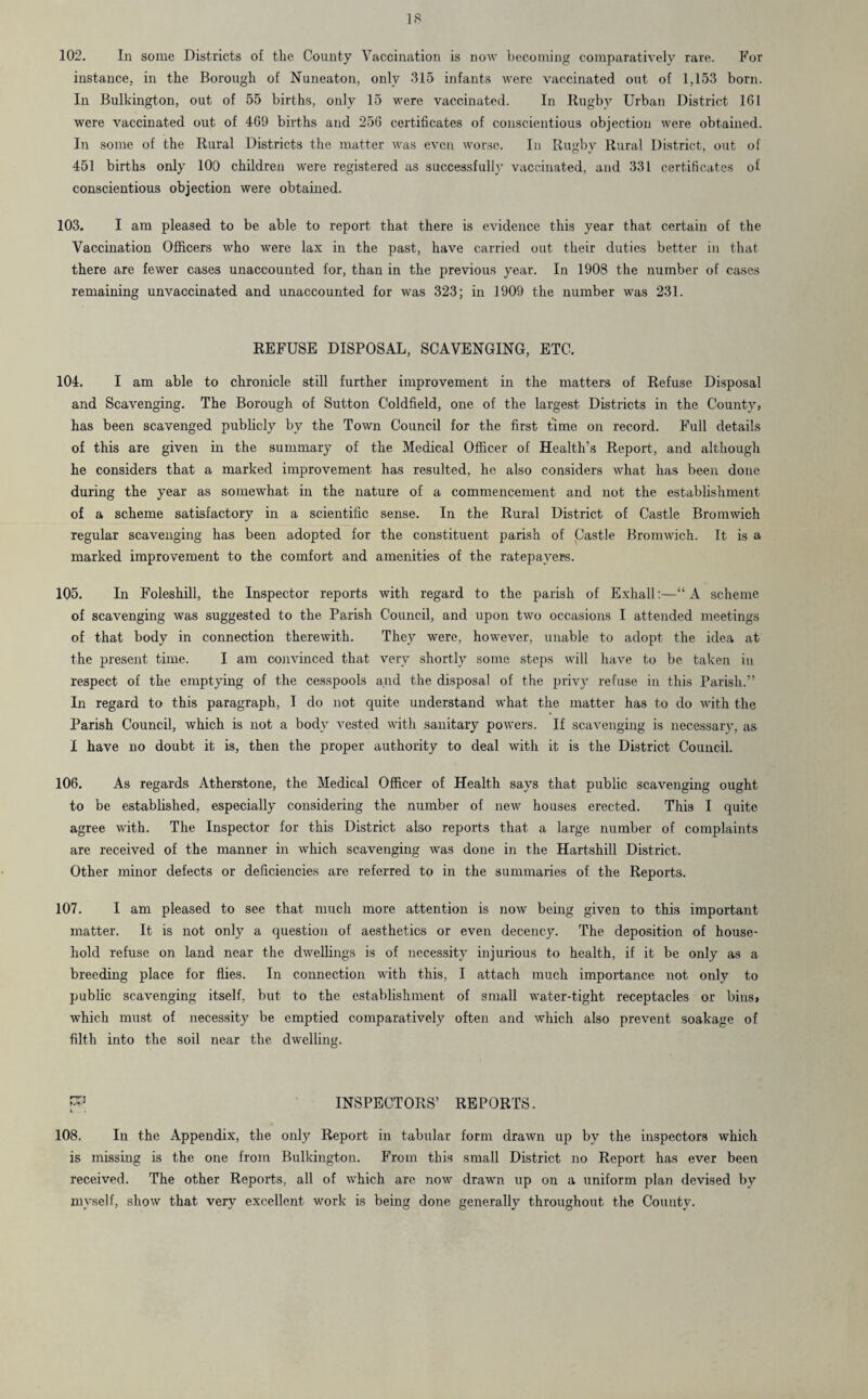 102. In some Districts of the County Vaccination is now becoming comparatively rare. For instance, in the Borough of Nuneaton, only 315 infants were vaccinated out of 1,153 born. In Bulkington, out of 55 births, only 15 were vaccinated. In Rugby Urban District 161 were vaccinated out of 469 births and 256 certificates of conscientious objection were obtained. In some of the Rural Districts the matter was even worse. In Rugby Rural District, out of 451 births only 100 children were registered as successfully vaccinated, and 331 certificates of conscientious objection were obtained. 103. I am pleased to be able to report that there is evidence this year that certain of the Vaccination Officers who were lax in the past, have carried out their duties better in that there are fewer cases unaccounted for, than in the previous year. In 1908 the number of cases remaining unvaccinated and unaccounted for was 323; in 1909 the number was 231. REFUSE DISPOSAL, SCAVENGING, ETC. 104. I am able to chronicle still further improvement in the matters of Refuse Disposal and Scavenging. The Borough of Sutton Coldfield, one of the largest Districts in the County, has been scavenged publicly by the Town Council for the first time on record. Full details of this are given in the summary of the Medical Officer of Health’s Report, and although he considers that a marked improvement has resulted, he also considers what has been done during the year as somewhat in the nature of a commencement and not the establishment of a scheme satisfactory in a scientific sense. In the Rural District of Castle Bromwich regular scavenging has been adopted for the constituent parish of Castle Bromwich. It is a marked improvement to the comfort and amenities of the ratepayers. 105. In Foleshill, the Inspector reports with regard to the parish of Exhall:—“A scheme of scavenging was suggested to the Parish Council, and upon two occasions I attended meetings of that body in connection therewith. They were, however, unable to adopt the idea at the present time. I am convinced that very shortly some steps will have to be taken in respect of the emptying of the cesspools and the. disposal of the privy refuse in this Parish.” In regard to this paragraph, I do not quite understand what the matter has to do with the Parish Council, which is not a body vested with sanitary powers. If scavenging is necessary, as I have no doubt it is, then the proper authority to deal with it is the District Council. 106. As regards Atherstone, the Medical Officer of Health says that public scavenging ought to be established, especially considering the number of new houses erected. This I quite agree with. The Inspector for this District also reports that a large number of complaints are received of the manner in which scavenging was done in the Hartshill District. Other minor defects or deficiencies are referred to in the summaries of the Reports. 107. I am pleased to see that much more attention is now being given to this important matter. It is not only a question of aesthetics or even decency. The deposition of house¬ hold refuse on land near the dwellings is of necessity injurious to health, if it be only as a breeding place for flies. In connection with this, I attach much importance not only to public scavenging itself, but to the establishment of small water-tight receptacles or bins, which must of necessity be emptied comparatively often and which also prevent soakage of filth into the soil near the dwelling. P INSPECTORS’ REPORTS. 108. In the Appendix, the only Report in tabular form drawn up by the inspectors which is missing is the one from Bulkington. From this small District no Report has ever been received. The other Reports, all of which arc now drawn up on a uniform plan devised by myself, show that very excellent work is being done generally throughout the County.