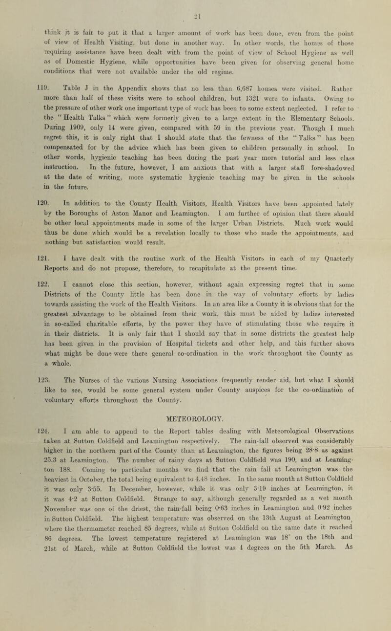 think it is fair to put it that a larger amount of work has been done, even from the point of view of Health Visiting, but done in another way. In other words, the homes of those requiring assistance have been dealt with from the point of view of School Hygiene as well as of Domestic Hygiene, while opportunities have been given for observing general home conditions that were not available under the old regime. 119. Table J in the Appendix shows that no less than 6,687 houses were visited. Rather more than half of these visits were to school children, but 1321 were to infants. Owing to the pressure of other work one important type of work has been to some extent neglected. I refer to the “ Health Talks ” which were formerly given to a large extent in the Elementary Schools. During 1909, only 14 were given, compared with 59 in the previous year. Though I much regret this, it is only right that I should state that the fewness of the “ Talks ” has been compensated for by the advice which has been given to children personally in school. In other words, hygienic teaching has been during the past year more tutorial and less class instruction. In the future, however, I am anxious that with a larger staff fore-shadowed at the date of writing, more systematic hygienic teaching may be given in the schools in the future. 120. In addition to the County Health Visitors, Health Visitors have been appointed lately by the Boroughs of Aston Manor and Leamington. I am further of opinion that there should be other local appointments made in some of the larger Urban Districts. Much work would thus be done which would be a revelation locally to those who made the appointments, and nothing but satisfaction would result. 121. I have dealt with the routine work of the Health Visitors in each of my Quarterly Reports and do not propose, therefore, to recapitulate at the present time. 122. I cannot close this section, however, without again expressing regret that in some Districts of the County little has been done in the way of voluntary efforts by ladies towards assisting the work of the Health Visitors. In an area like a County it is obvious that for the greatest advantage to be obtained from their work, this must be aided by ladies interested in so-called charitable efforts, by the power they have of stimulating those who require it in their districts. It is only fair that I should say that in some districts the greatest help has been given in the provision of Hospital tickets and other help, and this further shows what might be done were there general co-ordination in the work throughout the County as a whole. 123. The Nurses of the various Nursing Associations frequently render aid, but what I should like to see, would be some general system under County auspices for the co-ordination of ✓ voluntary efforts throughout the County. METEOROLOGY. 124. 1 am able to append to the Report tables dealing with Meteorological Observations taken at Sutton Coldfield and Leamington respectively. The rain-fall observed was considerably higher in the northern part of the County than at Leamington, the figures being 28-8 as against 25.3 at Leamington. The number of rainy days at Sutton Coldfield was 190, and at Leaming¬ ton 188. Coming to particular months we find that the rain fall at Leamington was the heaviest in October, the total being equivalent to 4.48 inches. In the same month at Sutton Coldfield it was only -3-55. In December, however, while it was only 3'19 inches at Leamington, it it was 4-2 at Sutton Coldfield. Strange to say, although generally regarded as a wet month November was one of the driest, the rain-fall being 0-63 inches in Leamington and 0-92 inches in Sutton Coldfield. The highest temperature was observed on the 13th August at Leamington, where the thermometer reached 85 degrees, while at Sutton Coldfield on the same date it reached 86 degrees. The lowest temperature registered at Leamington was 18 on the 18th and