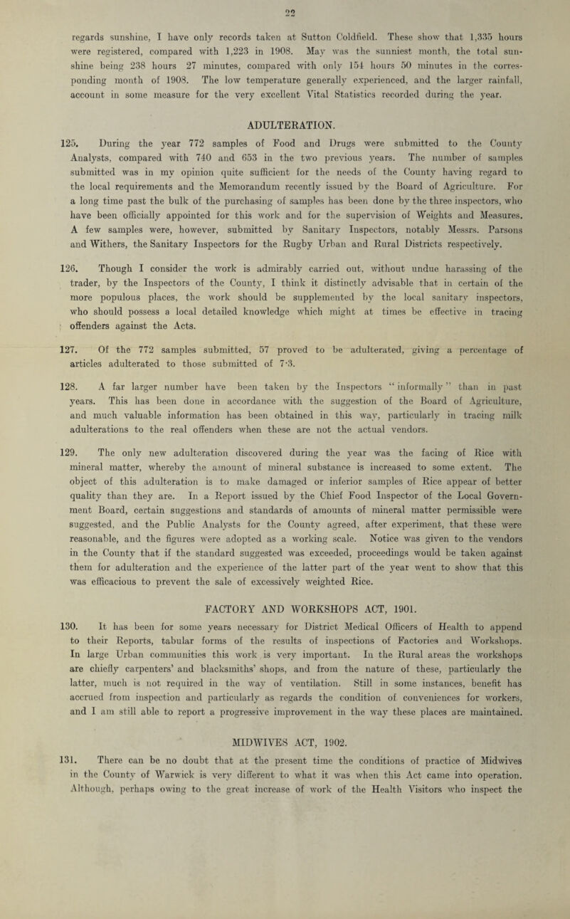 oo regards sunshine, I have only records taken at Sutton Coldfield. These show that 1,335 hours were registered, compared with 1,223 in 1908. May was the sunniest month, the total sun¬ shine being 238 hours 27 minutes, compared with only 154 hours 50 minutes in the corres¬ ponding month of 1908. The low temperature generally experienced, and the larger rainfall, account in some measure for the very excellent Vital Statistics recorded during the year. ADULTERATION. 125. During the year 772 samples of Food and Drugs were submitted to the County Analysts, compared with 740 and 653 in the two previous years. The number of samples submitted was in my opinion quite sufficient for the needs of the County having regard to the local requirements and the Memorandum recently issued by the Board of Agriculture. For a long time past the bulk of the purchasing of samples has been done by the three inspectors, who have been officially appointed for this work and for the supervision of Weights and Measures. A few samples were, however, submitted by Sanitary Inspectors, notably Messrs. Parsons and Withers, the Sanitary Inspectors for the Rugby Urban and Rural Districts respectively. 126. Though I consider the work is admirably carried out, without undue harassing of the trader, by the Inspectors of the County, I think it distinctly advisable that in certain of the more populous places, the work should be supplemented by the local sanitary inspectors, who should possess a local detailed knowledge which might at times be effective in tracing offenders against the Acts. 127. Of the 772 samples submitted, 57 proved to be adulterated, giving a percentage of articles adulterated to those submitted of 7‘3. 128. A far larger number have been taken by the Inspectors “ informally ” than in past years. This has been done in accordance with the suggestion of the Board of Agriculture, and much valuable information has been obtained in this way, particularly in tracing milk adulterations to the real offenders when these are not the actual vendors. 129. The only new adulteration discovered during the year was the facing of Rice with mineral matter, whereby the amount of mineral substance is increased to some extent. The object of this adulteration is to make damaged or inferior samples of Rice appear of better quality than they are. In a Report issued by the Chief Food Inspector of the Local Govern¬ ment Board, certain suggestions and standards of amounts of mineral matter permissible were suggested, and the Public Analysts for the County agreed, after experiment, that these were reasonable, and the figures were adopted as a working scale. Notice was given to the vendors in the County that if the standard suggested was exceeded, proceedings would be taken against them for adulteration and the experience of the latter part of the year went to show that this was efficacious to prevent the sale of excessively weighted Rice. FACTORY AND WORKSHOPS ACT, 1901. 130. It has been for some years necessary for District Medical Officers of Health to append to their Reports, tabular forms of the results of inspections of Factories and Workshops. In large Urban communities this work is very important. In the Rural areas the workshops are chiefly carpenters’ and blacksmiths’ shops, and from the nature of these, particularly the latter, much is not required in the way of ventilation. Still in some instances, benefit has accrued from inspection and particularly as regards the condition of conveniences for workers, and I am still able to report a progressive improvement in the way these places are maintained. MIDWIVES ACT, 1902. 131. There can be no doubt that at the present time the conditions of practice of Midwives in the County of Warwick is very different to what it was when this Act came into operation. Although, perhaps owing to the great increase of work of the Health Visitors who inspect the