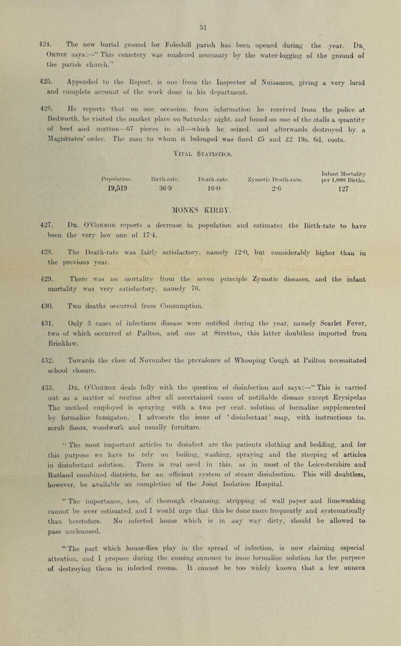 42-1. The new burial ground for Foleshill parish has been opened during the year. Dr Orton says:—“ 1'his cemetery was rendered necessary by the water-logging of the ground of the parish church.” 425. Appended to the Report, is one from the Inspector of Nuisances, giving a very lucid and complete account of the work done in his department. 426. He reports that on one occasion, from information he received from the police at Bedworth, he visited the market place on Saturday night, and found on one of the stalls a quantity of beef and mutton—67 pieces in all—which lie seized, and afterwards destroyed by a Magistrates’ order. The man to whom it belonged was fined £5 and £2 19s. Od. costs. Vital Statistics. Infant Mortality Population. Birth-rate. Death-rate. Zymotic Death-rate. per 1,000 Births. 19,519 369 16-0 2-6 127 MONKS IvIRBV. 427. 1)r. O’Connor reports a decrease in population and estimates the Birth-rate to have been the very low one of 17*4. 428. The Death-rate was fairly satisfactory, namely 12*0, but considerably higher than in the previous year. 429. There was no mortality from the seven principle Zymotic diseases, and the infant mortality was very satisfactory, namely 76. 430. Two deaths occurred from Consumption. 431. Only 3 cases of infectious disease were notified during the year, namely Scarlet Fever, two of which occurred at Pailton, and one at Stretton, this latter doubtless imported from Brinklow. 432. Towards the close of November the prevalence of Whooping Cough at Pailton necessitated school closure. 433. Dr. O’Connor deals fully with the question of disinfection and says:—“This is carried out as a matter of routine after all ascertained cases of notifiable disease except Erysipelas The method employed is spraying with a two per cent, solution of formaline supplemented by formaline fumigaton. I advocate the issue of ‘disinfectant’ soap, with instructions to. scrub floors, woodwork and usually furniture. “ The most important articles to disinfect arc the patients clothing and bedding, and for this purpose we have to rely on boiling, washing, spraying and the steeping of articles in disinfectant solution. There is real need in this, as in most of the Leicestershire and Rutland combined districts, for an efficient system of steam disinfection. This will doubtless, however, be available on completion of the Joint Isolation Hospital. “ The importance, too, of thorough cleansing, stripping of wall paper and limewashing cannot be over estimated, and 1 would urge that this be done more frequently and systematically than heretofore. No infected house which is in any way dirty, should be allowed to pass uncleansed. “ The part which house-flies play in the spread of infection, is now claiming especial attention, and I propose during the coming summer to issue formaline solution for the purpose of destroying them in infected rooms. It cannot be too widely known that a few ounces