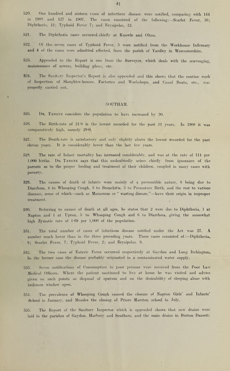 5l’0. One hundred and sixteen cases of infections disease were notified, comparing with 144 in 1903 and 127 in 1907. The cases consisted of the following:—Scarlet Fever, 50; Diphtheria, 41; Typhoid Fever 7; and Erysipelas, 12. 521. The Diphtheria cases occurred chiefly at Knowle and Olton. 522. Of the. seven cases of Typhoid Fever, 5 were notified from the Workhouse Infirmary and 4 of the cases were admitted affected, from the parish of Yardlev in Worcestershire. 523. Appended to the Report is one from the Surveyor, which deals with the scavenging, maintenance of sewers, building plans, etc. 524. The Sanitary Inspector’s Report is also appended and this shows that the routine work of Inspection of Slaughter-houses, Factories and Workshops, and Canal Boats, etc., was properly carried out. SOUTHAM. 525. Dr. Tangye considers the population to have increased by 30. 526. The Birth-rate of 21-9 is the lowest recorded for the past 11 years. In 1908 it was comparatively high, namely 29-0. 527. The. Death-rate is satisfactory and only slightly above the lowest recorded for the past eleven years. It is considerably lower than the last few years. 528. The rate of Infant mortality has increased considerably, and was at the rate of 114 per i ,000 births. Dr. Tangye says that this undoubtedly arises chiefly from ignorance of the parents as to the proper feeding and treatment of their children, coupled in many cases with poverty. 529. The causes of death of infants were mainly of a preventible nature, 0 being due to Diarrhoea, 4 to Whooping Cough, 3 to Bronchitis, 3 to Premature Birth, and the rest to various diseases, some of which—such as Marasmus or “ wasting disease,”—have their origin iii improper treatment. , 530. Referring to causes of death at all ages, he states that 2 were due to Diphtheria, 1 at Napton and 1 at Upton, 5 to Whooping Cough and 6 to Diarrhoea, giving the somewhat high Zymotic rate of 1 '69 per 1,000 of the population. 531. The total number of cases of infectious disease notified under the Act was 27. A number much lower than in the three preceding years. These cases consisted of:—Diphtheria, 9; Scarlet Fever, 7; Typhoid Fever, 2; and Erysipelas. 9. 532. The two cases of Enteric Fever occurred respectively at Gaydon and Long Itchington. In the former case the disease probably originated in a contaminated water supply. 533. Seven notifications of Consumption in poor persons were received from the Poor Law Medical Officers. Where the patient continued to live at home he was visited and advice given on such points as disposal of sputum and on the desirability of sleeping alone with bedroom window open. 531. The prevalence of Whooping Cough caused the closure of Napton Girls’ and Infants’ School in January, and Measles the closing of Priors Marston school in July. 535. The Report of the Sanitary Inspector which is appended shows that new drains were laid in the parishes of Gaydon, Harbury and Southam, and the main drains in Burton DassetG