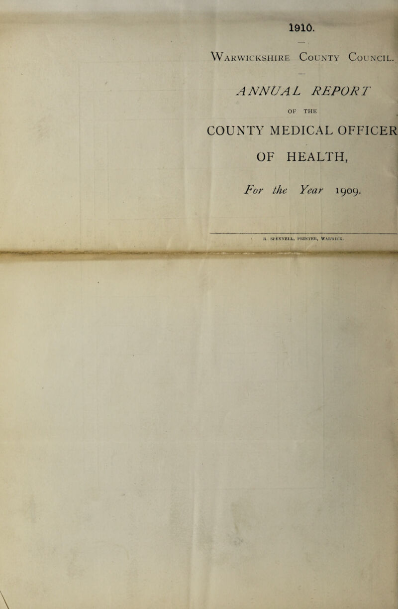 1910. Warwickshire County Council. ANNUAL REPORT OF THE COUNTY MEDICAL OFFICER OF HEALTH, For the Year 1909. It. Sl'KNN'EI.L, ritINTKIi, WARWICK.