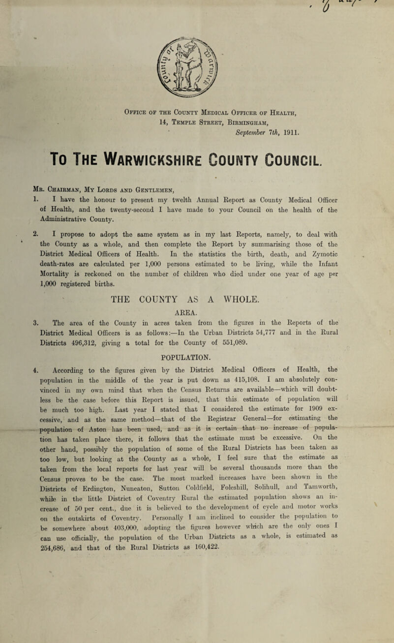 Office of the County Medical Officer of Health, 14, Temple Street, Birmingham, September 7th, 1911. To The Warwickshire County Council. Mr. Chairman, My Lords and Gentlemen, 1. I have the honour to present my twelth Annual Report as County Medical Officer of Health, and the twenty-second I have made to your Council on the health of the Administrative County. 2. I propose to adopt the same system as in my last Reports, namely, to deal with the County as a whole, and then complete the Report by summarising those of the District Medical Officers of Health. In the statistics the birth, death, and Zymotic death-rates are calculated per 1,000 persons estimated to be living, while the Infant Mortality is reckoned on the number of children who died under one year of age per 1,000 registered births. THE COUNTY AS A WHOLE. AREA. 3. The area of the County in acres taken from the figures in the Reports of the District Medical Officers is as follows:—In the Urban Districts 54,777 and in the Rural Districts 496,312, giving a total for the County of 551,089. POPULATION. 4. According to the figures given by the District Medical Officers of Health, the population in the middle of the year is put down as 415,108. I am absolutely con¬ vinced in my own mind that when the Census Returns are available—which will doubt¬ less be the case before this Report is issued, that this estimate of population will be much too high. Last year I stated that I considered the estimate for 1909 ex¬ cessive, and as the same method—that of the Registrar General for estimating the population of Aston has been used, and as it is certain that no increase of popula¬ tion has taken place there, it follows that the estimate must be excessive. On the other hand, possibly the population of some of the Rural Districts has been taken as too low, but looking at the County as a whole, I feel sure that the estimate as taken from the local reports for last year will be several thousands more than the Census proves to be the case. The most marked increases have been shown in the Districts of Erdington, Nuneaton, Sutton Coldfield, Folesliill, Solihull, and Tamworth, while in the little District of Coventry Rural the estimated population shows an in¬ crease of 50 per cent., due it is believed to the development of cycle and motor works on the outskirts of Coventry. Personally T am inclined to consider the population to be somewhere about 403,000, adopting the figures however which are the only ones I can use officially, the population of the Urban Districts as a whole, is estimated as 254,686, and that of the Rural Districts as 160,422.
