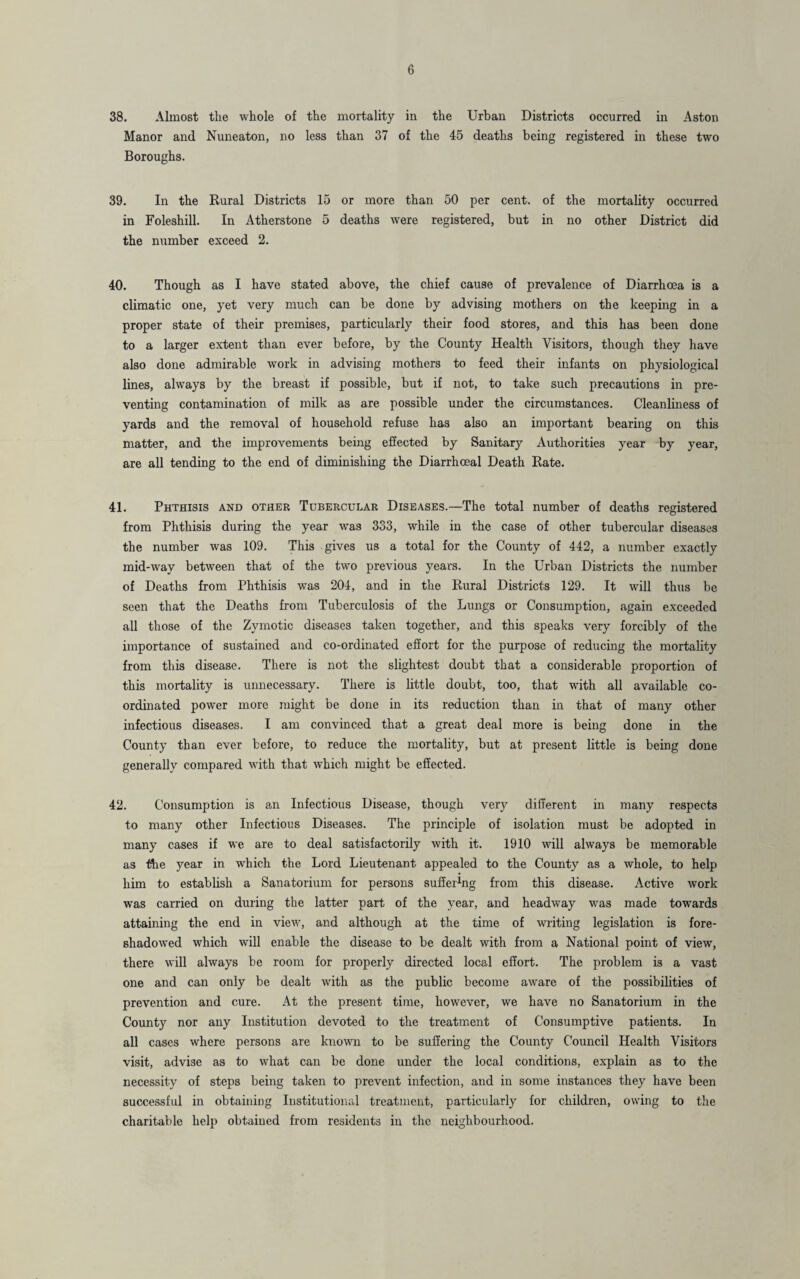 38. Almost the whole of the mortality in the Urban Districts occurred in Aston Manor and Nuneaton, no less than 37 of the 45 deaths being registered in these two Boroughs. 39. In the Rural Districts 15 or more than 50 per cent, of the mortality occurred in Foleshill. In Atherstone 5 deaths were registered, but in no other District did the number exceed 2. 40. Though as I have stated above, the chief cause of prevalence of Diarrhoea is a climatic one, yet very much can be done by advising mothers on the keeping in a proper state of their premises, particularly their food stores, and this has been done to a larger extent than ever before, by the County Health Visitors, though they have also done admirable work in advising mothers to feed their infants on physiological lines, always by the breast if possible, but if not, to take such precautions in pre¬ venting contamination of milk as are possible under the circumstances. Cleanliness of yards and the removal of household refuse has also an important bearing on this matter, and the improvements being effected by Sanitary Authorities year by year, are all tending to the end of diminishing the Diarrhceal Death Rate. 41. Phthisis and other Tubercular Diseases.—The total number of deaths registered from Phthisis during the year was 333, while in the case of other tubercular diseases the number was 109. This gives us a total for the County of 442, a number exactly mid-way between that of the two previous years. In the Urban Districts the number of Deaths from Phthisis was 204, and in the Rural Districts 129. It will thus be seen that the Deaths from Tuberculosis of the Lungs or Consumption, again exceeded all those of the Zymotic diseases taken together, and this speaks very forcibly of the importance of sustained and co-ordinated effort for the purpose of reducing the mortality from this disease. There is not the slightest doubt that a considerable proportion of this mortality is unnecessary. There is little doubt, too, that with all available co¬ ordinated power more might be done in its reduction than in that of many other infectious diseases. I am convinced that a great deal more is being done in the County than ever before, to reduce the mortality, but at present little is being done generally compared with that which might be effected. 42. Consumption is an Infectious Disease, though very different in many respects to many other Infectious Diseases. The principle of isolation must be adopted in many cases if we are to deal satisfactorily with it. 1910 will always be memorable as the year in which the Lord Lieutenant appealed to the County as a whole, to help him to establish a Sanatorium for persons suffering from this disease. Active work was carried on during the latter part of the year, and headway was made towards attaining the end in view, and although at the time of writing legislation is fore¬ shadowed which will enable the disease to be dealt with from a National point of view, there will always be room for properly directed local effort. The problem is a vast one and can only be dealt with as the public become aware of the possibilities of prevention and cure. At the present time, however, we have no Sanatorium in the County nor any Institution devoted to the treatment of Consumptive patients. In all cases where persons are known to be suffering the County Council Health Visitors visit, advise as to what can be done under the local conditions, explain as to the necessity of steps being taken to prevent infection, and in some instances they have been successful in obtaining Institutional treatment, particularly for children, owing to the charitable help obtained from residents in the neighbourhood.