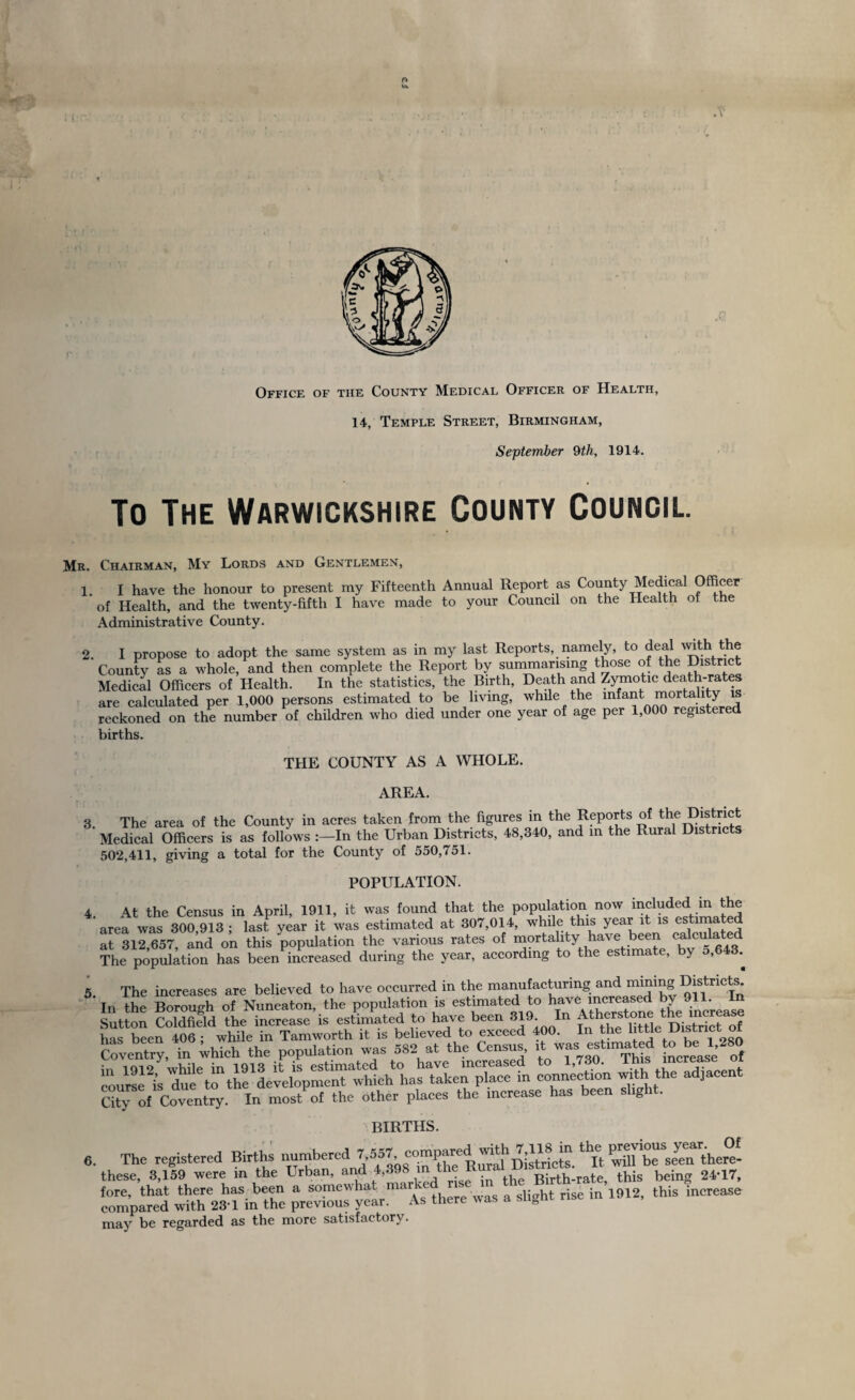 Office of the County Medical Officer of Health, 14, Temple Street, Birmingham, September 9th, 1914. To The Warwickshire County Council. Mr. Chairman, My Lords and Gentlemen, 1. I have the honour to present my Fifteenth Annual Report as County Medical Officer of Health, and the twenty-fifth I have made to your Council on the Health of the Administrative County. 2. I propose to adopt the same system as in my last Reports, namely, to deal with the County as a whole, and then complete the Report by summarising those of the District Medical Officers of Health. In the statistics, the Birth, Death and Zymotic death-rates are calculated per 1,000 persons estimated to be living, while the infant mortality is reckoned on the number of children who died under one year of age per 1,000 registered births. THE COUNTY AS A WHOLE. AREA. 3. The area of the County in acres taken from the figures in the Reports of the District Medical Officers is as follows In the Urban Districts, 48,340, and in the Rural Districts 502,411, giving a total for the County of 550,751. POPULATION. 4. At the Census in April, 1911, it was found that the population now included in the area was 300,913 ; last year it was estimated at 307,014, while this year it is es ima e at 312 657, and on this population the various rates of mortality have been calculated The population has been increased during the year, according to the estimate, by 5,643.^ 5. The increases are believed to have occurred in the manufacturing and m^ing Districts In the Borough of Nuneaton, the population is estimated to Ynllwstone the increase Sutton Coldfield the increase is estimated to have been 319 In has been 406 • while in Tamworth it is believed to exceed 400. In the httle Uistrict o Coventry, in which the population was 582 at the Census, ,t was est.mated total.280 in 1912 while in 1913 it is estimated to have increased to 1,730. Ihis increase: o course is due to the development which has taken place m connection withthe adjacent C°ty o( Coventry. In most of the other places the increase has been slight. births. Of 6 The registered Births numbered J^^g^P^l^DistUcts. ^It Sbrse^there- these, 3,159 were m the Urban, an » , • in the Birth-rate, this being 24-17, fore, that there has been a somewhat me slight rise in 1912, this increase compared with 23'1 in the previous year. As there was a slight may be regarded as the more satisfactory.