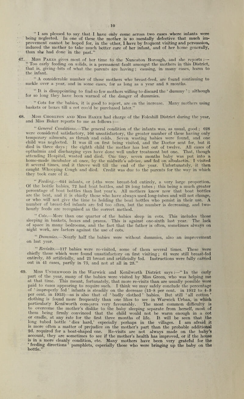 “ I am pleased to say that I have ohly come aeross two cases where infants were being neglected. In one of these the mother is so mentally defective that much im¬ provement cannot be hoped for, in the other, I have by frequent visiting and persuasion, induced the mother to take much better care of her infant, and of her home generally, than she had done in the past.” 67. Miss Paices gives most of her time to the Nuneaton Borough, and she reports :—- “ Too early feeding on solids, is a, permanent fault amongst the mothers in this District, that is, giving bits of what the parents are having ; causing, in many cases, harm to the infant. “ A considerable number of those mothers who breast-feed, are found continuing to suckle over a year, and in some cases, for as long as a year and 8 months. “ It is disappointing to find so few mothers willing to discard the ‘ dummy ’ ; although for so long they have been warned of the danger of dummies. “ Cots for the babies, it is good to report, are on the increase. Many mothers using baskets or boxes till a cot coufd be purchased later.” 68. Miss Ciioklton and Miss Baker had charge of the Foleshill District during the year, and Miss Baker reports to me as follows :— “ General Conditions.—The general condition of the infants was, as usual, good ; 628 were considered satisfactory, 166 unsatisfactory, the greater number of these having only temporary ailments, as thrush and colds. Seven wasting babies were found, and one child was neglected. It was ill on first being visited, and the Doctor sent for, but it died in three days ; the eighth child the mother has lost out of twelve. All cases of opthalmia and discharging eyes have done well under treatment but one. That, though attending Hospital, wasted and died: One tiny, seven months baby was put into a home-made incubator at once, by the midwife’s advice, and fed on albulactin. I visited it several times, and it throve well till the end of the year. Unfortunately, it then caught Whooping Cough and died. Credit was due to the parents for the way in which they took care of it. Feeding.—644 infants, or y-ths were breast-fed entirely, a very large proportion. Of the bottle babies, 72 had boat bottles, and 28 long tubes ; this being a much greater percentage of boat bottles than last year’s. All mothers know now that boat bottles are the best, and it is chiefly those who have always used long-tubes and will not change, or who will not give the time to holding the boat bottles who persist in their use. A number of breast-fed infants are fed too often, but the number is decreasing, and two- hourly feeds are recognised as the correct method. “ Cots.—More than one quarter of the babies sleep in cots. This includes those sleeping in baskets, boxes and prams. This is against one-sixth last year. The lack of space in many bedrooms, and the fact that the father is often, sometimes always on night work, are factors against the use of cots. Dummies.—Nearly half the babies were without dummies, also an improvement on last year. “ Revisits.—117 babies were re-visited, some of them several times. These were chiefly those which were found unsatisfactory on first visiting ; 61 were still breast-fed entirely, 35 artificially, and 21 breast and artificially fed. Instructions were fully carried out in 41 cases, partly in 75, and not at all in 23.” 69. Miss Underwood in the Warwick and Kenilworth District says :—“ In the early part of the year, many of the babies were visited by Miss Green, who was helping me at that time. This meant, fortunately, that more re-visits than are usually possible were paid to cases appearing to require such. I think we may safely conclude the percentage of ’improperly fed’ infants is steadily on the decrease (13-8 per cent, in 1912 to 4-3 per cent, in 1913)—as is also that of ‘ badly clothed ’ babies. But still ‘ all cotton ’ clothing is found more frequently than one likes to see in Warwick Urban, in which particularly Kenilworth comqares very favourably. The most common difficulty is to overcome the mother’s dislike to the baby sleeping separate from herself, most of them being firmly convinced that the child would not be warm enough in a cot or cradle, at any rate for the first three months of life. It will be seen that the long tubed bottle ‘ dies hard,’ especially perhaps in the villages. I am afraid it is more often a matter of prejudice on the mother’s part than the probable additional 2d. required for a boat-shaped one. Re-visits are not always made on the baby’s account, they are sometimes to see if the mother’s health has improved, or if the house is in a more cleanly condition, etc. Many mothers have been very grateful for the ‘ feeding directions ’ pamphlets, especially those who were bringing up the baby on the bottle.”