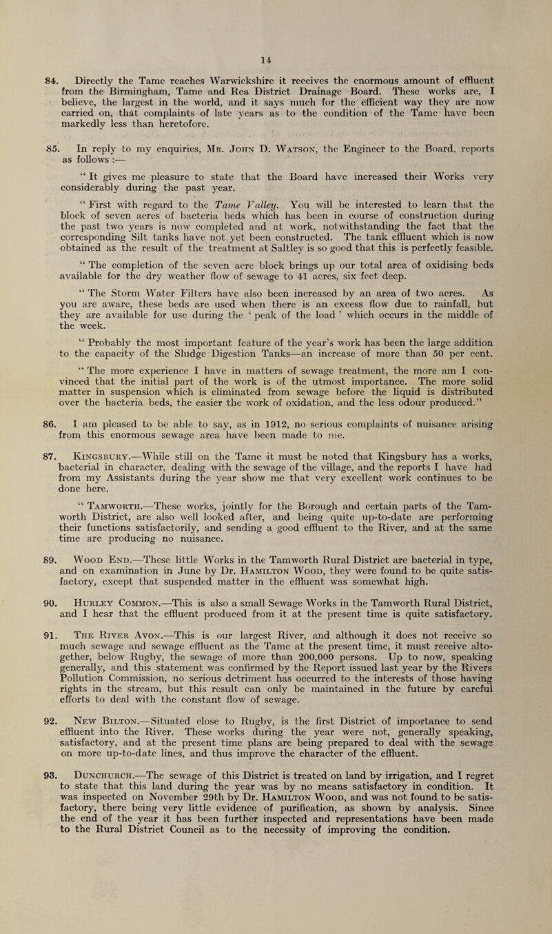 84. Directly the Tame reaches Warwickshire it receives the enormous amount of effluent from the Birmingham, Tame and Rea District Drainage Board. These works are, I believe, the largest in the world, and it says much for the efficient way they are now carried on, that complaints of late years as to the condition of the Tame have been markedly less than heretofore. 85. In reply to my enquiries, Mr. John D. Watson, the Engineer to the Board, reports as follows :— “ It gives me pleasure to state that the Board have increased their Works very considerably during the past year. “ First with regard to the Tame Valley. You will be interested to learn that the block of seven acres of bacteria beds which has been in course of construction during the past two years is now completed and at work, notwithstanding the fact that the corresponding Silt tanks have not yet been constructed. The tank effluent which is now obtained as the result of the treatment at Saltley is so good that this is perfectly feasible. “ The completion of the seven acre block brings up our total area of oxidising beds available for the dry weather flow of sewage to 41 acres, six feet deep. “ The Storm Water Filters have also been increased by an area of two acres. As you are aware, these beds are used when there is an excess flow due to rainfall, but they are available for use during the ‘ peak of the load ’ which occurs in the middle of the week. “ Probably the most important feature of the year’s work has been the large addition to the capacity of the Sludge Digestion Tanks—an increase of more than 50 per cent. “ The more experience I have in matters of sewage treatment, the more am I con¬ vinced that the initial part of the work is of the utmost importance. The more solid matter in suspension which is eliminated from sewage before the liquid is distributed over the bacteria beds, the easier the work of oxidation, and the less odour produced.” 86. I am pleased to be able to say, as in 1912, no serious complaints of nuisance arising from this enormous sewage area have been made to me. 87. Kingsbury.—While still on the Tame it must be noted that Kingsbury has a works, bacterial in character, dealing with the sewage of the village, and the reports I have had from my Assistants during the year show me that very excellent work continues to be done here. “ Tamworth.—These works, jointly for the Borough and certain parts of the Tam- worth District, are also well looked after, and being quite up-to-date are performing their functions satisfactorily, and sending a good effluent to the River, and at the same time are producing no nuisance. 89. Wood End.—These little Works in the Tamworth Rural District are bacterial in type, and on examination in June by Dr. Hamilton Wood, they were found to be quite satis¬ factory, except that suspended matter in the effluent was somewhat high. 90. Hurley Common.—This is also a small Sewage Works in the Tamworth Rural District, and I hear that the effluent produced from it at the present time is quite satisfactory. 91. The River Avon.—This is our largest River, and although it does not receive so much sewage and sewage effluent as the Tame at the present time, it must receive alto¬ gether, below Rugby, the sewage of more than 200,000 persons. Up to now, speaking generally, and this statement was confirmed by the Report issued last year by the Rivers Pollution Commission, no serious detriment has occurred to the interests of those having rights in the stream, but this result can only be maintained in the future by careful efforts to deal with the constant flow of sewage. 92. New Bilton.—Situated close to Rugby, is the first District of importance to send effluent into the River. These works during the year were not, generally speaking, satisfactory, and at the present time plans are being prepared to deal with the sewage on more up-to-date lines, and thus improve the character of the effluent. 93. Dunchurch.—The sewage of this District is treated on land by irrigation, and I regret to state that this land during the year wTas by no means satisfactory in condition. It was inspected on November 29th by Dr. Hamilton Wood, and was not found to be satis¬ factory, there being very little evidence of purification, as shown by analysis. Since the end of the year it has been further inspected and representations have been made to the Rural District Council as to the necessity of improving the condition.