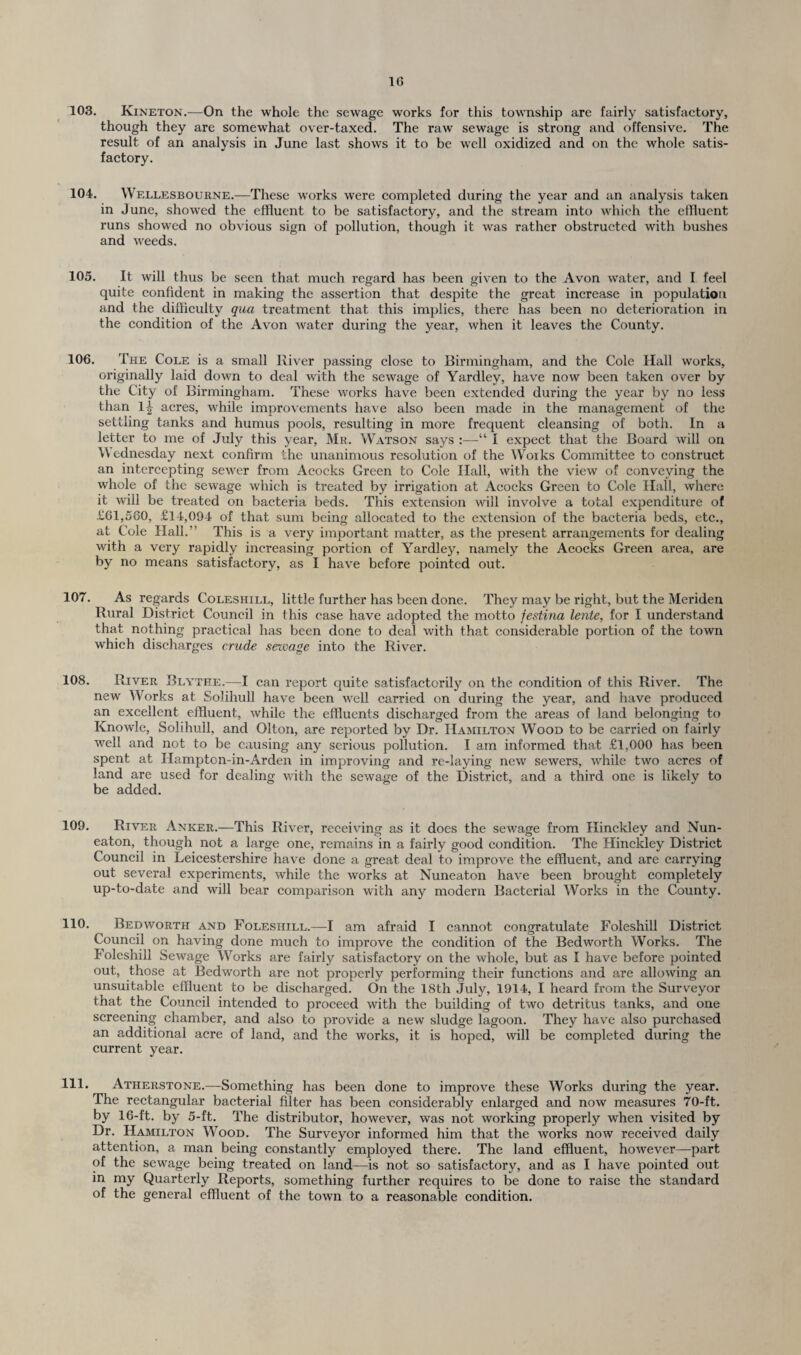 1G 103. Kineton.—On the whole the sewage works for this township are fairly satisfactory, though they are somewhat over-taxed. The raw sewage is strong and offensive. The result of an analysis in June last shows it to be well oxidized and on the whole satis¬ factory. 104. Wellesbourne.—These works were completed during the year and an analysis taken in June, showed the effluent to be satisfactory, and the stream into which the effluent runs showed no obvious sign of pollution, though it was rather obstructed with bushes and weeds. 105. It will thus be seen that much regard has been given to the Avon water, and I feel quite confident in making the assertion that despite the great increase in population and the difficulty qua treatment that this implies, there has been no deterioration in the condition of the Avon water during the year, when it leaves the County. 106. The Cole is a small River passing close to Birmingham, and the Cole Hall works, originally laid down to deal with the sewage of Yardley, have now been taken over by the City of Birmingham. These works have been extended during the year by no less than 1| acres, while improvements have also been made in the management of the settling tanks and humus pools, resulting in more frequent cleansing of both. In a letter to me of July this year, Mr. Watson says :—“ I expect that the Board will on Wednesday next confirm the unanimous resolution of the Works Committee to construct an intercepting sewer from Acocks Green to Cole Hall, with the view of conveying the whole of the sewage which is treated by irrigation at Acocks Green to Cole Hall, where it will be treated on bacteria beds. This extension will involve a total expenditure of £61,560, £14,094 of that sum being allocated to the extension of the bacteria beds, etc., at Cole Hall.” This is a very important matter, as the present arrangements for dealing with a very rapidly increasing portion of Yardley, namely the Acocks Green area, are by no means satisfactory, as I have before pointed out. 107. As regards Coleshill, little further has been done. They may be right, but the Meriden Rural District Council in this case have adopted the motto festina lente, for I understand that nothing practical has been done to deal with that considerable portion of the town which discharges crude sewage into the River. 108. River Blythe.—I can report quite satisfactorily on the condition of this River. The new Works at Solihull have been well carried on during the year, and have produced an excellent effluent, while the effluents discharged from the areas of land belonging to Knowle, Solihull, and Olton, are reported by Dr. Hamilton Wood to be carried on fairly well and not to be causing any serious pollution. I am informed that £1,000 has been spent at Hampton-in-Arden in improving and re-laying new sewers, while two acres of land are used for dealing with the sewage of the District, and a third one is likely to be added. 109. River Anker.—This River, receiving as it does the sewage from Hinckley and Nun¬ eaton, though not a large one, remains in a fairly good condition. The Hinckley District Council in Leicestershire have done a great deal to improve the effluent, and are carrying out several experiments, while the works at Nuneaton have been brought completely up-to-date and will bear comparison with any modern Bacterial Works in the County. 110. Bedworth and Folesiiill.—I am afraid I cannot congratulate Foleshill District Council on having done much to improve the condition of the Bedworth Works. The I oleshill Sewage Works are fairly satisfactory on the whole, but as I have before pointed out, those at Bedworth are not properly performing their functions and are allowing an unsuitable effluent to be discharged. On the 18th July, 1914, I heard from the Surveyor that the Council intended to proceed with the building of two detritus tanks, and one screening chamber, and also to provide a new sludge lagoon. They have also purchased an additional acre of land, and the works, it is hoped, will be completed during the current year. 111. Atherstone.—Something has been done to improve these Works during the year. The rectangular bacterial filter has been considerably enlarged and now measures 70-ft. by 16-ft. by 5-ft. The distributor, however, was not working properly when visited by Dr. Hamilton Wood. The Surveyor informed him that the works now received daily attention, a man being constantly employed there. The land effluent, however—part of the sewage being treated on land—is not so satisfactory, and as I have pointed out in my Quarterly Reports, something further requires to be done to raise the standard of the general effluent of the town to a reasonable condition.