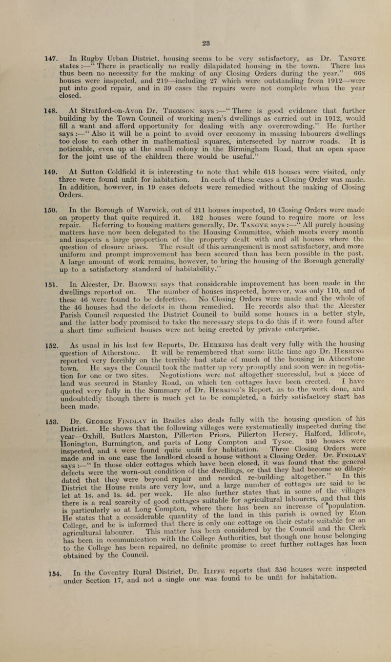 147. In Rugby Urban District, housing seems to be very satisfactory, as Dr. Tangye states :—“ There is practically no really dilapidated housing in the town. There has thus been no necessity for the making of any Closing Orders during the year.” 668 houses were inspected, and 219—-including 27 which were outstanding from 1912—were put into good repair, and in 39 cases the repairs were not complete when the year closed. 148. At Stratford-on-Avon Dr. Thomson says :—“ There is good evidence that further building by the Town Council of working men’s dwellings as carried out in 1912, would fill a want and afford opportunity for dealing with any overcrowding.” He further says :—“ Also it will be a point to avoid over economy in massing labourers dwellings too close to each other in mathematical squares, intersected by narrow roads. It is noticeable, even up at the small colony in the Birmingham Road, that an open space for the joint use of the children there would be useful.” 149. At Sutton Coldfield it is interesting to note that while 613 houses were visited, only three were found unfit for habitation. In each of these cases a Closing Order was made. In addition, however, in 19 cases defects were remedied without the making of Closing Orders. 150. In the Borough of Warwick, out of 211 houses inspected, 10 Closing Orders were made on property that quite required it. 182 houses were found to require more or less repair. Referring to housing matters generally, Dr. Tangye says :—“ All purely housing matters have now been delegated to the Housing Committee, which meets every month and inspects a large proportion of the property dealt with and all houses where the question of closure arises. The result of this arrangement is most satisfactory, and more uniform and prompt improvement has been secured than has been possible in the past. A large amount of work remains, however, to bring the housing of the Borough generally up to a satisfactory standard of habitability.” 151. In Alcester, Dr. Browne says that considerable improvement has been made in the dwellings reported on. The number of houses inspected, however, was only 110, and of these 46 were found to be defective. No Closing Orders were made and the whole of the 46 houses had the defects in them remedied. He records also that the Alcester Parish Council requested the District Council to build some houses in a better style, and the latter body promised to take the necessary steps to do this if it were found after a short time sufficient houses were not being erected by private enterprise. 152. As usual in his last few Reports, Dr. Herring has dealt very fully with the housing question of Atherstone. It will be remembered that some little time ago Dr. Herring reported very forcibly on the terribly bad state of much of the housing in Atherstone town. He says the Council took the matter up very promptly and soon were in negotia¬ tion for one or two sites. Negotiations were not altogether successful, but a piece of land was secured in Stanley Road, on which ten cottages have been erected. I have quoted very fully in the Summary of Dr. Herring’s Report, as to the work done, and undoubtedly though there is much yet to be completed, a fairly satisfactory start has been made. 153. Dr. George Findlay in Brailes also deals fully with the housing question of his District. He shows that the following villages were systematically inspected during the year—Oxhill, Butlers Marston, Pillerton Priors, Pillerton Hersey, Halford, Idlieote, Honington, Burmington, and parts of Long Compton and Tysoe. 340 houses were inspected, and 4 were found quite unfit for habitation. Three Closing Orders were made and in one case the landlord closed a house without a Closing Order. Dr J indlay savs ;_“ Jn those older cottages which have been closed, it was found that the general defects were the worn-out condition of the dwellings, or that they had become so dilapi¬ dated that they were beyond repair and needed re-buildmg altogether. In this District the House rents are very low, and a large number of cottages are saidi tc> b let at Is and Is. 4d. per week. He also further states that in some of the villa es there is a real scarcity1 of good cottages suitable for agricultural labourers, and that this is particularly so at Long Compton, where there has been an increase of population Re states that a considerable quantity of the land in this parish is owned by Eton College and he is informed that there is only one cottage on their estate suitable for an agricultural labourer. This matter has been considered by the Council and the Clerk hfs been tn communication with the College Authorities, but though one house belonging to the College has been repaired, no definite promise to erect further cottages has been obtained by the Council. 154. In the Coventry Rural District, Dr. Iliffe reports that 356 houses were inspected under Section 17, and not a single one was found to be unfit for habitation.