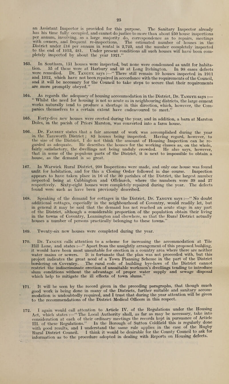 an Assistant Inspector is provided for this purpose. The Sanitary Inspector already has his time fully occupied, and cannot do justice to more than about 250 house inspections per annum, involving, as a large majority do, correspondence as to repairs, meetings with owners, and frequent re-inspections. The estimated number of houses in the District under £16 per annum in rental is 2,723, and the number completely inspected to the end of 1913, 481. Under present conditions all such houses will have been com¬ pletely inspected by about the year 1921.” 163. In Southam, 151 houses were inspected, but none were condemned as unfit for habita¬ tion. 55 of these were at Harbury and 40 at Long Itchington. In 98 cases defects were remedied. Dr. Tangye says :—“ There still remain 19 houses inspected in 1911 and 1912, which have not been repaired in accordance with the requirements of the Council, and it will be necessary for the Council to take steps to secure that their requirements are more promptly obeyed.” 164. As regards the adequacy of housing accommodation in the District, Dr. Tangye says :— l' Whilst the need for housing is not so acute as in neighbouring districts, the large cement works naturally tend to produce a shortage in this direction, which, however, the Com¬ panies themselves to a certain extent have endeavoured to meet.” 165. Forty-five new houses were erected during the year, and in addition, a barn at Marston Doles, in the parish of Priors Marston, was converted into a farm house. 166. Dr. 1H ausset states that a fair amount of work was accomplished during the year in the Tamworth District ; 85 houses being inspected. Having regard, however, to the size of the District, I do not think the amount of Housing Inspection can be re¬ garded as adequate. He describes the houses for the working classes as, on the whole, fairly satisfactory, the dwellings not being unduly crowded. He also says, however, that in some of the populous parts of the District, it is next to impossible to obtain a house, as the demand is so great. 167. In Warwick Rural District, 208 Inspections were made, and only one house was found unfit for habitation, and for this a Closing Order followed in due course. Inspection appears to have taken place in 16 of the 30 parishes of the District, the largest number inspected being at Cubbington and Offchurch, where the numbers were 39 and 27 respectively. Sixty-eight houses were completely repaired during the year. The defects found were such as have been previously described. 168. Speaking of the demand for cottages in the District, Dr. Tangye says :—“ No doubt additional cottages, especially in the neighbourhood of Coventry, would readily let, but in general it may be said that the demand has not reached an acute stage in any part of the District, although a considerable proportion of the population obtain their living in the towns of Coventry, Leamington and elsewhere, so that the Rural District actually houses a number of persons practically belonging to these towns.” 169. Twenty-six new houses were completed during the year. 170. Dr. Tangye calls attention to a scheme for increasing the accommodation at Tile Hill Lane, and states :—“ Apart from the unsightly arrangement of this proposed building, it would have been most unsuitable for erection in a country area where there are neither water mains or sewers. It is fortunate that the plan was not proceeded with, but this project indicates the great need of a Town Planning Scheme in the part of the District bordering on Coventry. The rural code of building bye-laws of the District cannot restrict the indiscriminate erection of unsuitable workmen’s dwellings tending to introduce slum conditions without the advantage of proper water supply and sewage disposal which help to mitigate the ill effects of town slums.” 171. It will be seen by the record given in the preceding paragraphs, that though much good work is being done in many of the Districts, further suitable and sanitary accom¬ modation is undoubtedly required, and I trust that during the year attention will be given to the recommendations of the District Medical Officers in this respect. 172. I again would call attention to Article IV. of the Regulations under the Housing- Act, which states :—41 The Local Authority shall, as far as may be necessary, take into consideration at each of their ordinary meetings the records kept in pursuance of Article III. of these Regulations.” In the Borough of Sutton Coldfield this is regularly done with good results, and I understand the same rule applies in the case of the Rugby Rural District Council. I think it would be desirable for the County Council to ask for information as to the procedure adopted in dealing with Reports on Housing defects.