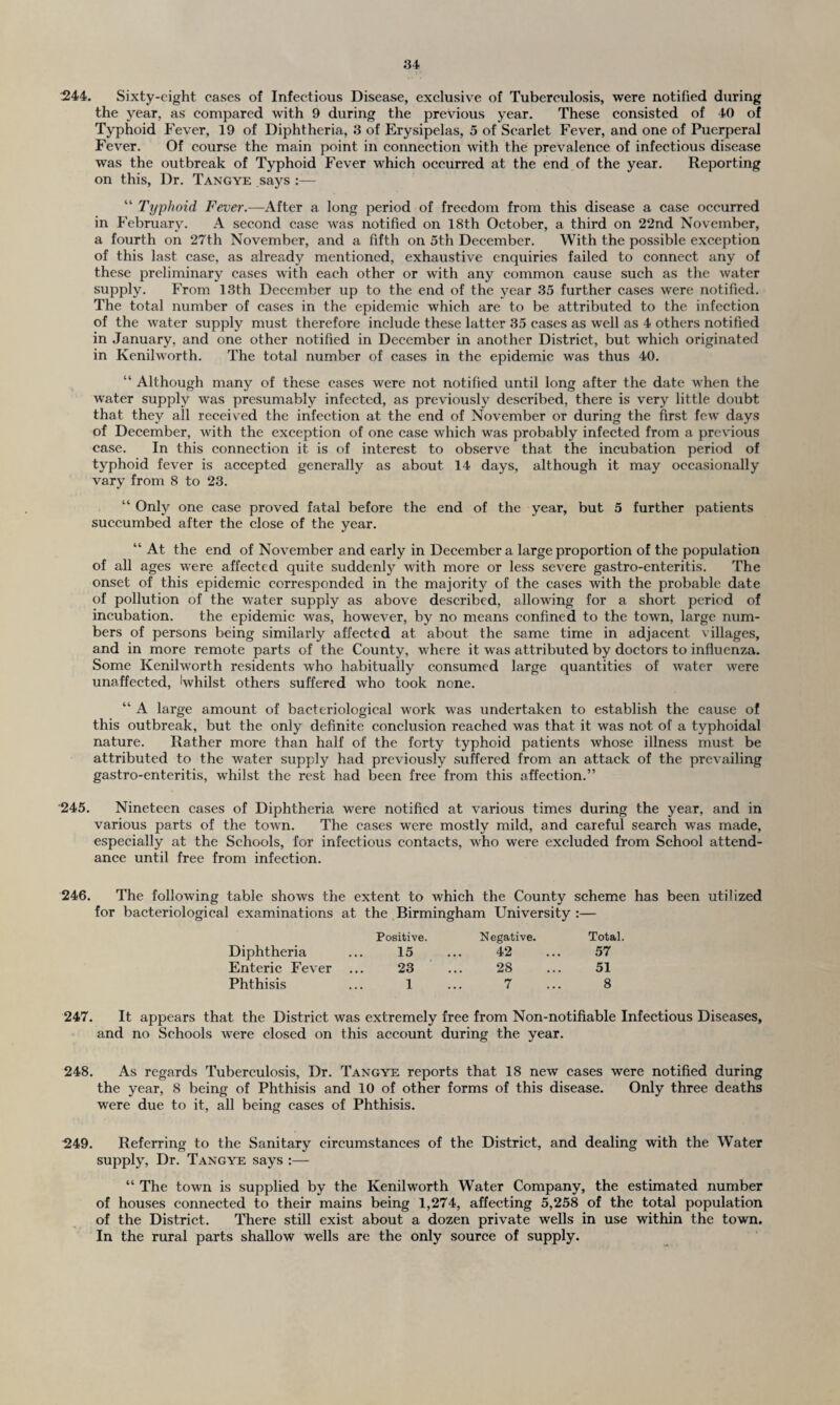 244. Sixty-eight cases of Infectious Disease, exclusive of Tuberculosis, were notified during the year, as compared with 9 during the previous year. These consisted of 40 of Typhoid Fever, 19 of Diphtheria, 3 of Erysipelas, 5 of Scarlet Fever, and one of Puerperal Fever. Of course the main point in connection with the prevalence of infectious disease was the outbreak of Typhoid Fever which occurred at the end of the year. Reporting on this, Dr. Tangye says :— “ Typhoid Fever.—After a long period of freedom from this disease a case occurred in February. A second case was notified on 18th October, a third on 22nd November, a fourth on 27th November, and a fifth on 5th December. With the possible exception of this last case, as already mentioned, exhaustive enquiries failed to connect any of these preliminary cases with each other or with any common cause such as the water supply. From 13th December up to the end of the year 35 further cases were notified. The total number of cases in the epidemic which are to be attributed to the infection of the water supply must therefore include these latter 35 eases as well as 4 others notified in January, and one other notified in December in another District, but which originated in Kenilworth. The total number of cases in the epidemic was thus 40. “ Although many of these cases were not notified until long after the date when the water supply was presumably infected, as previously described, there is very little doubt that they all received the infection at the end of November or during the first few days of December, with the exception of one case which was probably infected from a previous case. In this connection it is of interest to observe that the incubation period of typhoid fever is accepted generally as about 14 days, although it may occasionally vary from 8 to 23. “ Only one case proved fatal before the end of the year, but 5 further patients succumbed after the close of the year. “ At the end of November and early in December a large proportion of the population of all ages were affected quite suddenly with more or less severe gastro-enteritis. The onset of this epidemic corresponded in the majority of the cases with the probable date of pollution of the water supply as above described, allowing for a short period of incubation. the epidemic was, however, by no means confined to the town, large num¬ bers of persons being similarly affected at about the same time in adjacent villages, and in more remote parts of the County, where it was attributed by doctors to influenza. Some Kenilworth residents who habitually consumed large quantities of water were unaffected, 'whilst others suffered who took none. “ A large amount of bacteriological work was undertaken to establish the cause of this outbreak, but the only definite conclusion reached was that it was not of a typhoidal nature. Rather more than half of the forty typhoid patients whose illness must be attributed to the water supply had previously suffered from an attack of the prevailing gastro-enteritis, whilst the rest had been free from this affection.” 245. Nineteen cases of Diphtheria were notified at various times during the year, and in various parts of the town. The cases were mostly mild, and careful search was made, especially at the Schools, for infectious contacts, who were excluded from School attend¬ ance until free from infection. 246. The following table shows the extent to which the County scheme has been utilized for bacteriological examinations at the Birmingham University :— Positive. Diphtheria ... 15 Enteric Fever ... 23 Phthisis ... 1 Negative. Total. 42 ... 57 28 ... 51 7 ... 8 247. It appears that the District was extremely free from Non-notifiable Infectious Diseases, and no Schools were closed on this account during the year. 248. As regards Tuberculosis, Dr. Tangye reports that 18 new cases were notified during the year, 8 being of Phthisis and 10 of other forms of this disease. Only three deaths were due to it, all being cases of Phthisis. 249. Referring to the Sanitary circumstances of the District, and dealing with the Water supply. Dr. Tangye says :— “ The town is supplied by the Kenilworth Water Company, the estimated number of houses connected to their mains being 1,274, affecting 5,258 of the total population of the District. There still exist about a dozen private wells in use within the town. In the rural parts shallow wells are the only source of supply.