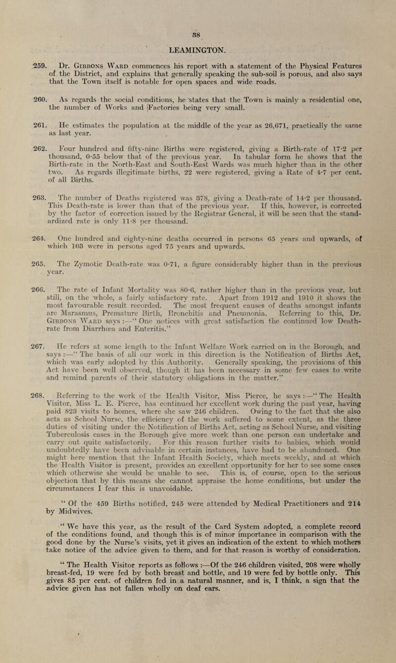 LEAMINGTON. 259. Dr. Gibbons Ward commences his report with a statement of the Physical Features of the District, and explains that generally speaking the sub-soil is porous, and also says that the Town itself is notable for open spaces and wide roads. 260. As regards the social conditions, he states that the Town is mainly a residential one, the number of Works and 'Factories being very small. 261. He estimates the population at the middle of the year as 26,671, practically the same as last year. 262. Four hundred and fifty-nine Births were registered, giving a Birth-rate of 17-2 per thousand, 0-55 below that of the previous year. In tabular form he shows that the Birth-rate in the North-East and South-East Wards was much higher than in the other two. As regards illegitimate births, 22 were registered, giving a Rate of 4-7 per cent, of all Births. 263. The number of Deaths registered was 378, giving a Death-rate of 14-2 per thousand. This Death-rate is lower than that of the previous year. If this, however, is corrected by the factor of correction issued by the Registrar General, it will be seen that the stand¬ ardized rate is only 11-8 per thousand. 264. One hundred and eighty-nine deaths occurred in persons 65 years and upwards, of which 103 were in persons aged 75 years and upwards. 265. The Zymotic Death-rate was 0-71, a figure considerably higher than in the previous year. 266. The rate of Infant Mortality was 80-6, rather higher than in the previous year, but still, on the whole, a fairly satisfactory rate. Apart from 1912 and 1910 it shows the most favourable result recorded. The most frequent causes of deaths amongst infants are Marasmus, Premature Birth, Bronchitis and Pneumonia. Referring to this, Dr. Gibbons Ward says :—“ One notices with great satisfaction the continued low Death- rate from Diarrhoea and Enteritis.” 267. lie refers at some length to the Infant Welfare Work carried on in the Borough, and says :—“ The basis of all our work in this direction is the Notification of Births Act, which was early adopted by this Authority. Generally speaking, the provisions of this Act have been well observed, though it has been necessary in some few cases to write and remind parents of their statutory obligations in the matter.” 268. Referring to the work of the Health Visitor, Miss Pierce, he says “ The Health Visitor, Miss L. E. Pierce, has continued her excellent work during the past year, having paid 823 visits to homes, where she saw 246 children. Owing to the fact that she also acts as School Nurse, the efficiency of the work suffered to some extent, as the three duties of visiting under the Notification of Births Act, acting as School Nurse, and visiting Tuberculosis cases in the Borough give more work than one person can undertake and carry out quite satisfactorily. For this reason further visits to babies, which would undoubtedly have been advisable in certain instances, have had to be abandoned. One might here mention that the Infant Health Society, which meets weekly, and at which the Health Visitor is present, provides an excellent opportunity for her to see some cases which otherwise she would be unable to see. This is, of course, open to the serious objection that by this means she cannot appraise the home conditions, but under the circumstances I fear this is unavoidable. “ Of the 459 Births notified, 245 were attended by Medical Practitioners and 214 by Midwives. “ We have this year, as the result of the Card System adopted, a complete record of the conditions found, and though this is of minor importance in comparison with the good done by the Nurse’s visits, yet it gives an indication of the extent to which mothers take notice of the advice given to them, and for that reason is worthy of consideration. “ The Health Visitor reports as follows :—Of the 246 children visited, 208 were wholly breast-fed, 19 were fed by both breast and bottle, and 19 were fed by bottle only. This .gives 85 per cent, of children fed in a natural manner, and is, I think, a sign that the advice given has not fallen wholly on deaf ears.
