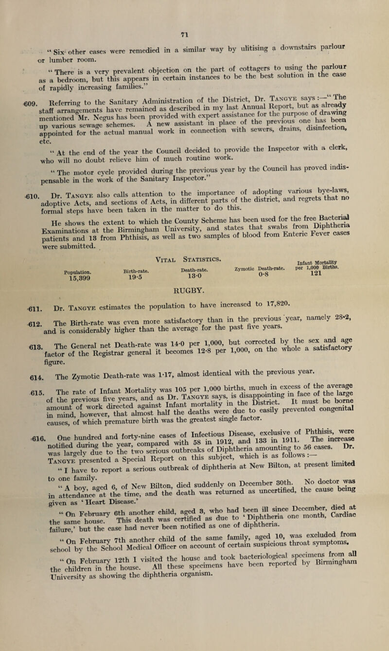 '• Six- other eases were remedied in a similar way by utilising a downstairs parlour or lumber room. “ There is a very prevalent objection on the part of cottagers to using the parlour as a be^m, bu^this appears in certain instances to be the best solution in the case of rapidly increasing families.” MOO Heferrimr to the Sanitary Administration of the District, Dr. Tangye says “ The staH aXecments have reLined as described in my last Annual Report, but as already mentioned 8Mr. Negus has been provided with expert assistance for the purpose of dra 8 un various sewage schemes. A new assistant in place of the previous one has been appointed for the actual manual work in connection with sewers, drains, disinfection, etc. “ At the end of the year the Council decided to provide the Inspector with a clerk, who will no doubt relieve him of much routine work. “ The motor cycle provided during the previous year by the Council has proved indis¬ pensable in the work of the Sanitary Inspector.” .610 Dr Tangye also calls attention to the importance of adopting various bye-laws, adoptive Ac? and sections of Acts, in different parts of the d.str.ct, and regrets that no formal steps have been taken in the matter to do this. He shows the extent to which the County Scheme has been used for the free BactoW Examinations at the Birmingham University, and .states that swabs tom Dyshitherm patients and 13 from Phthisis, as well as two samples of blood from Enteric lever ca were submitted. Population. 15,399 Vital Statistics. Birth-rate. Death-rate. 19-5 130 RUGBY. Zymotic Death-rate. 0-8 Infant Mortality per 1,000 Births. 121 .611 Dr Tangye estimates the population to have increased to 17,820. figure. 614 The Zymotic Death-rate was 1-17, almost identical with the previous year. ESwStHsSsSS 35St- —“ 616. One hundred and forty-nine cases of ^heTncrease CtTSSJ outbreak, Kfalmounting to 56 cases. Dr. “ “or* x: — I SSe i.-ii-.ss ssta given as 1 Heart Disease, the sarne^housed Thisdtth Mure” but the case had never been notified as one of d.phthena. o' aceoun”of 556 Z&L tt&T ^efSdri^^theniouse.^^Ul thes^specto^n^^vlT^^'repo^te^I^ldhuninghara University as showing the diphtheria organism.