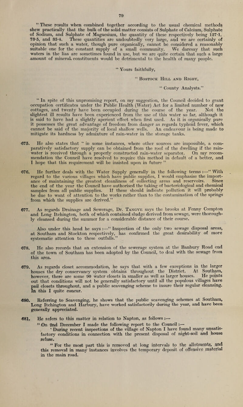 “ These results when combined together according to the usual chemical methods shew practically that the bulk of the solid matter consists of Sulphate of Calcium, Sulphate of Sodium, and Sulphate of Magnesium, the quantity of these respectively being 127-1, 73-5, and 35-4. These quantities are undoubtedly very large, and we are certainly of opinion that such a water, though pure organically, cannot be considered a reasonably suitable one for the constant supply of a small community. We daresay that such waters in the lias are sometimes found in use, but we are quite certain that such a large amount of mineral, constituents would be detrimental to the health of many people. “ Yours faithfully, “ Bostock Hill and Rigby, “ County Analysts.” “ In spite of this unpromising report, on my suggestion, the Council decided to grant occupation certificates under the Public Health (Water) Act for a limited number of new cottages, and twenty have been occupied during the course of the year. Not the slightest ill results have been experienced from the use of this water so far, although it is said to have had a slightly aperient effect when first used. As it is organically pure it possesses the great advantage of freedom from danger as regards typhoid fever, which cannot be said of the majority of local shallow wells. An endeavour is being made to mitigate its hardness by admixture of rain-water in the storage tanks. 675. He also states that “ in some instances, where other sources are impossible, a com¬ paratively satisfactory supply can be obtained from the roof of the dwelling if the rain¬ water is received through a properly constructed rain-water separator. On my recom¬ mendation the Council have resolved to require this method in default of a better, and T hope that this requirement will be insisted upon in future ” 676. He further deals with the Water Supply generally in the following terms :—“ With regard to the various villages which have public supplies, I would emphasise the import¬ ance of maintaining the greatest cleanliness of collecting areas and reservoirs. Since the end of the year the Council have authorised the taking of bacteriological and chemical samples from all public supplies. If these should indicate pollution it will probably be due to want of attention to the works rather than to the contamination of the springs from which the supplies are derived.” 677. As regards Drainage and Sewerage, Dr. Tangye says the brooks at Fenny Compton and Long Itchington, both of which contained sludge derived from sewage, were thorough¬ ly cleansed during the summer for a considerable distance of their course. Also under this head he says :—“ Inspection of the only two sewage disposal areas, at Southam and Stockton respectively, has confirmed the great desirability of more systematic attention to these outfalls.” 678. He also records that an extension of the sewerage system at the Banbury Road end of the town of Southam has been adopted by the Council, to deal with the sewage from this area. 679. As regards closet accommodation, he says that with a few exceptions in the larger houses the dry conservancy system obtains throughout the District. At Southam, however, there are some 90 water closets in smaller as well as larger houses. He points out that conditions will not be generally satisfactory until all the populous villages have pail closets throughout, and a public scavenging scheme to insure their regular cleansing. In this I quite concur. 680. Referring to Scavenging, he shows that the public scavenging schemes at Southam, Long Itchington and Harbury, have worked satisfactorily during the year, and have been generally appreciated. 681. He refers to this matter in relation to Napton, as follows “ On 2nd December I made the following report to the Council:— ‘ During recent inspections of the village of Napton I have found many unsatis¬ factory conditions in connection with the present disposal of night-soil and house refuse. “ For the most part this is removed at long intervals to the allotments, and this removal in many instances involves the temporary deposit of offensive material in the main road.