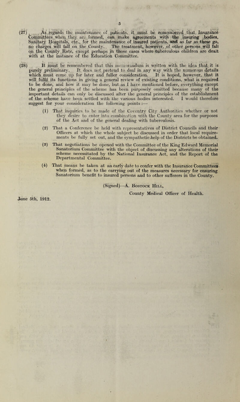 (27) As regards the maintenance of patients, it must be remembered that Insurance Committees when they are formed, can make agreements with the insuring bodies, Sanitary Hospitals, etc., for the maintenance of insured patients, and as far as these go, no charges will fall on the County. The treatment, however, of other persons will fall on the County Rate, except perhaps in those eases where tuberculous children are dealt with at the instance of the Education Committee. * * £» *i j r \\ t;, r * (28) It must be remembered that this memorandum is written with the idea that it is purely preliminary. It does not pretend to deal in any way with the numerous details which must come up for later and fuller consideration. It is hoped, however, that it will fulfil its functions in giving a general review of existing conditions, what is required to be done, and how it may be done, but as I have mentioned before, everything except the general principles of the scheme has been purposely omitted because many of the important details can only be discussed after the general principles of the establishment of the scheme have been settled with the various bodies interested. I would therefore suggest for your consideration the following points :— (1) That inquiries to be made of the Coventry City Authorities whether or not they desire to enter into combination with the County area for the purposes of the Act and of the general dealing with tuberculosis. (2) That a Conference be held with representatives of District Councils and their Officers at which the whole subject be discussed in order that local require¬ ments be fully set out, and the sympathetic -help of the Districts be obtained. (3) That negotiations be opened with the Committee of the King Edward Memorial Sanatorium Committee with the object of discussing any alterations of their scheme necessitated by the National Insurance Act, and the Report of the Departmental Committee. (4) That means be taken at an early date to confer with the Insurance Committees when formed, as to the carrying out of the measures necessary for ensuring Sanatorium benefit to insured persons and to other sufferers in the County. (Signed)—A. Bostock Hill, County Medical Officer of Health. June 5th, 1912.