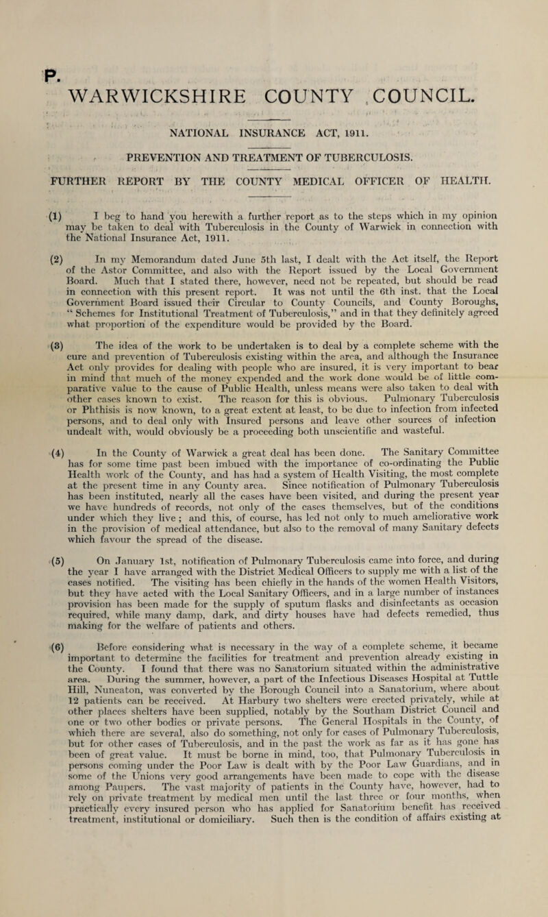 p. WARWICKSHIRE COUNTY COUNCIL. NATIONAL INSURANCE ACT, 1911. PREVENTION AND TREATMENT OF TUBERCULOSIS. FURTHER REPORT BY THE COUNTY MEDICAL OFFICER OF HEALTH. (1) I beg to hand you herewith a further report as to the steps which in my opinion may be taken to deal with Tuberculosis in the County of Warwick in connection with the National Insurance Act, 1911. (2) In my Memorandum dated June 5th last, I dealt with the Act itself, the Report of the Astor Committee, and also with the Report issued by the Local Government Board. Much that I stated there, however, need not be repeated, but should be read in connection with this present report. It was not until the 6th inst. that the Local Government Board issued their Circular to County Councils, and County Boroughs, “ Schemes for Institutional Treatment of Tuberculosis,” and in that they definitely agreed what proportion of the expenditure would be provided by the Board. (3) The idea of the work to be undertaken is to deal by a complete scheme with the cure and prevention of Tuberculosis existing within the area, and although the Insurance Act only provides for dealing with people who are insured, it is very important to bear in mind that much of the money expended and the work done would be of little com¬ parative value to the cause of Public Health, unless means were also taken to deal with other cases known to exist. The reason for this is obvious. Pulmonary Tuberculosis or Phthisis is now known, to a great extent at least, to be due to infection from infected persons, and to deal only with Insured persons and leave other sources of infection undealt with, would obviously be a proceeding both unscientific and wasteful. (4) In the County of Warwick a great deal has been done. The Sanitary Committee has for some time past been imbued with the importance of co-ordinating the Public Health work of the County, and has had a system of Health Visiting, the most complete at the present time in any County area. Since notification of Pulmonary Tuberculosis has been instituted, nearly all the cases have been visited, and during the present year we have hundreds of records, not only of the cases themselves, but of the conditions under which they live ; and this, of course, has led not only to much ameliorative work in the provision of medical attendance, but also to the removal of many Sanitary defects which favour the spread of the disease. (5) On January 1st, notification of Pulmonary Tuberculosis came into force, and during the year I have arranged with the District Medical Officers to supply me with a list of the cases notified. The visiting has been chiefly in the hands of the women Health Visitors, but they have acted with the Local Sanitary Officers, and in a large number of instances provision has been made for the supply of sputum flasks and disinfectants as occasion required, while many damp, dark, and dirty houses have had defects remedied, thus making for the welfare of patients and others. (6) Before considering what is necessary in the way of a complete scheme, it became important to determine the facilities for treatment and prevention already existing in the County. I found that there was no Sanatorium situated within the administrative area. During the summer, however, a part of the Infectious Diseases Hospital at Tuttle Hill, Nuneaton, was converted by the Borough Council into a Sanatorium, where about 12 patients can be received. At Harbury two shelters were erected privately, while at other places shelters have been supplied, notably by the Southam District Council and one or two other bodies or private persons. The General Hospitals in the County, of which there are several, also do something, not only for cases of Pulmonary Tuberculosis, but for other cases of Tuberculosis, and in the past the work as far as it has gone has been of great value. It must be borne in mind, too, that Pulmonary Tuberculosis in persons coming under the Poor Law is dealt with by the Poor Law Guardians, and m some of the Unions very good arrangements have been made to cope with the disease among Paupers. The vast majority of patients in the County have, however, had to rely on private treatment by medical men until the last three or four months, when practically every insured person who has applied for Sanatorium benefit has received treatment, institutional or domiciliary. Such then is the condition of affairs existing at