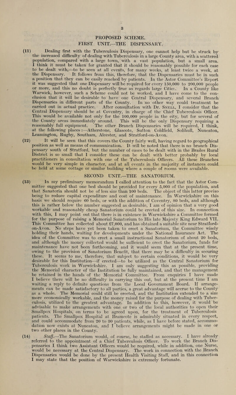 PROPOSED SCHEME. FIRST UNIT.—THE DISPENSARY. (11) Dealing first with the Tuberculosis Dispensary, one cannot help but be struck by the increased difficulty of dealing with Tuberculosis in a large County area, with a scattered population, compared with a large town, with a vast population, but a small area. I think it must be taken for granted that it should be reasonably possible for each case to be dealt with,—-to be seen at all events, for many weeks, at least twice a week, at the Dispensary. It follows from this, therefore, that the Dispensaries must be in such a position that they can be easily reached by patients. In the Astor Committee’s Report it was suggested that one Dispensary will be required for every 150,000 to 200,000 people or more, and this no doubt is perfectly true as regards large Cities. In a County like Warwick, however, such a Scheme could not be worked, and I have come to the con¬ clusion that it will be desirable to have one Central Dispensary, and several Branch Dispensaries in different parts of the County. In no other way could treatment be carried out in actual practice. After consultation with Dr. Snell, I consider that the Central Dispensary should be at Coventry, in charge of the Chief Tuberculosis Officer. This would be available not only for the 100,000 people in the city, but for several of the County areas immediately around. This will be the only Dispensary requiring a reasonably full equqnnent. The other Branch Dispensaries will be required, I think, at the following places :—Atherstone, Glascote, Sutton Coldfield, Solihull, Nuneaton, Leamington, Rugby, Southam, Alcester, and Stratford-on-Avon. (12) It will be seen that this covers the County fairly well, having regard to geographical position as well as means of communication. It will be noted that there is no branch Dis¬ pensary south of Stratford, but the number of cases to be dealt with in the Brailes Rural District is so small that I consider these can be dealt with better probably by local practitioners in consultation with one of the Tuberculosis Officers. All these Branches would be very simple in character, and at all events in the majority of instances could be held at some cottage or similar building where a couple of rooms were available. SECOND UNIT.—THE SANATORIUM. (13) In my preliminary memorandum I called attention to the fact that the Astor Com¬ mittee suggested that one bed should be provided for every 5,000 of the population, and that Sanatoria should not be of less size than 100 beds. The object of this latter proviso being to reduce capital expenditure and cost of maintenance. In Warwickshire on this basis we should require 60 beds, or with the addition of Coventry, 80 beds, and although this is rather below the number suggested as desirable, I am of opinion that a very good workable and reasonably cheap Sanatorium could be erected of this size. In connection with this, I may point out that there is in existence in Warwickshire a Committee formed for the purpose of raising a Memorial Sanatorium to His late Majesty King Edward VII. This Committee has collected about £7,000, and has obtained a suitable site near Stratford- on-Avon. No steps have yet been taken to erect a Sanatorium, the Committee wisely holding their hands, waiting for developments under the National Insurance Act. The idea of the Committee was to erect a small instructional Sanatorium of about 20 beds, and although the money collected would be sufficient to erect the Sanatorium, funds for maintenance have not been forthcoming, and it would seem that at the present time, owing to the provision of Sanatorium Benefit, that there may be a difficulty in securing these. It seems to me, therefore, that subject to certain conditions, it would be very desirable for this Institution—if erected—to be utilized as the Central Sanatorium for Tuberculosis work in Warwickshire. I am only suggesting this as possible, providing the Memorial character of the Institution be fully maintained, and that the management be retained in the hands of the Memorial Committee. From enquiries I have made I believe there will be no difficulty in carrying this out, but at the present time I am waiting a reply to definite questions from the Local Government Board. If arrange¬ ments can be made satisfactory to all parties, a great advantage will accrue to the County as a whole. The Memorial could still be erected, and the Institution extended to a size more economically workable, and the money raised for the purpose of dealing with Tuber¬ culosis, utilized to the greatest advantage. In addition to this, however, it would be advisable to make arrangements with one or two of the local authorities to open their Smallpox Hospitals, on terms to be agreed upon, for the treatment of Tuberculosis patients. The Smallpox Hospital at Bramcote is admirably situated in every respect, and could accommodate from 20 to 30 patients, while, as I have before stated, accommo¬ dation now exists at Nuneaton, and I believe arrangements might be made in one or two other places in the County. (14) Staff.—The Sanatorium would, of course, be staffed as necessary. I have already referred to the appointment of a Chief Tuberculosis Officer. To work the Branch Dis¬ pensaries I think two Assistant Officers would be required, while in addition, one Nurse, would be necessary at the Central Dispensary. The work in connection with the Branch Dispensaries would be done by the present Health Visiting Staff, and in this connection I may state that the position of Warwickshire is extremely fortunate.