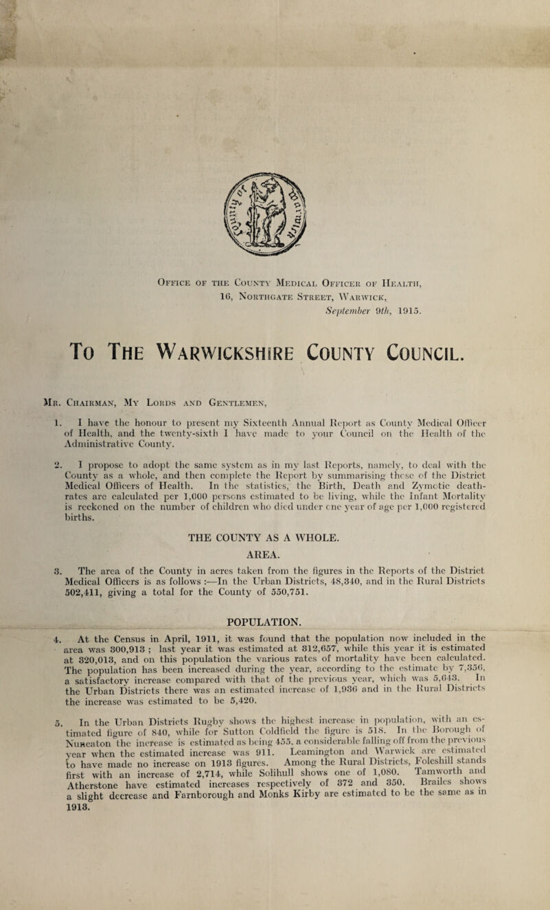 Office of the County Medical Officer of Health, IG, Northgate Street, Warwick, September 9ili, 1915. To The Warwickshire County Council. Mr. Chairman, My Lords and Gentlemen, 1. I have the honour to })rescnt niy Sixteenth Annual Report as County Medical Officer of Health, and the twenty-sixth 1 have made to 5anir Council on the Health of the Administrative County. 2. I propose to adopt the same system as in my last Reports, namely, to deal with the County as a whole, and then complete the Report by summarising those of the District Medical Officers of Health. In the statistics, the Birth, Death and Zymotic death- rates arc calculated per 1,000 persons estimated to be living, while the Infant Mortality is reckoned on the number of children who died under one year of age per 1,000 registered births. THE COUNTY AS A WHOLE. AREA. 3. The area of the County in acres taken from the figures in the Reports of the District Medical Officers is as follows :—In the LTrban Districts, 48,340, and in the Rural Districts 502,411, giving a total for the County of 550,751. POPULATION. 4. At the Census in April, 1911, it was found that the population now^ included in the area was 300,913 ; last year it was estimated at 312,657, while this year it is estimated at 320,013, and on this population the various rates of mortality have been calculated. The population has been increased during the year, according to the estimate by 7,350, a satisfactory increase compared with that of the previous year, which was 5,04.3. In the Urban Districts there was an estimated increase of 1,930 and in the Rural Districts the increase w^as estimated to be 5,420. 5. In the Urban Districts Rugby shows the highest increase in population, with an es¬ timated figure of 840, while for'Sutton Coldfield the figure is 518. In the Borough of Nuneaton the increase is estimated as being 455. a considerable falling off from the previous year when the estimated increase was 911. Leamington and Warwick are estimated lo have made no increase on 1913 figures. Among the Rural Districts, Foleshill stands first with an increase of 2,714, while Solihull shows one of 1,080. Tamworth and Atherstone have estimated increases respectively of 372 and 350. Brailes shows a slight decrease and Farnborough and Monks Kirby are estimated to be the same as m 1913.