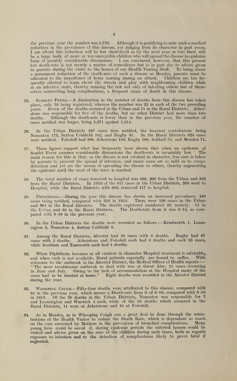 the previous year the number was 1,722. Although it is gratifying to note sueh a marked i-eduetion in the prevalence cf this disease, yet judging from its character in past years, I am afraid this reduction will be but short-lived as by the next year or two there will be a large body of more or less susceptible children who will spread the disease in epidemic form of possibly considerable dimensions. I am convinced, however, that this present low death-rate is not merely a matter of coincidence but is in part due to advice given to parents during the visits to the homes of our Health Visiting Staff. To bring about a permanent reduction of the death-rate of sueh a disease as Measles, parents must be educated to the importance of home nursing during an attack. Children arc too fre¬ quently allowed to roam about the streets and play with neighbouring children while in an infective state, thereby running the risk not only of infecting others but of them¬ selves contracting lung complications, a frequent cause of death in this disease. 25. Scarlet Fever.—A diminution in the number of deaths from this disease has taken place, only 18 being registered, whereas the number was 25 in each of the two preceding years. Seven of the deaths occurred in the Urban and 11 in the Rural Districts. Ather- stone was responsible for five of the deaths, but no other District had more than two deaths. Although the death-rate is lower than in the previous year, the number of cases notified was larger, being 1,371 against 1,214. 26. In the Urban Districts 547 cases were notified, the heaviest contributors being Nuneaton 173, Sutton Coldfield 102, and Rugby 91. In the Rural Districts 824 cases were notified. Foleshill had 206, Atherstone 189, Rugby 109, Solihidl 76, and Meriden 71. 27. These figures support what has frequently been shown that when an epidemic of Scarlet Fever assumes considerable dimensions the death-rate is invariably low. The main reason for this is that, as the disease is not virulent in eharacter, less care is taken by parents to prevent the spread of infection, and many cases are so mild as to escape detection and yet are the means of spreading the disease to others, Lhereby augmenting the epidemic until the crest of the wave is reached. 28. The total number of cases removed to hospital was 886, 300 from the Urban and 586 from the Rural Districts. In 1913 of the 611 cases in the Urban Districts, 269 went to Hospital, while the Rural Districts with 603, removed 417 to hospital. 29. Diphtheria.—During the year this disease has shown an increased prevalence, 440 cases being notified, compared with 312 in 1913. There were 139 cases in the Urban and 301 in the Rural Districts. The deaths registered numbered 49, namely, 11 in the Ur})an and 38 in the Rurai Districts. The Death-rate from it was 0 -15, as com¬ pared with 0 TO in the previous year. 30. In the Urban Districts the deaths were recorded as follows :—Kenilworth 1, Leam¬ ington 3, Nuneaton 4, Sutton Coldfield 3. 31. Among the Rural Districts, Alcester had 50 cases with 8 deaths. Rugby had 67 cases with 5 deaths. Atherstone and Foleshill each had 6 deaths and each 25 cases, while Southam and Tamworth each had 4 deaths. 32. When Diphtheria becomes at all virulent in character Hospital treatment is advisable, and when such is not available. Rural patients especially are bound to suffer. With reference to the outbreak in the Alcester District, the Medical Officer of Health reports :— “ The most troublesome outbreak to deal w’ith was at Great Alne, 21 cases occurring in June and July. Owing to the lack of accommodation at the Hospital many of the cases had to be treated at home.” Eight deaths were recorded in the Alcester District during the year. 33. Whooping Cough.—Fifty-four deaths were attributed to this disease, compared with 34 in the previous year, which means a Death-rate from it of 0 T6, compared with 0 TO in 1913. Of the 20 deaths in the Urban Districts, Nuneaton was responsible for 7 and Leamington and Warwick 4 each, while of the 34 deaths which occurred in the Rural Districts, 11 were at Atherstone and 10 at Foleshill. 34. As in Measles, so in Whooping Cough can a great deal be done through the minis¬ trations of the Health Visitor to reduce the Death Rate, which is dependant so much on the care exercised by Mothers in the prevention of bronchial complications. Many young lives could be saved if, during epidemic periods the infected houses could be visited and advice given on the care of the children during such times, both as regards exposure to infection and to the detection of complications likely to prove fatal if neglected.