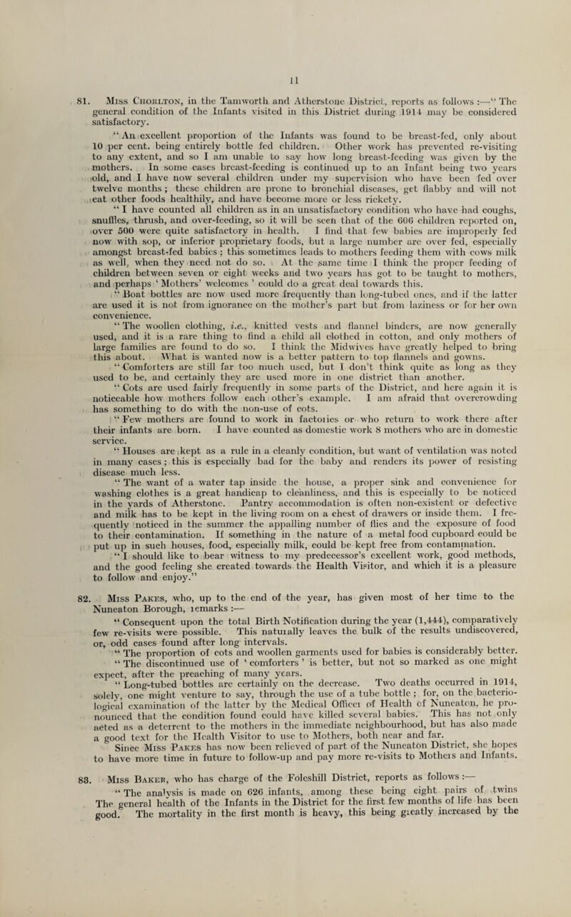 81. Miss Ciioklton, in the Tamworth and Atherstone District, reports as follows :—“The general condition of the Infants visited in this District during 1914 may be considered satisfactory. “ An excellent proportion of the Infants was found to be breast-fed, only about 10 per cent, being entirely bottle fed children. Other work has prevented re-visiting to any extent, and so I am unable to say how long breast-feeding was given by the mothers. In some cases breast-feeding is continued up to an Infant being two years old, and I have now several children under my supervision who have been led over twelve months ; these children are prone to bronchial diseases, get flabby and will not ■ eat other foods healthily, and have become’ more or less rickety. “ I have counted all children as in an unsatisfactory condition who have had coughs, snuffles, thrush, and over-feeding, so it will be seen that of the 606 children reported on, over 500 were quite satisfactory in health. I find that few babies arc improperly fed now with sop, or inferior proprietary foods, but a large number are over fed, especially amongst breast-fed babies ; this sometimes leads to mothers feeding them with cows milk as well, when they need not do so. At the same time I think the ^iroper feeding of chilch-en between seven or eight weeks and two years has got to be taught to mothers, and perhaps ‘ Mothers’ welcomes ’ could do a great deal towards this. “ Boat bottles are now used more frequently than long-tubed ones, and if the latter are used it is not from ignorance on the mother’s part but from laziness or for her own convenience. “ The woollen clothing, i.e., knitted vests and flannel binders, are now generally used, and it is a rare thing to find a child all clothed in cotton, and only mothers of large families are found to do so. I think the Midwives have greatly helped to bring this about. What is wanted now is a better pattern to top flannels and gowns. “ Comforters are still far too much used, but I don’t think quite as long as they used to be, and certainly they are used more in one district than another. “ Cots are used fairly frequently in some parts of the District, and here again it is noticeable how mothers follow each other’s example. I am afraid that overcrowding has something to do with the non-use of cots. “Few mothers are found to work in factoiies or who return to work there after their infants are born. I have counted as domestic work 8 mothers who are in domestic service. “ Houses are ikept as a rule in a cleanly condition, but want of ventilation was noted in many cases ; this is especially bad for the baby and renders its power of resisting disease much less. “ The want of a water tap inside the house, a proper sink and convenience for washing clothes is a great handicap to cleanliness, and this is especially to be noticed in the yards of Atherstone. Pantry accommodation is often non-existent or defective and milk has to be kept in the living room on a chest of drawers or inside them. I fre¬ quently 'noticed in the summer the apjialling number of flies and the exposure of food to their contamination. If something in the nature of a metal food cupboard could be put up in such houses, food, especially milk, could be kept free from contampiation. “ I should like to bear witness to my predecessor’s excellent work, good methods, and the good feeling she created towards the Health Visitor, and which it is a pleasure to follow and enjoy.” 82. Miss Pakes, who, up to the end of the year, has given most of her time to the Nuneaton Borough, remarks :— “ Consequent upon the total Birth Notification during the year (1,444), comparatively few re-visits were possible. This natuially leaves the bulk of the results undiscovered, or, odd cases found after long intervals. “ The proportion of cots and woollen garments used for babies is considerably better. “ The discontinued use of ‘ comforters ’ is better, but not so marked as one might expect, after the preaching of many years. “ Long-tubed bottles are certainly on the decrease. Two deaths occurred m 1914, solely, one might venture to say, through the use of a tube bottle ; for, on the bacterio¬ logical examination of the latter by the Medical Officei of Health of Nuneaton, he pro¬ nounced that the condition found could have killed several babies. This has not only acted as a deterrent to the mothers in the immediate neighbourhood, but has also made a good text lor the Health Visitor to use to Mothers, both near and far. Since Miss Pakes has now been relieved of part of the Nuneaton District, she hopes to have more time in future to follow-up and pay more re-visits to Mothers and Infants. 83. Miss Baker, who has charge of the Foleshill District, reports as follows : “ The analysis is made on 626 infants, among these being eight pairs of twins The general health of the Infants in the District for the first few months of life has been good. The mortality in the first month is heavy, this being greatly increased by the