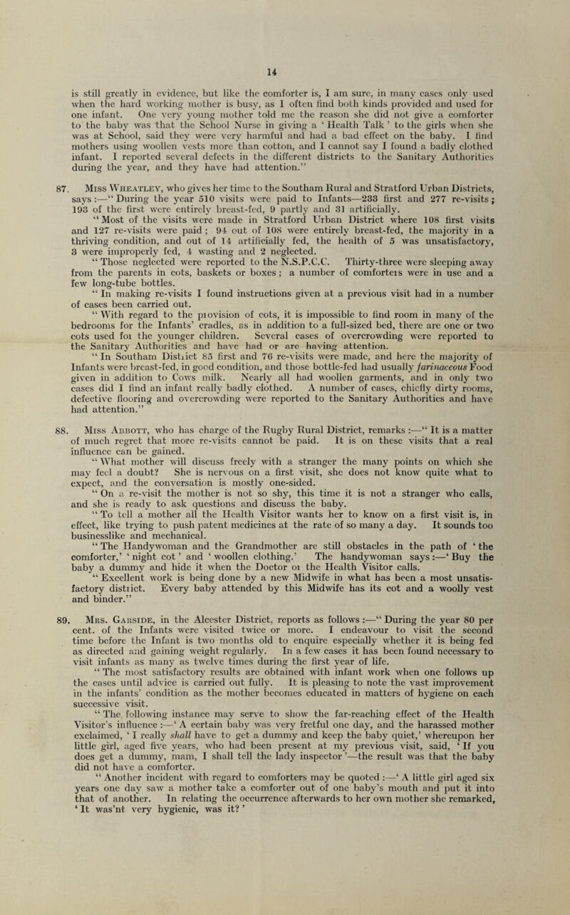 is still greatly in evidence, but like the comforter is, I am sure, in many cases only used when the hard working mother is busy, as 1 often find both kinds provided and used for one infant. One very young mother told me the reason she did not give a comforter to the baby was that the School Nurse in giving a ‘ Health Talk ’ to the girls when she was at School, said they were very harmful and had a bad effect on the baby. I find mothers using woollen vests more than cotton, and I cannot say I found a badly clothed infant. I reported several defects in the different districts to the Sanitary Authorities during the year, and they have had attention.” 87. Miss Wheatley, who gives her time to the Southam Rural and Stratford Urban Districts, says :—“ During the year 510 visits were paid to Infants—233 first and 277 re-visits; 193 of the first were enth-ely breast-fed, 9 partly and 31 artificially. “ Most of the visits were made in Stratford Urban District where 108 first visits and 127 re-visits were paid ; 94 out of 108 were entirely breast-fed, the majority in a thriving condition, and out of 14 artificially fed, the health of 5 was unsatisfactory, 3 were improperly fed, 4 wasting and 2 neglected. “ Those neglected w'ere reported to the N.S.P.C.C. Thirty-three were sleeping away from the parents in cots, baskets or boxes ; a number of comforteis were in use and a few long-tube bottles. “ In making re-visits I found instructions given at a previous visit had in a number of cases been carried out. “ With regard to the piovision of cots, it is impossible to find room in many of the bedrooms for the Infants’ cradles, as in addition to a full-sized bed, there are one or two cots used for the younger children. Several cases of overcrowding were reported to the Sanitary Authorities and have had or are having attention. “ In Southam Distiict 85 first and 76 re-visits were made, and here the majority of Infants w'ere breast-fed, in good condition, and those bottle-fed had usually faritmceous Food given in addition to Cows milk. Nearly all had woollen garments, and in only two cases did I find an infant really badly clothed. A number of eases, chiefly dirty rooms, defective flooring and overcrowding were reported to the Sanitary Authorities and have had attention.” 88. Miss Abbott, who has charge of the Rugby Rural District, remarks :—“ It is a matter of much regret that more re-visits cannot be paid. It is on these visits that a real influence can be gained. “ What mother will discuss freely with a stranger the many points on which she may feel a doubt? She is nervous on a first visit, she does not know quite what to expect, and the conversation is mostly one-sided. “ On a re-visit the mother is not so shy, this time it is not a stranger who calls, and she is ready to ask questions and discuss the baby. “ To tell a mother all the Health Visitor w'ants her to know on a first visit is, in effeet, like trying to push patent medicines at the rate of so many a day. It sounds too businesslike and mechanieal. “ The Handyw'oman and the Grandmother are still obstaeles in the path of ‘ the comforter,’ ‘night cot’ and ‘woollen clothing.’ The handy woman says:—‘Buy the baby a dummy and hide it when the Doctor oi the Health Visitor ealls. “ Exeellent work is being done by a new Midwife in what has been a most unsatis- faetory distiict. Every baby attended by this Midwife has its cot and a woolly vest and binder.” 89. Mrs. Garside, in the Alcester District, reports as follows :—“ During the year 80 per cent, of the Infants were visited twice or more. I endeavour to visit the second time before the Infant is two months old to enquire especially whether it is being fed as directed and gaining weight regularly. In a few cases it has been found necessary to visit infants as many as twelve times during the first year of life. “ The most satisfactory results are obtained with infant work when one follows up the cases until advice is carried out fully. It is pleasing to note the vast imjDrovcment in the infants’ condition as the mother becomes educated in matters of hygiene on each successive visit. “ The. following instance may serve to show the far-reaching effect of the Health Visitor’s influence :—‘ A certain baby was very fretful one day, and the harassed mother exclaimed, ‘ I really shall have to get a dummy and keep the baby quiet,’ whereupon her little girl, aged five years, who had been present at my previous visit, said, ‘ If you does get a dummy, mam, I shall tell the lady inspector ’—the result was that the baby did not have a comforter. “ Another incident with regard to comforters may be quoted :—‘ A little girl aged six years one day saw a mother take a comforter out of one baby’s mouth and put it into that of another. In relating the occurrence afterwards to her own mother she remarked, ‘ It was’nt very hygienic, was it? ’