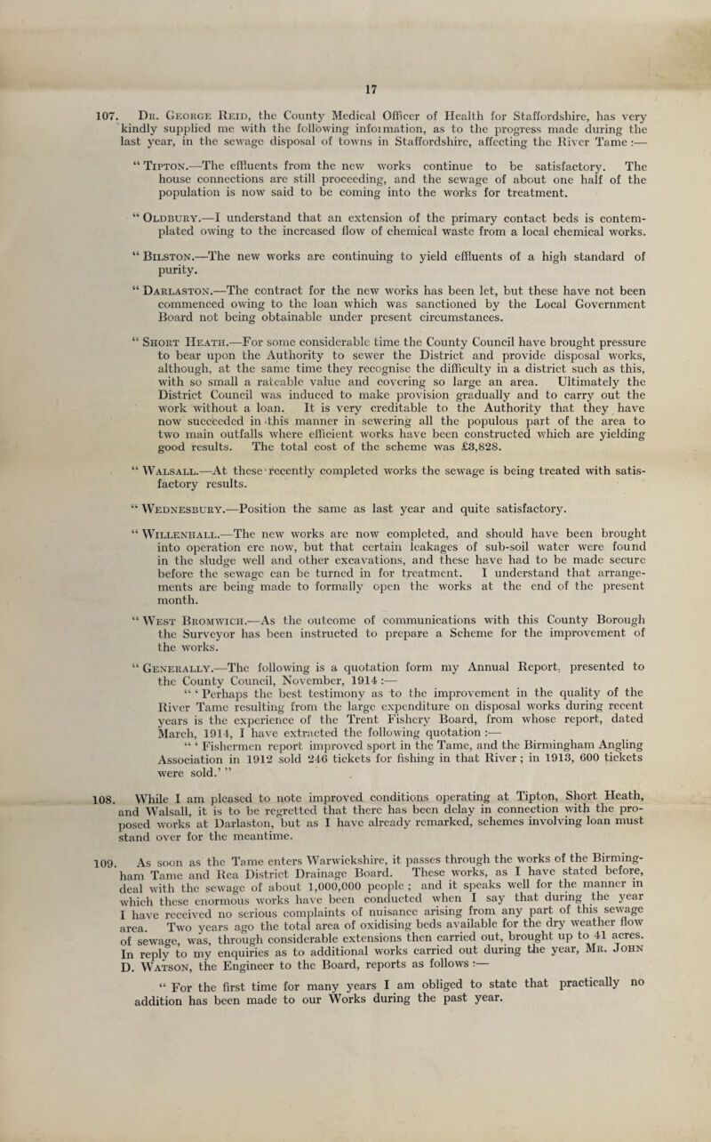 107. Dr. George Reid, the County Medical Officer of Health for Staffordshire, has very 'kindly supplied me with the following infoimation, as to the progress made during the last year, in the sewage disposal of towns in Staffordshire, affecting the River Tame :— “ Tipton.—The effluents from the nev/ works continue to be satisfactory. The house connections are still proceeding, and the sewage of about one half of the population is now said to be coming into the works for treatment. “ Oldbury.—I understand that an extension of the primary contact beds is contem¬ plated owing to the increased flow of chemical waste from a local chemical works. “ Bilston.—The new works are continuing to yield effluents of a high standard of purity. “ Darlaston.—The contract for the new works has been let, but these have not been commenced owing to the loan which was sanctioned by the Local Government Board not being obtainable under present circumstances. “ Short Heath.—For some considerable time the County Council have brought pressure to bear upon the Authority to sewer the District and provide disposal works, although, at the same time they recognise the difficulty in a district such as this, with so small a rateable value and covering so large an area. Ultimately the District Council w'as induced to make provision gradually and to carry out the work without a loan. It is very creditable to the Authority that they have now succeeded in .this manner in sewering all the populous part of the area to two main outfalls where efficient works have been constructed which are yielding good results. The total cost of the scheme was £3,828. “ Walsall.—At these ■ recently completed works the sewage is being treated with satis¬ factory results. “ Wednesbury.—Position the same as last year and quite satisfactory. “ WiLLENHALL.—The ncw works arc now completed, and should have been brought into operation ere now, but that certain leakages of sub-soil water were found in the sludge well and other excavations, and these have had to be made secure before the sewage can be turned in for treatment. I understand that arrange¬ ments are being made to formally open the works at the end of the present month. “ West Bromwich.—As the outcome of communications with this County Borough the Surveyor has been instructed to prepare a Scheme for the imjirovement of the works. “ Generally.—The following is a quotation form my Annual Report, presented to the County Council, November, 1914 :— “ ‘ Perhaps the best testimony as to the inq^rovement in the quality of the River Tame resulting from the large expenditure on disposal works during recent years is the experience of the Trent Fishery Board, from whose report, dated March, 1914, I have extracted the following quotation :— “ ‘ Fishermen report improved sport in the Tame, and the Birmingham Angling Association in 1912 sold 246 tickets for fishing in that River ; in 1913, 600 tickets were sold.’ ” 108. While I am pleased to note improved conditions operating at Tipton, Short Heath, and Walsall, it is to be regretted that there has been delay in connection with the pro¬ posed Avorks at Darlaston, but as I have already remarked, schemes involving loan must stand over for the meantime. 109. As soon as the Tame enters Warwickshire, it passes through the works of the Birming¬ ham Tame and Rea District Drainage Board. These works, as I have stated before, deal with the sewage of about 1,000,000 people ; and it speaks well for the manner m which these enormous works have been conducted ^yhen I say that during the year I have received no serious complaints of nuisance arising from any part of this sewage area. Two years ago the total area of oxidising beds available for the dry weather flow of sewage, was, through considerable extensions then carried out, brought up to 41 acres. In reply to my enquiries as to additional works carried out during the year, Mr. John D. Watson, the Engineer to the Board, reports as follows “ For the first time for many years I am obliged to state that practically no addition has been made to our Works during the past year.