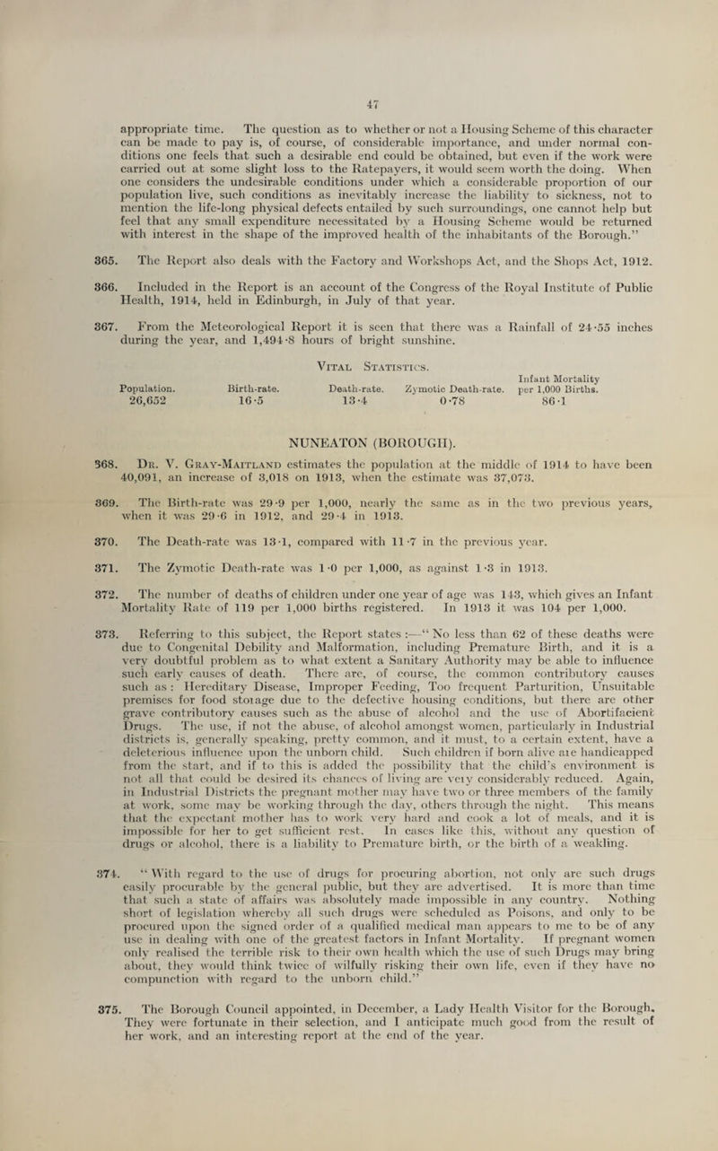 appropriate time. Tlie question as to whether or not a Housing Seheme of this eharaeter ean be made to pay is, of eourse, of eonsiderable importance, and under normal con¬ ditions one feels that such a desirable end could be obtained, but even if the work were carried out at some slight loss to the Ratepayers, it would seem worth the doing. When one considers the undesirable eonditions under which a considerable proportion of our population live, such conditions as inevitably increase the liability to sickness, not to mention the life-long physical defects entailed by such surroundings, one cannot help but feel that any small expenditure necessitated by a Housing Scheme would be returned with interest in the shape of the improved health of the inhabitants of the Borough.” 365. The Report also deals with the Factory and Workshops Act, and the Shops Act, 1912. 366. Included in the Report is an account of the Congress of the Royal Institute of Public Health, 1914, held in Edinburgh, in July of that year. 367. From the Meteorological Report it is seen that there was a Rainfall of 24-55 inches during the year, and 1,494-8 hours of bright sunshine. Population. 26,652 Birth-rate. 16-5 Vital Statistics. Death-rate. Z3 motic Death-rate. 13-4 0-78 Infant Mortality per 1,000 Births. 86-1 NUNEATON (BOROUGH). 368. Dr. V. Gray-Maitland estimates the population at the middle of 1914 to have been 40,091, an increase of 3,018 on 1913, when the estimate w'as 37,073. 369. The Birth-rate was 29-9 per 1,000, nearly the same as in the two previous years, when it was 29-6 in 1912, and 29-4 in 1913. 370. The Death-rate tvas 13-1, compared with 11-7 in the previous year. 371. The Zymotic Death-rate tvas 1-0 per 1,000, as against 1-3 in 1913. 372. The number of deaths of children under one year of age was 143, which gives an Infant Mortality Rate of 119 per 1,000 births registered. In 1913 it was 104 per 1,000. 373. Referring to this subject, the Report states :—“ No less than 62 of these deaths were due to Congenital Debility and Malformation, including Premature Birth, and it is a very doubtful problem as to what extent a Sanitary Authority may be able to influence such early causes of death. There arc, of eoui’se, the common contributory causes such as : Hereditary Disease, Improper Feeding, Too frequent Parturition, Unsuitable premises for food stoiage due to the defective housing conditions, but there are other grave contributory causes such as the abuse of alcohol and the use of Abortifacienfc Drugs. The use, if not the abuse, of alcohol amongst w'omen, particularly in Industrial districts is, generally speaking, pretty common, and it must, to a certain extent, have a deleterious influenee upon the unborn child. Such children if born alive aie handicapped from the start, and if to this is added the possibility that the child’s environment is not all that could be desired its chances of living are veiy considerably reduced. Again, in Industrial Districts the jiregnant mother may have two or three members of the family at w'ork. some may be working through the day, others through the night. This means that the expectant mother has to work very hard and cook a lot of meals, and it is impossible for her to get sufficient rest. In cases like this, without any question of drugs or alcohol, there is a liability to Premature birth, or the birth of a weakling. 374. “ With regard to the use of drugs for procuring abortion, not only are such drugs easily procurable by the general public, but they arc advertised. It is more than time that such a state of affairs was absolutely made impossible in any country. Nothing short of legislation whereby all such drugs were scheduled as Poisons, and only to be procured upon the signed order of a qualified medical man appears to me to be of any use in dealing with one of the greatest factors in Infant Mortality. If pregnant women only realised the terrible risk to their own health which the use of such Drugs may bring about, they would think twice of wilfully risking their own life, even if they have no compunction with regard to the unborn child.” 375. The Borough Council appointed, in December, a Lady Health Visitor for the Borough. They were fortunate in their selection, and I anticipate much good from the result of her work, and an interesting report at the end of the year.