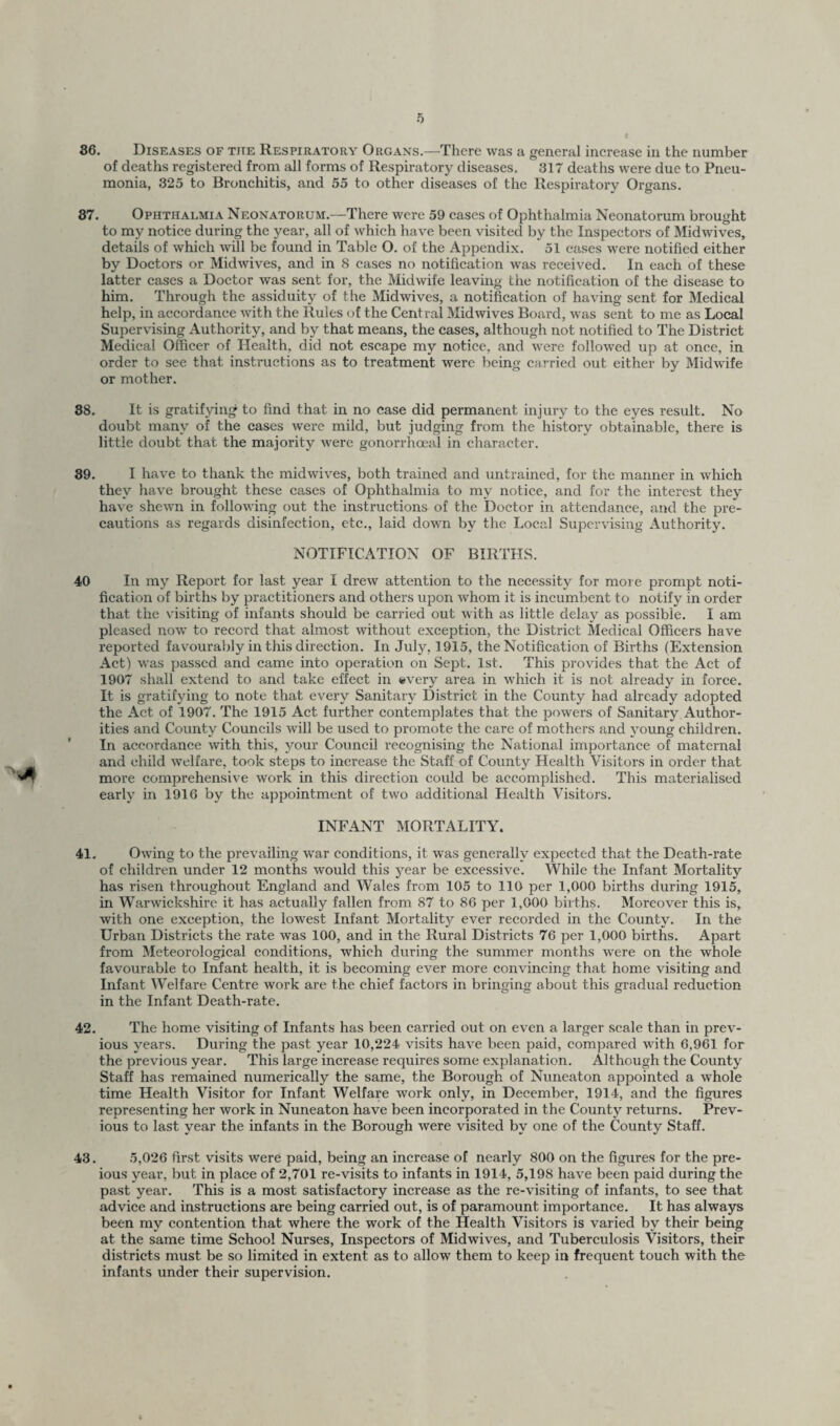 36. Diseases of the Respiratory Organs.—There was a general increase in the number of deaths registered from all forms of Respiratory diseases. 317 deaths were due to Pneu¬ monia, 325 to Bronchitis, and 55 to other diseases of the Respiratory Organs. 37. Ophthalmia Neonatorum.—There were 59 cases of Ophthalmia Neonatorum brought to my notice during the year, all of which have been visited by the Inspectors of Midwives, details of which will be found in Table O. of the Appendix. 51 cases were notified either by Doctors or Midwives, and in S cases no notification was received. In each of these latter cases a Doctor was sent for, the Midwife leaving the notification of the disease to him. Through the assiduity of the Midwives, a notification of having sent for Medical help, in accordance with the Rules of the Central Midwives Board, was sent to me as Local Supervising Authority, and by that means, the cases, although not notified to The District Medical Officer of Health, did not escape my notice, and were followed up at once, in order to see that instructions as to treatment were being carried out either by Midwife or mother. 38. It is gratifying to find that in no case did permanent injury to the eyes result. No doubt many of the cases were mild, but judging from the history obtainable, there is little doubt that the majority were gonorrhoeal in character. 39. I have to thank the midwives, both trained and untrained, for the manner in which they have brought these cases of Ophthalmia to my notice, and for the interest they have shewn in following out the instructions of the Doctor in attendance, and the pre¬ cautions as regards disinfection, etc., laid down by the Local Supervising Authority. NOTIFICATION OF BIRTHS. 40 In my Report for last year I drew attention to the necessity for more prompt noti¬ fication of births by practitioners and others upon whom it is incumbent to notify in order that the visiting of infants should be carried out with as little delay as possible. I am pleased now to record that almost without exception, the District Medical Officers have reported favourably in this direction. In July, 1915, the Notification of Births (Extension Act) was passed and came into operation on Sept. 1st. This provides that the Act of 1907 shall extend to and take effect in «very area in which it is not already in force. It is gratifying to note that every Sanitary District in the County had already adopted the Act of 1907. The 1915 Act further contemplates that the powers of Sanitary Author¬ ities and County Councils will be used to promote the care of mothers and voung children. ’ In accordance with this, your Council recognising the National importance of maternal and child welfare, took steps to increase the Staff of County Health Visitors in order that more comprehensive work in this direction could be accomplished. This materialised early in 1916 by the appointment of two additional Health Visitors. INFANT MORTALITY. 41. Owing to the prevailing war conditions, it was generally expected that the Death-rate of children under 12 months would this year be excessive. While the Infant Mortality has risen throughout England and Wales from 105 to 110 per 1,000 births during 1915, in Warwickshire it has actually fallen from 87 to 86 per 1,000 births. Moreover this is, with one exception, the lowest Infant Mortality ever recorded in the County. In the Urban Districts the rate was 100, and in the Rural Districts 76 per 1,000 births. Apart from Meteorological conditions, which during the summer months were on the whole favourable to Infant health, it is becoming ever more convincing that home visiting and Infant Welfare Centre work are the chief factors in bringing about this gradual reduction in the Infant Death-rate. 42. The home visiting of Infants has been carried out on even a larger scale than in prev¬ ious years. During the past year 10,224 visits have been paid, compared with 6,961 for the previous year. This large increase requires some explanation. Although the County Staff has remained numerically the same, the Borough of Nuneaton appointed a whole time Health Visitor for Infant Welfare work only, in December, 1914, and the figures representing her work in Nuneaton have been incorporated in the County returns. Prev¬ ious to last year the infants in the Borough were visited by one of the County Staff. 43. 5,026 first visits were paid, being an increase of nearly 800 on the figures for the pre- ious year, but in place of 2,701 re-visits to infants in 1914, 5,198 have been paid during the past year. This is a most satisfactory increase as the re-visiting of infants, to see that advice and instructions are being carried out, is of paramount importance. It has always been my contention that where the work of the Health Visitors is varied by their being at the same time School Nurses, Inspectors of Midwives, and Tuberculosis Visitors, their districts must be so limited in extent as to allow them to keep in frequent touch with the infants under their supervision.