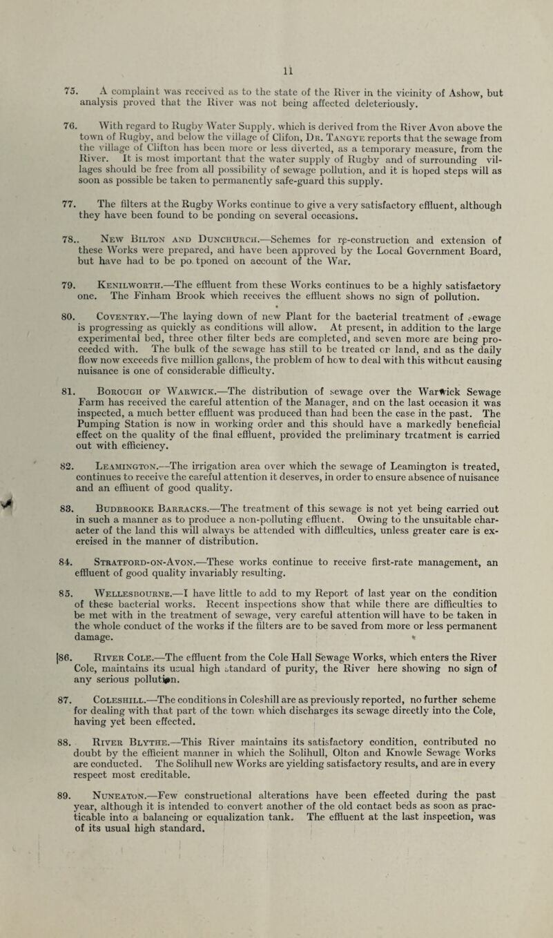 * 75. A complaint was received, as to the state of the River in the vicinity of Ashow, but analysis proved that the River was not being affected deleteriously. 76. With regard to Rugby Water Supply, which is derived from the River Avon above the town of Rugby, and below the village of Clifon, Dr. Tangye reports that the sewage from tlie village of Clifton has been more or less diverted, as a temporary measure, from the River. It is most important that the water supply of Rugby and of surrounding vil¬ lages should be free from all possibility of sewage pollution, and it is hoped steps will as soon as possible be taken to permanently safe-guard this supply. 77. The filters at the Rugby Works continue to give a very satisfactory effluent, although they have been found to be ponding on several occasions. 78.. New Bilton and Dunchurch.—Schemes for reconstruction and extension of these Works were prepared, and have been approved by the Local Government Board, but have had to be po. tponed on account of the War. 79. Kenilworth.—The effluent from these Works continues to be a highly satisfactory one. The Finham Brook which receives the effluent shows no sign of pollution. • 80. Coventry.—The laying down of new Plant for the bacterial treatment of sewage is progressing as quickly as conditions will allow. At present, in addition to the large experimental bed, three other filter beds are completed, and seven more are being pro¬ ceeded with. The bulk of the sewage has still to be treated on land, and as the daily flow now exceeds five million gallons, the problem of how to deal with this without causing nuisance is one of considerable difficulty. 81. Borough of Warwick.—The distribution of sewage over the Warwick Sewage Farm has received the careful attention of the Manager, and on the last occasion it was inspected, a much better effluent was produced than had been the case in the past. The Pumping Station is now in working order and this should have a markedly beneficial effect on the quality of the final effluent, provided the preliminary treatment is carried out with efficiency. 82. Leamington.—The irrigation area over which the sewage of Leamington is treated, continues to receive the careful attention it deserves, in order to ensure absence of nuisance and an effluent of good quality. 83. Budbrooke Barracks.—The treatment of this sewage is not yet being carried out in such a manner as to produce a non-polluting effluent. Owing to the unsuitable char¬ acter of the land this will always be attended with difficulties, unless greater care is ex¬ ercised in the manner of distribution. 84. Stratford-on-Avon.—These works continue to receive first-rate management, an effluent of good quality invariably resulting. 85. Wellesbourne.—I have little to add to my Report of last year on the condition of these bacterial works. Recent inspections show that while there are difficulties to be met with in the treatment of sewage, very careful attention will have to be taken in the whole conduct of the works if the filters are to be saved from more or less permanent damage. * |86. River Cole.—The effluent from the Cole Hall Sewage Works, which enters the River Cole, maintains its usual high standard of purity, the River here showing no sign of any serious pollution. 87. Coleshill.—The conditions in Coleshill are as previously reported, no further scheme for dealing with that part of the town which discharges its sewage directly into the Cole, having yet been effected. 88. River Blythe.—This River maintains its satisfactory condition, contributed no doubt by the efficient manner in which the Solihull, Olton and Knowle Sewage Works are conducted. The Solihull new Works are yielding satisfactory results, and are in every respect most creditable. 89. Nuneaton.—Few constructional alterations have been effected during the past year, although it is intended to convert another of the old contact beds as soon as prac¬ ticable into a balancing or equalization tank* The effluent at the last inspection, was of its usual high standard.