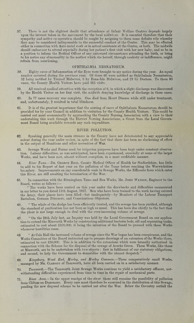 57. There is not the slightest doubt that attendance at Infant W elfare Centres depends largely upon the interest taken in the movement by the local midwives. It is essential therefore that their sympathy and active co-operation should be sought by assigning to them some definite role whereby they may be considered indispensable to the successful conduct of the Centre. This may be effected either in connection with Ante-natal work or in actual assistance at the Centre, or both. The midwife should endeavour to attend especially dining her patient's first visit with her new baby, and so be in a position to inform the Medical Officer of any untoward circumstance attending the birth, or bring to his notice any abnormality in the mother which she herself, through modesty or indifference, might refrain from mentioning. OPHTHALMIA NEONATORUM. 58. Eighty cases of Inflammation of the Eyes were brought to my notice during the year. An equal number occurred during the previous year. Of these 60 were notified as Ophthalmia Neonatorum, 32 being notified by Trained Midwives, 5 by Bona-fide Midwives, and 23 by Doctors. To these 80 cases, the County Health Visitors have paid 285 visits. 58. All received medical attention with the exception of 6, in which a slight discharge was discovered by the Health Visitor on her first visit, the midwife denying knowledge of discharge in these cases. 60. In 77 cases recovery was complete. One died from Heart Disease while still under treatment, and, unfortunately, 2 resulted in total blindness. 61. It is of the greatest importance that the nursing of cases of Ophthalmia Neonatorum should be provided for by your Council in addition to visitation by the County Health Visitors. This could be carried out most economically by approaching the County Nursing Association with a view to their undertaking this work through the District Nursing Associations, a Grant from the Local Govern¬ ment Board being available towards any such expenditure. RIVER POLLUTION. 62. Speaking generally the main streams in the County have not deteriorated to any appreciable extent during the year under review, in spite of the fact that there has been no slackening of effort in the output of Munitions and other necessities of War. 63. Sewage Works and Farms used for irrigation purposes have been kept under constant observa¬ tion. Labour difficulties, as was anticipated, have been experienced, especially at some of the larger Works, and have been met, almost without exception, in a most creditable manner. 64. River Tame.—Dr. George Reid, County Medical Officer of Health for Staffordshire, has little to add to his Report of last year on the pollution of the Tame before reaching the Warwickshire boundary. Improvements on any considerable scale in Sewage Works, the Effluents from which enter this River, are still awaiting the termination of the War. 65. In connection with the Birmingham Tame and Rea Works, Mr. John W-ytson, Engineer to the Board, writes as follows :— “ The works have been carried on this year under the drawbacks and difficulties enumerated in my letter to you dated 11th August, 1917. Men who have been trained to the work having entered the Army, their places have been filled—but inadequately—by Members of the Labour Transport Battalion, German Prisoners, and Conscientious Objectors. 66. “ The whole of the sludge has been efficiently treated, and the sewage has been purified, although the standard of purification has not been as high as usual. This has been due chiefly to the fact that the plant is not large enough to deal with the ever-increasing volume of sewage. 67. “ On the 24th July last, an Inquiry was held by the Local Government Board on our applica¬ tion to extend the Minworth Works by constructing additional bacteria beds, silt and separating tanks, estimated to cost about £100,000. it being the intention of the Board to proceed with these Works whenever hostilities cease. 68. “ At Cole Hall the increased volume of sewage since the War began has been conspicuous, and the Works Committee of the Board instructed me to prepare drawings of an extension of the Works there, estimated to cost £50,000. This is in addition to the extensions which were formally authorised in connection with the Scheme for the disposal of the sewage of Acocks Green. These Works, like those at Minworth, are to be undertaken with two objects : first in fulfilment of our statutory obligations, and second, to help the Government to demobilise with the utmost despatch.” 69. Kingsbury, Wood End, Hurley, and Hurley Common— These comparatively small Works, managed by Mr. Clarson of Tamworth, have all been carried on in a satisfactory manner. 70. Tamworth.—The Tamworth Joint Sewage Works continue to yield a satisfactory effluent, not¬ withstanding difficulties experienced from time to time in the repair of mechanical parts. 71. River Avon.—In the upper reaches of the river there still remains the possibility of pollution from Clifton-on-Dunsmore. Every care must therefore be exercised in the distribution of this Sewage, pending the new disposal scheme to be carried out after the War. Below the Coventry outfall the
