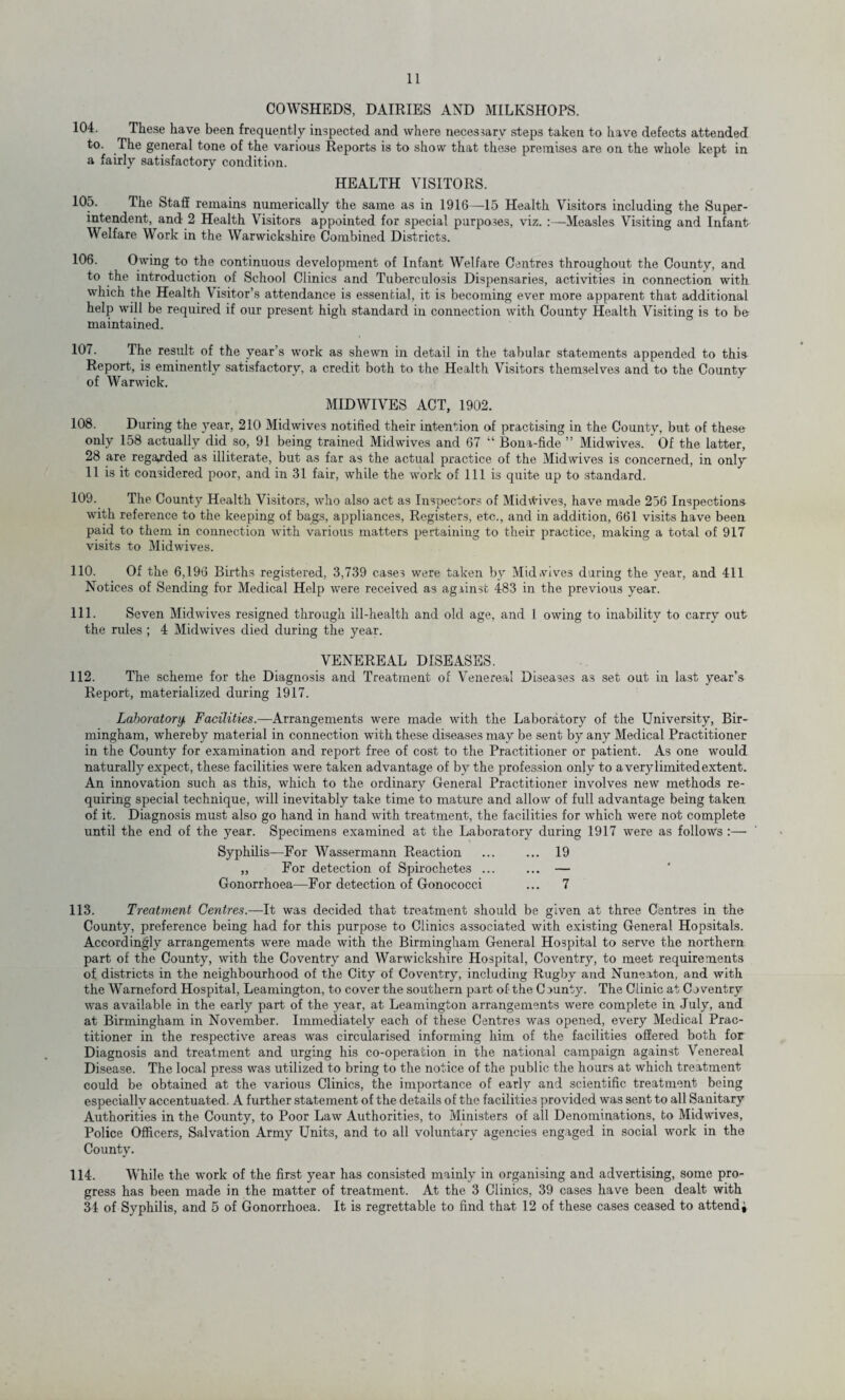 COWSHEDS, DAIRIES AND MILKSHOPS. 104. These have been frequently inspected and where necessary steps taken to have defects attended to. The general tone of the various Reports is to show that these premises are on the whole kept in a fairly satisfactory condition. HEALTH VISITORS. The Staff remains numerically the same as in 1916—15 Health Visitors including the Super- 105. intendent, and 2 Health Visitors appointed for special purposes, viz. :—Measles Visiting and Infant Welfare Work in the Warwickshire Combined Districts. 106. Owing to the continuous development of Infant Welfare Centres throughout the County, and to the introduction of School Clinics and Tuberculosis Dispensaries, activities in connection with which the Health Visitor’s attendance is essential, it is becoming ever more apparent that additional help will be required if our present high standard in connection with County Health Visiting is to be maintained. 107. The result of the year’s work as shewn in detail in the tabular statements appended to this Report, is eminently satisfactory, a credit both to the Health Visitors themselves and to the County of Warwick. MIDWIVES ACT, 1902. 108. During the )Tear, 210 Midwives notified their intention of practising in the County, but of these only 158 actually did so, 91 being trained Midwives and 67 “ Bona-fide ” Midwives.  Of the latter, 28 are regarded as illiterate, but as far as the actual practice of the Midwives is concerned, in only 11 is it considered poor, and in 31 fair, while the work of 111 is quite up to standard. 109. The County Health Visitors, who also act as Inspectors of Midlives, have made 256 Inspections with reference to the keeping of bags, appliances, Registers, etc., and in addition, 661 visits have been paid to them in connection with various matters pertaining to their practice, making a total of 917 visits to Midwives. 110. Of the 6,196 Births registered, 3,739 cases were taken by Mid.vives during the year, and 411 Notices of Sending for Medical Help were received as against 483 in the previous year. 111. Seven Midwives resigned through ill-health and old age, and 1 owing to inability to carry out the rules ; 4 Midwives died during the year. VENEREAL DISEASES. 112. The scheme for the Diagnosis and Treatment of Venereal Diseases as set out in last year’s Report, materialized during 1917. Laboratory. Facilities.—Arrangements, were made with the Laboratory of the University, Bir¬ mingham, whereby material in connection with these diseases may be sent by any Medical Practitioner in the County for examination and report free of cost to the Practitioner or patient. As one would naturally expect, these facilities were taken advantage of by the profession only to a verjdimited extent. An innovation such as this, which to the ordinary General Practitioner involves new methods re¬ quiring special technique, will inevitably take time to mature and allow of full advantage being taken of it. Diagnosis must also go hand in hand with treatment, the facilities for which were not complete until the end of the year. Specimens examined at the Laboratory during 1917 were as follows :— Syphilis—For Wassermann Reaction ... ... 19 „ For detection of Spirochetes. — Gonorrhoea—For detection of Gonococci ... 7 113. Treatment Centres.—It was decided that treatment should be given at three Centres in the County, preference being had for this purpose to Clinics associated with existing General Hopsitals. Accordingly arrangements were made with the Birmingham General Hospital to serve the northern part of the County, with the Coventry and Warwickshire Hospital, Coventry, to meet requirements of districts in the neighbourhood of the City of Coventry, including Rugby and Nuneaton, and with the Warneford Hospital, Leamington, to cover the southern part of-the County. The Clinic at Coventry was available in the early part of the year, at Leamington arrangements were complete in July, and at Birmingham in November. Immediately each of these Centres was opened, every Medical Prac¬ titioner in the respective areas was circularised informing him of the facilities offered both for Diagnosis and treatment and urging his co-operation in the national campaign against Venereal Disease. The local press was utilized to bring to the notice of the public the hours at which treatment could be obtained at the various Clinics, the importance of early and scientific treatment being especially accentuated. A further statement of the details of the facilities provided was sent to all Sanitary Authorities in the County, to Poor Law Authorities, to Ministers of all Denominations, to Midwives, Police Officers, Salvation Army Units, and to all voluntary agencies engaged in social work in the County. 114. While the work of the first year has consisted mainly in organising and advertising, some pro¬ gress has been made in the matter of treatment. At the 3 Clinics, 39 cases have been dealt with 34 of Syphilis, and 5 of Gonorrhoea. It is regrettable to find that 12 of these cases ceased to attendi