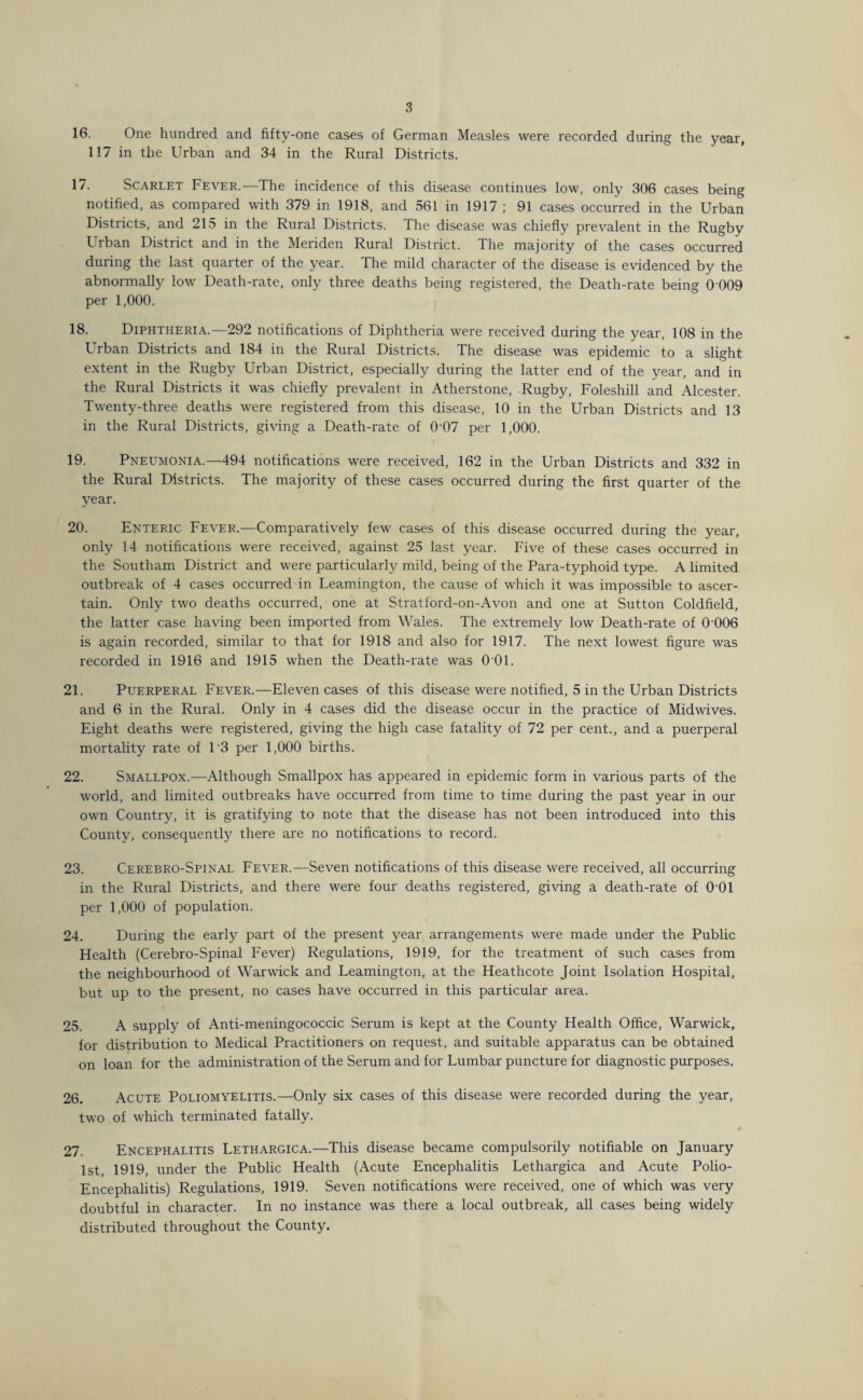 16. One hundred and fifty-one cases of German Measles were recorded during the year, 117 in the Urban and 34 in the Rural Districts. 17. Scarlet Fever.—The incidence of this disease continues low, only 306 cases being notified, as compared with 379 in 1918, and 561 in 1917 ; 91 cases occurred in the Urban Districts, and 215 in the Rural Districts. The disease was chiefly prevalent in the Rugby Urban District and in the Meriden Rural District. The majority of the cases occurred during the last quarter of the year. The mild character of the disease is evidenced by the abnormally low Death-rate, only three deaths being registered, the Death-rate being 0 009 per 1,000. 18. Diphtheria.—292 notifications of Diphtheria were received during the year, 108 in the Urban Districts and 184 in the Rural Districts. The disease was epidemic to a slight extent in the Rugby Urban District, especially during the latter end of the year, and in the Rural Districts it was chiefly prevalent in Atherstone, Rugby, Foleshill and Alcester. Twenty-three deaths were registered from this disease, 10 in the Urban Districts and 13 in the Rural Districts, giving a Death-rate of 0'07 per 1,000. 19. Pneumonia.—494 notifications were received, 162 in the Urban Districts and 332 in the Rural Districts. The majority of these cases occurred during the first quarter of the year. 20. Enteric Fever.—Comparatively few cases of this disease occurred during the year, only 14 notifications were received, against 25 last year. Five of these cases occurred in the Southam District and were particularly mild, being of the Para-typhoid type. A limited outbreak of 4 cases occurred in Leamington, the cause of which it was impossible to ascer¬ tain. Only two deaths occurred, one at Stratford-on-Avon and one at Sutton Coldfield, the latter case having been imported from Wales. The extremely low Death-rate of 0’006 is again recorded, similar to that for 1918 and also for 1917. The next lowest figure was recorded in 1916 and 1915 when the Death-rate was 0 01. 21. Puerperal Fever.—Eleven cases of this disease were notified, 5 in the Urban Districts and 6 in the Rural. Only in 4 cases did the disease occur in the practice of Midwives. Eight deaths were registered, giving the high case fatality of 72 per cent., and a puerperal mortality rate of 1'3 per 1,000 births. 22. Smallpox.—Although Smallpox has appeared in epidemic form in various parts of the world, and limited outbreaks have occurred from time to time during the past year in our own Country, it is gratifying to note that the disease has not been introduced into this County, consequently there are no notifications to record. 23. Cerebro-Spinal Fever.—Seven notifications of this disease were received, all occurring in the Rural Districts, and there were four deaths registered, giving a death-rate of 001 per 1,000 of population. 24. During the early part of the present year arrangements were made under the Public Health (Cerebro-Spinal Fever) Regulations, 1919, for the treatment of such cases from the neighbourhood of Warwick and Leamington, at the Heathcote Joint Isolation Hospital, but up to the present, no cases have occurred in this particular area. 25. A supply of Anti-meningococcic Serum is kept at the County Health Office, Warwick, for distribution to Medical Practitioners on request, and suitable apparatus can be obtained on loan for the administration of the Serum and for Lumbar puncture for diagnostic purposes. 26. Acute Poliomyelitis.—Only six cases of this disease were recorded during the year, two of which terminated fatally. 27. Encephalitis Lethargica.—This disease became compulsorily notifiable on January 1st, 1919, under the Public Health (Acute Encephalitis Lethargica and Acute Polio- Encephalitis) Regulations, 1919. Seven notifications were received, one of which was very doubtful in character. In no instance was there a local outbreak, all cases being widely distributed throughout the County.