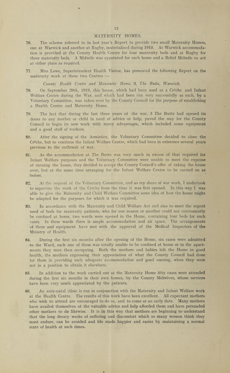 MATERNITY HOMES. 76. The scheme referred to in last year’s Report to provide two small Maternity Homes, one at Warwick and another at Rugby, materialised during 1919. At Warwick accommoda¬ tion is provided at the County Health Centre for four maternity beds and at Rugby for three maternity beds. A Midwife was appointed for each home and a Relief Midwife to act at either place as required. 77. Miss Lowe, Superintendent Health Visitor, has presented the following Report on the maternity work at these two Centres :— County Health Centre and Maternity Home, 3, The Butts, Warwick. 78. On September 29th, 1919, this house, which had been used as a Creche and Infant Welfare Centre during the War, and which had been run very successfully as such, by a Voluntary Committee, was taken over by the County Council for the purpose of establishing a Health Centre and Maternity Home. 79. The fact that during the last three years of the war, 3 The Butts had opened its doors to any mother or child in need of advice or help, paved the way for the County Council to begin its new work with many advantages, which included some equipment and a good staff of workers. 80. After the signing of the Armistice, the Voluntary Committee decided to close the Creche, but to continue the Infant Welfare Centre, which had been in existence several years previous to the outbreak of war. 81. As the accommodation at The Butts was very much in excess of that required for Infant Welfare purposes and the Voluntary Committee were unable to meet the expense of running the house, they decided to accept the County Council’s offer of taking the house over, but at the same time arranging for the Infant Welfare Centre to be carried on as before. 82. At the request of the Voluntary Committee, and as my share of war work, I undertook to supervise the work of the Creche from the time it was first opened. In this way I was able to give the Maternity and Child Welfare Committee some idea of how the house might be adapted for the purposes for which it was required. 83. In accordance with the Maternity and Child Welfare Act and also to meet the urgent need of beds for maternity patients, who for one reason or another could not conveniently be confined at home, two wards were opened in the Home, containing four beds for such cases. In these wards there is ample accommodation and air space. The arrangements of them and equipment have met with the approval. of the Medical Inspectors of the Ministry of Health. 84. During the first six months after the opening of the Home, six cases were admitted to the Ward, each one of these was totally unable to be confined at home or in the apart¬ ments they were then occupying. Both the mothers and babies left the Home in good health, the mothers expressing their appreciation of what the County Council had done for them in providing such adequate accommodation and good nursing, when they were not in a position to obtain it elsewhere. 85. In addition to the work carried out at the Maternity Home fifty cases were attended during the first six months in their own homes, by the County Midwives, whose services have been very much appreciated by the patients. 86. An ante-natal clinic is run in conjunction with the Maternity and Infant Welfare work at the Health Centre. The results of this work have been excellent. All expectant mothers who wish to attend are encouraged to do so, and to come at an early date. Many mothers have availed themselves of the valuable advice and help afforded them and have persuaded other mothers to do likewise. It is in this way that mothers are beginning to-understand that the long dreary weeks of suffering and discomfort which so many women think they must endure, can be avoided and life made happier and easier by maintaining a normal state of health at such times. %