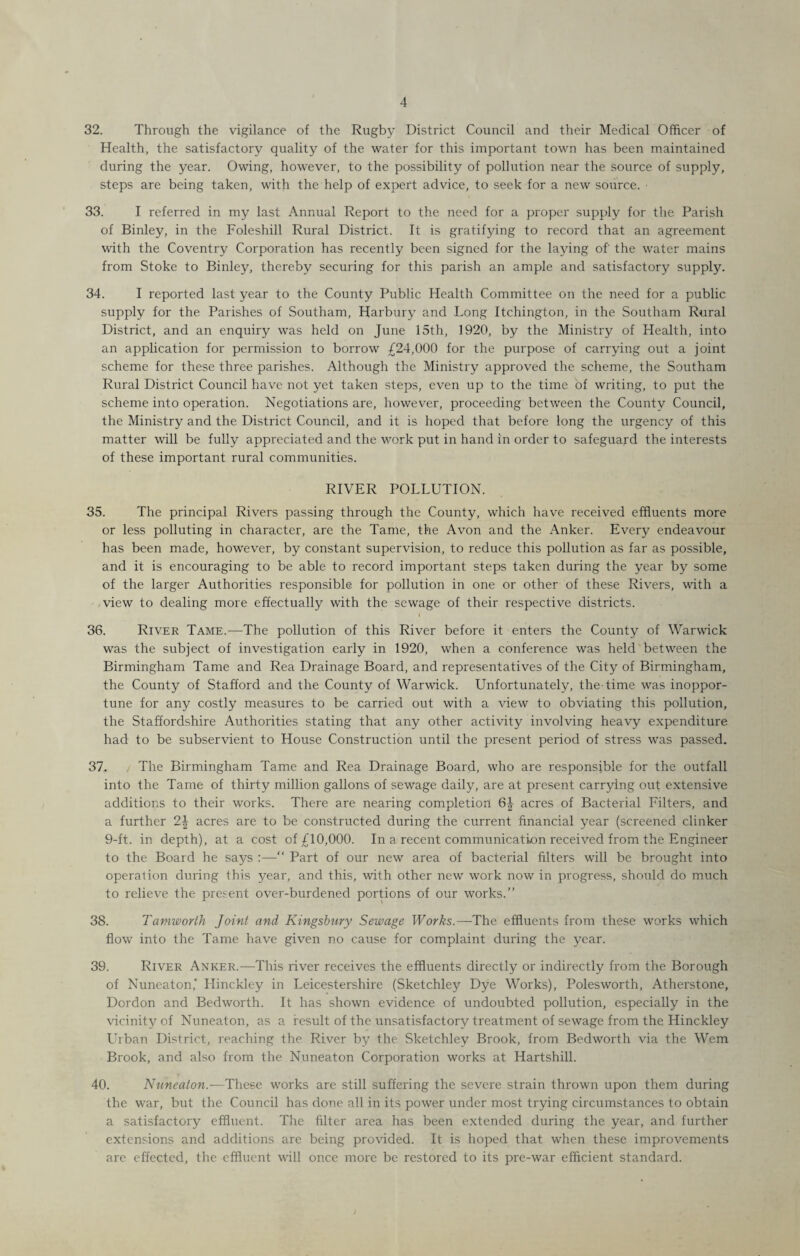 32. Through the vigilance of the Rugby District Council and their Medical Officer of Health, the satisfactory quality of the water for this important town has been maintained during the year. Owing, however, to the possibility of pollution near the source of supply, steps are being taken, with the help of expert advice, to seek for a new source. ■ 33. I referred in my last Annual Report to the need for a proper supply for the Parish of Binley, in the Foleshill Rural District. It is gratifying to record that an agreement with the Coventry Corporation has recently been signed for the laying of' the water mains from Stoke to Binley, thereby securing for this parish an ample and satisfactory supply. 34. I reported last year to the County Public Health Committee on the need for a public supply for the Parishes of Southam, Harbury and Long Itchington, in the Southam Rural District, and an enquiry was held on June 15th, 1920, by the Ministry of Health, into an application for permission to borrow £24,000 for the purpose of carrying out a joint scheme for these three parishes. Although the Ministry approved the scheme, the Southam Rural District Council have not yet taken steps, even up to the time of writing, to put the scheme into operation. Negotiations are, however, proceeding between the County Council, the Ministry and the District Council, and it is hoped that before long the urgency of this matter will be fully appreciated and the work put in hand in order to safeguard the interests of these important rural communities. RIVER POLLUTION. 35. The principal Rivers passing through the County, which have received effluents more or less polluting in character, are the Tame, the Avon and the Anker. Every endeavour has been made, however, by constant supervision, to reduce this pollution as far as possible, and it is encouraging to be able to record important steps taken during the year by some of the larger Authorities responsible for pollution in one or other of these Rivers, with a view to dealing more effectually with the sewage of their respective districts. 36. River Tame.—The pollution of this River before it enters the County of Warwick was the subject of investigation early in 1920, when a conference was held between the Birmingham Tame and Rea Drainage Board, and representatives of the City of Birmingham, the County of Stafford and the County of Warwick. Unfortunately, the-time was inoppor¬ tune for any costly measures to be carried out with a view to obviating this pollution, the Staffordshire Authorities stating that any other activity involving heavy expenditure had to be subservient to House Construction until the present period of stress was passed. 37. The Birmingham Tame and Rea Drainage Board, who are responsible for the outfall into the Tame of thirty million gallons of sewage daily, are at present carrying out extensive additions to their works. There are nearing completion 6| acres of Bacterial Filters, and a further 2\ acres are to be constructed during the current financial year (screened clinker 9-ft. in depth), at a cost of £10,000. In a recent communication received from the Engineer to the Board he says :—“ Part of our new area of bacterial filters will be brought into operation during this year, and this, with other new work now in progress, should do much to relieve the present over-burdened portions of our works.” 38. Tamworth Joint and Kingsbury Sewage Works.—The effluents from these works which flow into the Tame have given no cause for complaint during the year. 39. River Anker.—This river receives the effluents directly or indirectly from the Borough of Nuneaton* Hinckley in Leicestershire (Sketchley Dye Works), Polesworth, Atherstone, Dordon and Bedworth. It has shown evidence of undoubted pollution, especially in the vicinity of Nuneaton, as a result of the unsatisfactory treatment of sewage from the Hinckley Urban District, reaching the River by the Sketchley Brook, from Bedworth via the Wem Brook, and also from the Nuneaton Corporation works at Hartshill. 40. Nuneaton.—These works are still suffering the severe strain thrown upon them during the war, but the Council has done all in its power under most trying circumstances to obtain a satisfactory effluent. The filter area has been extended during the year, and further extensions and additions are being provided. It is hoped that when these improvements are effected, the effluent will once more be restored to its pre-war efficient standard.