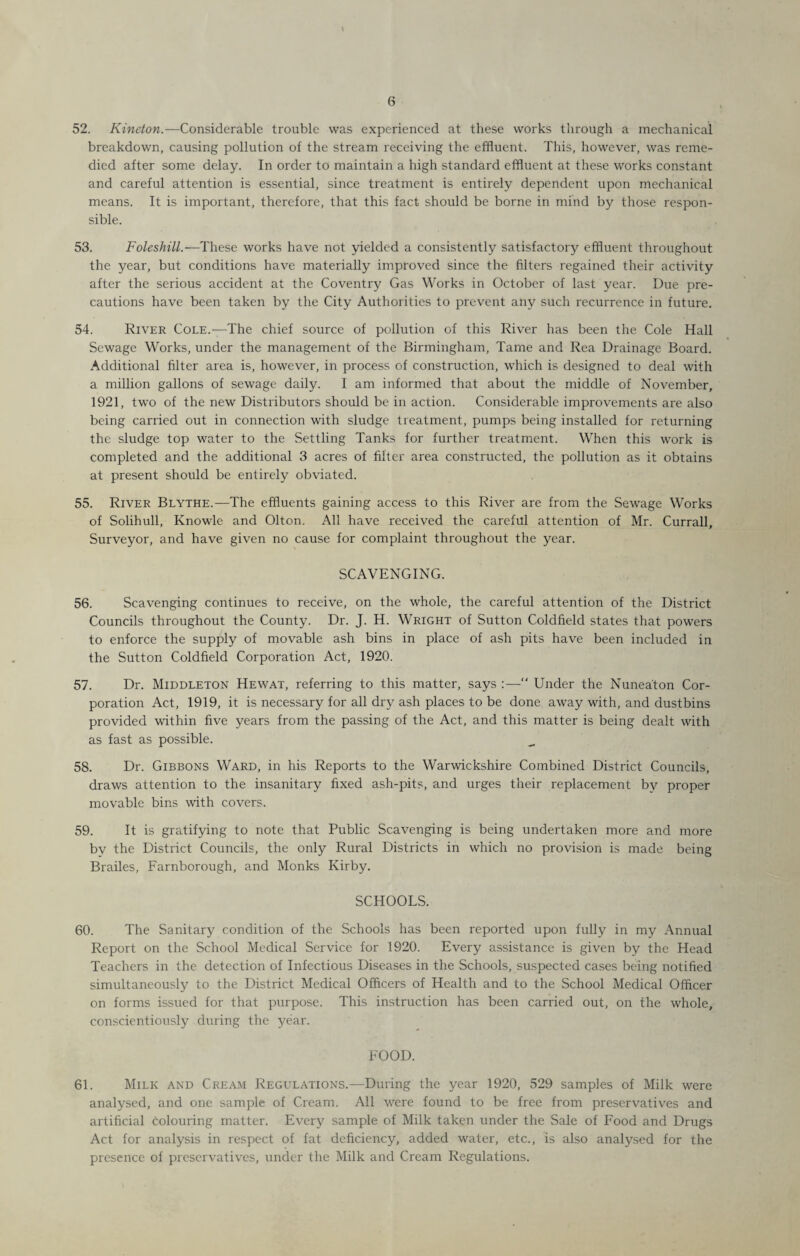 52. Kineton.—Considerable trouble was experienced at these works through a mechanical breakdown, causing pollution of the stream receiving the effluent. This, however, was reme¬ died after some delay. In order to maintain a high standard effluent at these works constant and careful attention is essential, since treatment is entirely dependent upon mechanical means. It is important, therefore, that this fact should be borne in mind by those respon¬ sible. 53. Foleshill.—These works have not yielded a consistently satisfactory effluent throughout the year, but conditions have materially improved since the filters regained their activity after the serious accident at the Coventry Gas Works in October of last year. Due pre¬ cautions have been taken by the City Authorities to prevent any such recurrence in future. 54. River Cole.—The chief source of pollution of this River has been the Cole Hall Sewage Works, under the management of the Birmingham, Tame and Rea Drainage Board. Additional filter area is, however, in process of construction, which is designed to deal with a million gallons of sewage daily. I am informed that about the middle of November, 1921, two of the new Distributors should be in action. Considerable improvements are also being carried out in connection with sludge treatment, pumps being installed for returning the sludge top water to the Settling Tanks for further treatment. When this work is completed and the additional 3 acres of filter area constructed, the pollution as it obtains at present should be entirely obviated. 55. River Blythe.—The effluents gaining access to this River are from the Sewage Works of Solihull, Knowle and Olton. All have received the careful attention of Mr. Currall, Surveyor, and have given no cause for complaint throughout the year. SCAVENGING. 56. Scavenging continues to receive, on the whole, the careful attention of the District Councils throughout the County. Dr. J. H. Wright of Sutton Coldfield states that powers to enforce the supply of movable ash bins in place of ash pits have been included in the Sutton Coldfield Corporation Act, 1920. 57. Dr. Middleton Hewat, referring to this matter, says :— Under the Nuneaton Cor¬ poration Act, 1919, it is necessary for all dry ash places to be done away with, and dustbins provided within five years from the passing of the Act, and this matter is being dealt with as fast as possible. 58. Dr. Gibbons Ward, in his Reports to the Warwickshire Combined District Councils, draws attention to the insanitary fixed ash-pits, and urges their replacement by proper movable bins with covers. 59. It is gratifying to note that Public Scavenging is being undertaken more and more by the District Councils, the only Rural Districts in which no provision is made being Brailes, Farnborough, and Monks Kirby. SCHOOLS. 60. The Sanitary condition of the Schools has been reported upon fully in my Annual Report on the School Medical Service for 1920. Every assistance is given by the Head Teachers in the detection of Infectious Diseases in the Schools, suspected cases being notified simultaneously to the District Medical Officers of Health and to the School Medical Officer on forms issued for that purpose. This instruction has been carried out, on the whole, conscientiously during the year. FOOD. 61. Milk and Cream Regulations.—During the year 1920, 529 samples of Milk were analysed, and one sample of Cream. All were found to be free from preservatives and artificial colouring matter. Every sample of Milk taken under the Sale of Food and Drugs Act for analysis in respect of fat deficiency, added water, etc., is also analysed for the presence of preservatives, under the Milk and Cream Regulations.