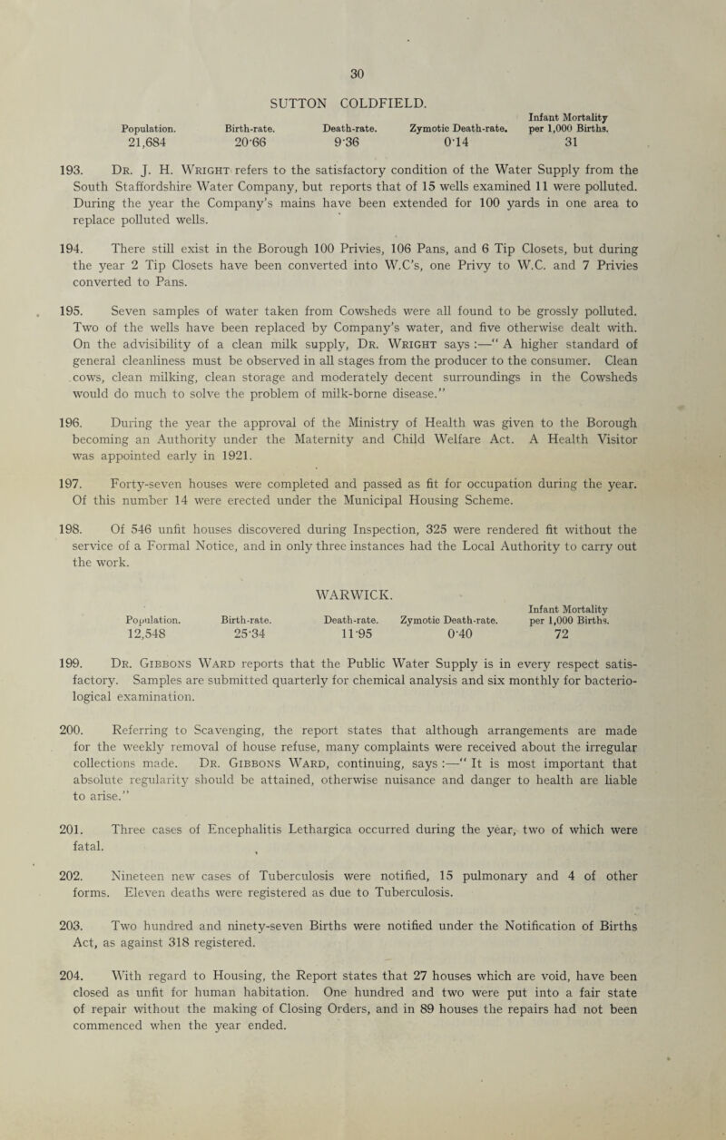 SUTTON COLDFIELD. Infant Mortality Population. Birth-rate. Death-rate. Zymotic Death-rate. per 1,000 Births. 21,684 20-66 936 014 31 193. Dr. J. H. Wright refers to the satisfactory condition of the Water Supply from the South Staffordshire Water Company, but reports that of 15 wells examined 11 were polluted. During the year the Company’s mains have been extended for 100 yards in one area to replace polluted wells. 194. There still exist in the Borough 100 Privies, 106 Pans, and 6 Tip Closets, but during the year 2 Tip Closets have been converted into W.C’s, one Privy to W.C. and 7 Privies converted to Pans. 195. Seven samples of water taken from Cowsheds were all found to be grossly polluted. Two of the wells have been replaced by Company’s water, and five otherwise dealt with. On the advisibility of a clean milk supply, Dr. Wright says :—“ A higher standard of general cleanliness must be observed in all stages from the producer to the consumer. Clean cows, clean milking, clean storage and moderately decent surroundings in the Cowsheds would do much to solve the problem of milk-borne disease.” 196. During the year the approval of the Ministry of Health was given to the Borough becoming an Authority under the Maternity and Child Welfare Act. A Health Visitor was appointed early in 1921. 197. Forty-seven houses were completed and passed as fit for occupation during the year. Of this number 14 were erected under the Municipal Housing Scheme. 198. Of 546 unlit houses discovered during Inspection, 325 were rendered fit without the service of a Formal Notice, and in only three instances had the Local Authority to carry out the work. Population. Birth-rate. 12,548 25-34 WARWICK. Infant Mortality Death-rate. Zymotic Death-rate. per 1,000 Births. 11-95 ' 0-40 72 199. Dr. Gibbons Ward reports that the Public Water Supply is in every respect satis¬ factory. Samples are submitted quarterly for chemical analysis and six monthly for bacterio¬ logical examination. 200. Referring to Scavenging, the report states that although arrangements are made for the weekly removal of house refuse, many complaints were received about the irregular collections made. Dr. Gibbons Ward, continuing, says :—“ It is most important that absolute regularity should be attained, otherwise nuisance and danger to health are liable to arise.” 201. Three cases of Encephalitis Lethargica occurred during the year, two of which were fatal. 202. Nineteen new cases of Tuberculosis were notified, 15 pulmonary and 4 of other forms. Eleven deaths were registered as due to Tuberculosis. 203. Two hundred and ninety-seven Births were notified under the Notification of Births Act, as against 318 registered. 204. With regard to Housing, the Report states that 27 houses which are void, have been closed as unfit for human habitation. One hundred and two were put into a fair state of repair without the making of Closing Orders, and in 89 houses the repairs had not been commenced when the year ended.