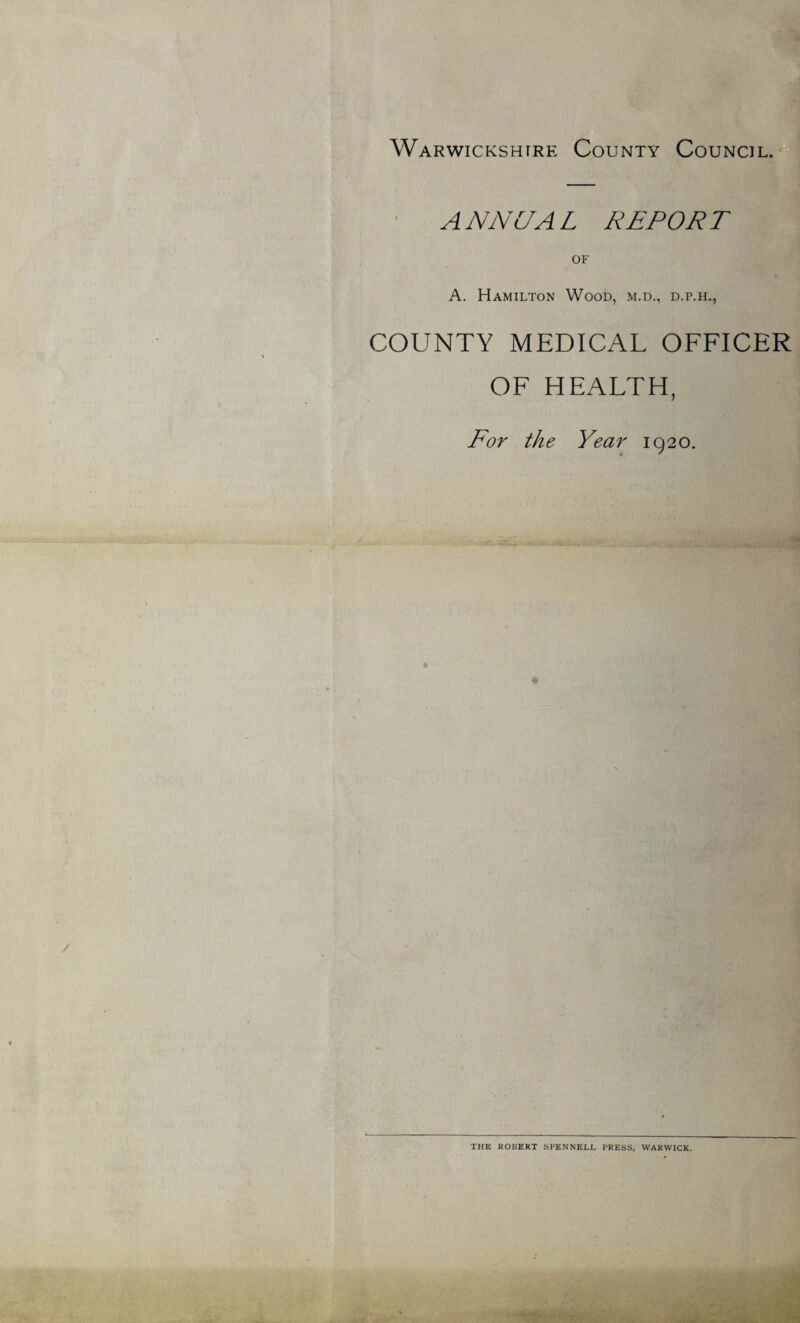 Warwickshire: County Council. A NNCJA L REPOR T OF A. Hamilton Wood, m.d., d.p.h., COUNTY MEDICAL OFFICER OF HEALTH, For the Year 1920. THE ROBERT SPENNELL PRESS, WARWICK.