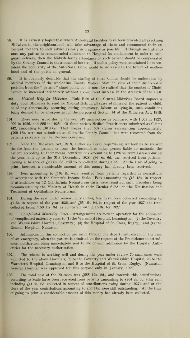 98. It is earnestly hoped that where Ante-Natal facilities have been provided all practising Midwives in the neighbourhood will take advantage of them and recommend their ex¬ pectant mothers to seek advice as early in pregnancy as possible. If through such attend¬ ance any patient is recommended admission to Hospital for confinement in order to safe¬ guard delivery, then the Midwife losing attendance on such patient should be compensated by the County Council to the amount of her fee. If such a policy were entertained I am con¬ fident the popularity of the Ante-Natal Clinic would be increased to the benefit of mother¬ hood and of the public in general. 99. It is obviously desirable that the staffing of these Clinics should be undertaken by Medical members of the whole-time County Medical Staff, in view of their disinterested position from the “ patient ” stand point, but it must be realised that the number of Clinics cannot be increased indefinitely without a concurrent increase in the strength of the staff. 100. Medical Help for Midwives.—Rule E.20 of the Central Midwives Board imposes a duty upon Midwives to send for Medical Help in all cases of illness of the patient or child, or of any abnormality occurring during pregnancy, labour or lying-in, such conditions being deemed to be emergencies for the purpose of Section 14 of the Midwives Act, 1918. 101. There were issued during the year 949 such notices as compared with 1,005 in 1927, 990 in 1926, and 885 in 1925. Of these notices Medical Practitioners submitted as Claims 442, amounting to £618 6s. That means that 507 claims representing approximately £709 16s. were not submitted at all to the County Council, but were recovered from the patients privately by the Doctors concerned. 102. Since the Midwives Act, 1918, authorises Local Supervising Authorities to recover the fee from the patient or from the husband or other person liable to maintain the patient according to their means, contributions amounting to £126 7s. were assessed during the year, and up to the 31st December, 1928, £96 8s. 6d. was received from patients, leaving a balance of £29 8s. .6d. still to be collected during 1929. At the time of going to print, however, a considerable amount of this money has already been received. 103. Fees amounting to £162 8s. were remitted from patients regarded as necessitious in accordance with the County’s Income Scale. Fees amounting to £13 18s. in respect of attendances on 12 Ophthalmia Neonatorum cases were remitted, such procedure being recommended by the Ministry of Health in their Circular 617A. on the Notification and Treatment of Ophthalmia Neonatorum. 104. During the year under review, outstanding fees have been collected amounting to £1 6s. in respect of the year 1926, and £55 16s. 9d. in respect of the year 1927, the total collected being £153 11s. 3d. as compared with £115 3s. for 1927. 105. Complicated Maternity Cases.—Arrangements are now in operation for the admission of complicated maternity cases to (1) the Warneford Hospital, Leamington ; (2) the Coventry and Warwickshire Hospital, Coventry ; (3) the Hospital of St. Cross, Rugby; and (4) the General Hospital, Nuneaton. 106. Admissions in this connection are made through my department, except in the case of an emergency, when the patient is admitted on the request of the Practitioner in attend¬ ance, notification being immediately sent to me of such admission by the Hospital Auth¬ orities for the necessary authorisation. 107. The scheme is working well and during the year under review 70 such cases were admitted to the above Hospitals, 39 to the Coventry and Warwickshire Hospital, 23 to the Warneford Hospital, Leamington, and 8 to the Hospital of St. Cross, Rugby. (Nuneaton General Hospital was approved for this purpose only in January, 1929). 108. The total cost of the 70 cases was £555 12s. 2d., and towards this contributions according to Scale have been recovered from patients amounting to £204 2s. 3d. (this sum including £44 7s. 6d. collected in respect of contributions owing during 1927), and at the close of the year contributions amounting to £55 14s. were still outstanding. At the time of going to print a considerable amount of this money has already been collected.